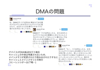 DMAの問題
デバイスがDMA転送を行う場合
キャッシュの中身は考慮されないため、
メインメモリが変更されたり読み出されたりすると
キャッシュとメインメモリとの間の
コヒーレンシが∼(以下略…)
 