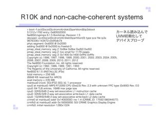 R10K and non-cache-coherent systems
> boot -f pci(0)scsi(0)cdrom(4)rdisk(0)partition(8)ip3xboot
51312+1792 entry: 0x80002000
NetBSD/sgimips 6.1.5 Bootstrap, Revision 1.5
devopen: pci(0)scsi(0)cdrom(4)rdisk(0)partition(0) type scsi ﬁle ip3x
9676336+143472=0x95db74
phys segment: 0xd000 @ 0x2000
adding 0xd000 @ 0x2000 to freelist 0
pmap_steal_memory: seg 2: 0x9be 0x9be 0xd50 0xd50
pmap_steal_memory: seg 2: too small for 1176 pages
pmap_steal_memory: seg 3: 0x1400 0x1400 0xﬀfe 0xﬀfe
Copyright (c) 1996, 1997, 1998, 1999, 2000, 2001, 2002, 2003, 2004, 2005,
2006, 2007, 2008, 2009, 2010, 2011, 2012
The NetBSD Foundation, Inc. All rights reserved.
Copyright (c) 1982, 1986, 1989, 1991, 1993
The Regents of the University of California. All rights reserved.
NetBSD 6.1.5 (INSTALL32_IP3x)
total memory = 256 MB
(6848 KB reserved for ARCS)
avail memory = 235 MB
mainbus0 (root): SGI-IP32 [SGI, b], 1 processor
cpu0 at mainbus0: MIPS R12000 CPU (0xe23) Rev. 2.3 with unknown FPC type (0x900) Rev. 0.0
cpu0: 64 TLB entries, 16MB max page size
cpu0: 32KB/64B 2-way set-associative L1 instruction cache
cpu0: 32KB/32B 2-way set-associative write-back L1 data cache
cpu0: 1024KB/64B 2-way set-associative write-back L2 data cache
crime0 at mainbus0 addr 0x14000000: rev 1.4 (CRIME_ID: 17592186044577)
crmfb0 at mainbus0 addr 0x16000000: SGI CRIME Graphics Display Engine
crmfb0: initial resolution 1280x1024
カーネル読み込んで
UVM初期化して
デバイスプローブ
 