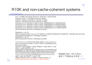 R10K and non-cache-coherent systems
ahc1: aic7880: Ultra Wide Channel A, SCSI Id=0, 16/253 SCBs
scsibus1 at ahc1: 16 targets, 8 luns per target
scsibus0: waiting 2 seconds for devices to settle...
scsibus1: waiting 2 seconds for devices to settle...
ahc0:parity error detected in Data-in phase. SEQADDR(0x7c) SCSIRATE(0x0)
ahc0:parity error detected in Data-in phase. SEQADDR(0x7c) SCSIRATE(0x0)
ahc0:parity error detected in Data-in phase. SEQADDR(0x171) SCSIRATE(0x0)
ahc0:parity error detected in Data-in phase. SEQADDR(0x1c2) SCSIRATE(0x0)
ahc0:Unexpected busfree in Message-out phase
…
SEQADDR == 0x172
sd0 at scsibus0 target 2 lun 0: <011002015, 004016005023-318350031, 02300130> disk ﬁxed
ahc0:Unexpected busfree in Message-out phase
SEQADDR == 0x172
ahc0:Unexpected busfree in Message-out phase
…
>>>>>>>>>>>>>>>>>> Dump Card State Begins <<<<<<<<<<<<<<<<<
ahc0: Dumping Card State in Data-in phase, at SEQADDR 0x7d
Card was paused
ACCUM = 0xf6, SINDEX = 0xb8, DINDEX = 0xa8, ARG_2 = 0x3
HCNT = 0x40 SCBPTR = 0x1
SCSISIGI[0x54] ERROR[0x0] SCSIBUSL[0x0] LASTPHASE[0x40]
SCSISEQ[0x12] SBLKCTL[0x2] SCSIRATE[0x0] SEQCTL[0x10]
SEQ_FLAGS[0x20] SSTAT0[0x0] SSTAT1[0x3] SSTAT2[0x0]
<<<<<<<<<<<<<<<<< Dump Card State Ends >>>>>>>>>>>>>>>>>>
sg[0] - Addr 0xc0fdc50f : Length 128
sd0(ahc0:0:2:0): ahc0: no longer in timeout, status = 0
ahc0: Issued Channel A Bus Reset. 1 SCBs aborted
SCSIをプローブしてから
おや！？O2のようすが…！
 