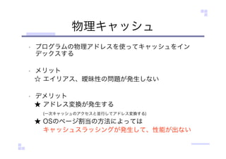 物理キャッシュ
• プログラムの物理アドレスを使ってキャッシュをイン
デックスする
• メリット
☆ エイリアス、曖昧性の問題が発生しない
• デメリット
★ アドレス変換が発生する
(一次キャッシュのアクセスと並行してアドレス変換する)
★ OSのページ割当の方法によっては
キャッシュスラッシングが発生して、性能が出ない
 