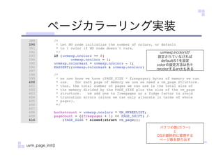 ページカラーリング実装
バケツの数(カラー)
と
OSが最終的に管理する
ページ数を割り出す
uvmexp.ncolorsが
設定されていなければ
defaultの1を設定
colorの設定方法は色々
recolorするarchもある
uvm_page_init()
 
