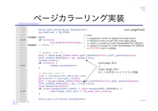 ページカラーリング実装
* o free
* => pageq.list is entry on global free page queue
* => listq.list is entry on per-CPU free page queue
* => uanon is unused (or (void *)0xdeadbeef for DEBUG)
* => uobject is unused (or (void *)0xdeadbeef for DEBUG)
* => PQ_FREE is set in pqﬂags
uvm.page_free
と
ucpu->page_free
の二つの空きページリストに登録
uvm_pagefree()
 