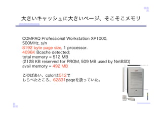 大きいキャッシュに大きいページ、そこそこメモリ
COMPAQ Professional Workstation XP1000,
500MHz, s/n
8192 byte page size, 1 processor.
4096K Bcache detected;
total memory = 512 MB
(2128 KB reserved for PROM, 509 MB used by NetBSD)
avail memory = 492 MB
このばあい、colorは512で
しらべたところ、62831pageを扱っていた。
 