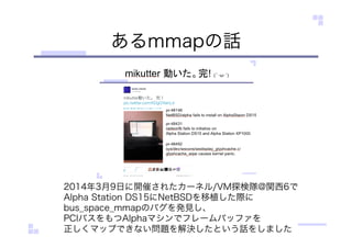 あるmmapの話
2014年3月9日に開催されたカーネル/VM探検隊@関西6で
Alpha Station DS15にNetBSDを移植した際に
bus_space_mmapのバグを発見し、
PCIバスをもつAlphaマシンでフレームバッファを
正しくマップできない問題を解決したという話をしました
 
