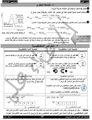 ‫االول‬ ‫الباب‬‫االنتقالية‬ ‫العناصر‬
‫الك‬ ‫فى‬ ‫الدين‬ ‫عالء‬ ‫سلسلة‬‫يمياء‬/ ‫أ‬‫على‬ ‫عالء‬
4.‫الحفزى‬ ‫النشاط‬
‫النيكل‬Ni. ‫الزيوت‬ ‫هدرجة‬ ‫عمليات‬ ‫فى‬ ‫يستخدم‬ ‫المجزأ‬
‫تحضير‬ ‫فى‬ ‫حفاز‬ ‫كعامل‬ ‫المجزأ‬ ‫الحديد‬ ‫يستخدم‬‫غا‬‫هابر‬ ( ‫بطريقة‬ ‫النشادر‬ ‫ز‬-) ‫بوش‬.
N2(g) + 3H2(g)
500°C / 600 Atm
Fe
2NH3(g)
‫الفانديوم‬ ‫أكسيد‬ ‫خامس‬ ‫يستخدم‬V2O5‫تح‬ ‫فى‬ ‫حفاز‬ ‫كعامل‬‫التالمس‬ ‫بطرية‬ ‫الكبريتيك‬ ‫حمض‬ ‫ضير‬.
SO2(g) + O2(g)
V2
O5
450°C
2SO3(g)
SO3(g) + H2
O(L) H2
SO4(aq)‫أثر‬MnO2‫إنحالل‬ ‫تفاعل‬ ‫حفازفى‬H2O2
‫بسبب‬‫إلكترونات‬ ‫إستخدام‬4s , 3d‫بين‬ ‫روابط‬ ‫تكوين‬ ‫فى‬‫و‬ ‫المتفاعلة‬ ‫المواد‬ ‫جزيئات‬‫يؤدى‬ ‫مما‬ ‫الفلز‬ ‫سطح‬ ‫ذرات‬
‫يقلل‬ ‫مما‬ ‫المتفاعلة‬ ‫الجزيئات‬ ‫فى‬ ‫الرابطة‬ ‫إضعاف‬ ‫وإلى‬ ‫الحافز‬ ‫سطح‬ ‫على‬ ‫المتفاعالت‬ ‫هذه‬ ‫تركيز‬ ‫إلى‬‫التنشيط‬ ‫طاقة‬
. ‫التفاعل‬ ‫تسريع‬ ‫فى‬ ‫ويساعد‬
5‫المغناطيس‬ ‫الخواص‬ .‫ية‬
‫خاصية‬‫مغناطيسية‬ ‫البارا‬‫خاصية‬‫مغناطيسية‬ ‫الدايا‬
‫الجزيئات‬ ‫أو‬ ‫الذرات‬ ‫أو‬ ‫األيونات‬ ‫فى‬ ‫تظهر‬‫التى‬
. ‫مفرده‬ ‫إلكترونات‬ ‫تشغلها‬ ‫أوربيتالت‬ ‫فيها‬ ‫يكون‬
‫اإللكت‬ ‫غزل‬ ‫عن‬ ‫ينشأ‬‫مجال‬ ‫محوره‬ ‫حول‬ ‫المفرد‬ ‫رون‬
)‫صغير‬ ‫مغناطيس‬ ‫اإللكترون‬ ‫(يعتبر‬ ‫مغناطيسى‬
. ‫الخارجى‬ ‫المغناطيسى‬ ‫المجال‬ ‫مع‬ ‫يتجاذب‬
2/1-2/1+
‫مغناطيسية‬ ‫البارا‬ ‫المادة‬
‫وجود‬ ‫نتيجة‬ ‫المغناطيسى‬ ‫المجال‬ ‫نحو‬ ‫تنجذب‬ ‫التى‬ ‫المادة‬ ‫"هى‬
‫الفرعى‬ ‫المستوى‬ ‫فى‬ ‫مفرده‬ ‫إلكترونات‬d. "
‫البارا‬ ‫المواد‬ ‫فى‬ ‫المغناطيسى‬ ‫الجذب‬ ‫قوى‬ ‫تتناسب‬‫مغ‬‫ناطيسية‬
‫الم‬ ‫اإللكترونات‬ ‫عدد‬ ‫مع‬‫فردة‬.
-. )‫.(علل‬ ‫مغناطيسية‬ ‫بارا‬ ‫الإلنتقالية‬ ‫العناصر‬ ‫معظم‬
‫أوربيتالتها‬ ‫فى‬ ‫تكون‬ ‫التى‬ ‫المواد‬ ‫فى‬ ‫تظهر‬d‫جميع‬
( ‫مزدوجة‬ ‫اإللكترونات‬⥮. )
‫اتجاهين‬ ‫فى‬ ‫يعمالن‬ ‫مزدوجين‬ ‫إلكترونين‬ ‫كل‬
‫صفر‬ ‫يساوى‬ ‫المغناطيسى‬ ‫عزمها‬ ‫فيكون‬ ‫متضادين‬
‫مغناطيسية‬ ‫الدايا‬ ‫المادة‬
‫جميع‬ ‫لوجود‬ ‫نتيجة‬ ‫المغناطيسى‬ ‫المجال‬ ‫مع‬ ‫تتنافر‬ ‫التى‬ ‫المادة‬ ‫"هى‬
" ‫إزدواج‬ ‫حالة‬ ‫فى‬ ‫إلكتروناتها‬
‫يـــــــــــثـــــــــــــ‬‫ل‬ ‫ـــــــــــــــــا‬‫ل‬ ‫يــــــــــثـــــــــــــــــــــــا‬
26Fe : [Ar] , 4s2
, 3d6
3d6
= ً‫انًغناطيس‬ ‫انعزو‬4
↑↑↑↑⥮
30Zn : [Ar] , 4s2
, 3d
10
3d10
= ً‫انًغناطيس‬ ‫انعزو‬0
⥮ ⥮ ⥮ ⥮ ⥮
‫ملحوظة‬:-‫اٌفٍض‬ ْٛ‫ألي‬ ٝٔٚ‫اإلٌىزش‬ ‫اٌزشويت‬ ‫رسذيذ‬ ُ‫ث‬ ِٓٚ ٖ‫اٌفشد‬ ‫اإلٌىزشٚٔبد‬ ‫عذد‬ ‫رسذيذ‬ ‫ٌّبدح‬ ٝ‫اٌّغٕبؽيغ‬ َ‫اٌعض‬ ‫ٚرمذيش‬ ‫ليبط‬ ‫ؽشيك‬ ٓ‫ع‬ ٓ‫يّى‬.
: ٝ‫اٌّغٕبؽيغ‬ َ‫اٌعض‬ٚ ‫اٌّغٕبؽيظ‬ ٛ‫ٔس‬ ‫اإلٔدزاة‬ ٍٝ‫ع‬ ‫اٌّبدح‬ ‫لذسح‬ ٛ٘ٛ٘ٓ‫ثي‬ ‫يزشاٚذ‬5:1ٌ‫اإل‬ ‫عذد‬ ‫زغت‬‫ىزشٚٔبد‬. ‫اٌّفشدح‬
‫أ‬‫ين‬
‫تظهر‬
‫كيف‬
‫تظهر‬
‫خلى‬
‫بالك‬
‫أين‬
‫تظهر‬
‫كيف‬
‫تظهر‬
‫فلزات‬ ‫استخدام‬ )‫(علل‬
‫السل‬‫األولى‬ ‫اإلنتقالية‬ ‫سلة‬
‫حــفــازة‬ ‫كـعـوامــل‬
10
 