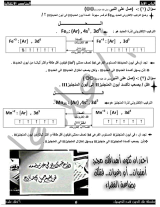 ‫االول‬ ‫الباب‬‫االنتقالية‬ ‫العناصر‬
‫الك‬ ‫فى‬ ‫الدين‬ ‫عالء‬ ‫سلسلة‬‫يمياء‬/ ‫أ‬‫على‬ ‫عالء‬
( ‫سؤال‬1: )-}‫النبى‬ ‫على‬ ‫صل‬‫وسلم‬ ‫عليه‬ ‫اللله‬ ‫صلى‬{
‫للحديد‬ ‫اإللكترونى‬ ‫التركيب‬ ‫وضح‬Fe26‫فسر‬ ‫ثم‬‫سهولة‬(‫الحديد‬ ‫أيون‬ ‫أكسدة‬II(‫الحديد‬ ‫أيون‬ ‫الى‬ )(III/ ‫؟‬
‫الـــــــــــحــــــــــــــــ‬‫ـــــل‬
‫هو‬ ‫الحديد‬ ‫لذرة‬ ‫اإللكترونى‬ ‫التركيب‬:Fe26: (Ar) , 4s1
, 3d6
.
‫أكسدة‬
‫فقد‬‫إلكترونات‬
‫إختز‬‫اااا‬‫ال‬
‫اكتسا‬‫اااا‬‫إلكترونات‬ ‫ب‬
‫الحديد‬ ‫أيون‬ ‫أن:فى‬ ‫نجد‬III‫الفرعى‬ ‫المستوى‬3d‫ممتلئ‬ ‫نصف‬(3d5
‫الحديد‬ ‫أيون‬ ‫من‬ ‫ُثباتــا‬ ‫وأكثر‬ ‫طاقة‬ ‫أقل‬ ‫فيكون‬ )II.
‫إذن‬‫الحديد‬ ‫أكسدة‬ ‫يسهل‬II‫الحديد‬ ‫الى‬III‫الحديد‬ ‫اختزال‬ ‫يصعب‬ ‫ولكن‬ ,III‫الحديد‬ ‫الى‬II.
( ‫سؤال‬2: )-}‫النبى‬ ‫على‬ ‫صل‬‫صلى‬‫وسلم‬ ‫عليه‬ ‫هللا‬{ 
‫المنجنيز‬ ‫أيون‬ ‫تأكسد‬ ‫يصعب‬ / ‫علل‬II‫المنجنيز‬ ‫أيون‬ ‫إلى‬III.
‫الـــــــــــــــــحــ‬‫ـــــــــــــــــــ‬‫ــــل‬
‫اإللكترونى‬ ‫التركيب‬:‫هو‬ ‫المنجنيز‬ ‫لذرة‬Mn25 : (Ar) ,4s2
, 3d5
.
‫أكسدة‬
‫إلكترونات‬ ‫فقد‬
‫اختز‬‫ااا‬‫ال‬
‫اكتسا‬‫اااا‬‫إلكترونات‬ ‫ب‬
: ‫أن‬ ‫نجد‬‫المنجنيز‬ ‫أيون‬ ‫فى‬II‫الفرعى‬ ‫المستوى‬3d‫المنجنيز‬ ‫أيون‬ ‫من‬ ‫ثباتا‬ ‫أكثر‬ ‫و‬ ‫طاقة‬ ‫أقل‬ ‫فيكون‬ ‫ممتلئ‬ ‫نصف‬III.
‫إذن‬‫المنجنيز‬ ‫أكسدة‬ ‫يصعب‬II‫منجنيز‬ ‫الى‬III‫المنجنيز‬ ‫إختزال‬ ‫ويسهل‬III‫المنجنيز‬ ‫الى‬II.
Fe+3
: [Ar] , 3d6
↑↑↑↑⥮
Fe+3
: [Ar] , 3d5
↑↑↑↑↑
Mn+2
: [Ar] , 3d5
↑↑↑↑↑
Mn+3
: [Ar] , 3d4
↑↑↑↑↑
6
 