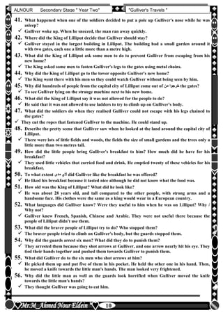hfhfh
10
ALNOUR Secondary Stage " Year Two" "Gulliver's Travels "
41. What happened when one of the soldiers decided to put a pole up Gulliver's nose while he was
asleep?
 Gulliver woke up. When he sneezed, the man ran away quickly.
42. Where did the King of Lilliput decide that Gulliver should stay?
 Gulliver stayed in the largest building in Lilliput. The building had a small garden around it
with two gates, each one a little more than a metre high.
43. What did the King of Lilliput ask some men to do to prevent Gulliver from escaping from his
new home?
 The King asked some men to fasten Gulliver's legs to the gates using metal chains.
44. Why did the King of Lilliput go to the tower opposite Gulliver's new home?
 The King went there with his men so they could watch Gulliver without being seen by him.
45. Why did hundreds of people from the capital city of Lilliput come out of ‫من‬ ‫خرجوا‬ the gates?
 To see Gulliver lying on the strange machine next to his new home.
46. What did the King of Lilliput say it was not allowed for the people to do?
 He said that it was not allowed to use ladders to try to climb up on Gulliver's body.
47. What did the soldiers do when they realised Gulliver could not escape with his legs chained to
the gates?
 They cut the ropes that fastened Gulliver to the machine. He could stand up.
48. Describe the pretty scene that Gulliver saw when he looked at the land around the capital city of
Lilliput.
 There were lots of little fields and woods, the fields the size of small gardens and the trees only a
little more than two metres tall.
49. How did the little people bring Gulliver's breakfast to him? How much did he have for his
breakfast?
 They used little vehicles that carried food and drink. He emptied twenty of these vehicles for his
breakfast.
50. To what extent ‫مدى‬ ‫ألن‬ did Gulliver like the breakfast he was offered?
 He liked his breakfast because it tasted nice although he did not know what the food was.
51. How old was the King of Lilliput? What did he look like?
 He was about 28 years old, and tall compared to the other people, with strong arms and a
handsome face. His clothes were the same as a king would wear in a European country.
52. What languages did Gulliver know? Were they useful to him when he was on Lilliput? Why /
Why not?
 Gulliver knew French, Spanish, Chinese and Arabic. They were not useful there because the
people of Lilliput didn't use them.
53. What did the braver people of Lilliput try to do? Who stopped them?
 The braver people tried to climb on Gulliver's body, but the guards stopped them.
54. Why did the guards arrest six men? What did they do to punish them?
 They arrested them because they shot arrows at Gulliver, and one arrow nearly hit his eye. They
tied their hands together and pushed them towards Gulliver to punish them.
55. What did Gulliver do to the six men who shot arrows at him?
 He picked them up and put five of them in his pocket. He held the other one in his hand. Then,
he moved a knife towards the little man's hands. The man looked very frightened.
56. Why did the little man as well as the guards look horrified when Gulliver moved the knife
towards the little man's hands?
 They thought Gulliver was going to eat him.
 