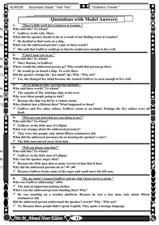 hfhfh
11
ALNOUR Secondary Stage " Year Two" "Gulliver's Travels "
Quotations with Model Answers
1- "There's little work for a surgeon in London."
A) Who said this? To whom?
 Gulliver, to his wife, Mary.
B) What did the speaker decide to do as a result of not finding work in London?
 He decided to find work on a ship.
C) What was the addressed person's reply to these words?
 She said that Gulliver could go so that he could earn enough to live well.
2- "I don't want you to go."
A) Who said this? To whom?
 Mary Burton, to Gulliver.
B) Where would the addressed person go? Why would that person go there.
 He would go on board a ship. To work there.
C) Did the speaker change his / her mind? ‫رأيها‬ Why / Why not?
 Yes, she changed her mind because she wanted Gulliver to earn enough to live well.
3- "We're going to sink! Get into the lifeboats!"
A) Who said these words? To whom?
 The captain of The Antelope ship, to his crew.
B) Why were these people going to sink?
 Because the ship was hit by a violent storm.
C) Who climbed into a lifeboat then? What happened to them?
 Gulliver and five other sailors. Gulliver swam to an island. Perhaps the five sailors were all
dead.
4- "Who are you and what are you doing to me?"
Who said this? To whom?
 Gulliver, to the little men of Lilliput.
What was strange about the addressed person(s)?
 They were tiny people, only about fifteen centimetres tall.
What did the addressed person(s) do on hearing the speaker's voice?
 The little men moved away from him.
5- "Will you please stop that?”
A) Who said this? To whom?
 Gulliver, to the little men of Lilliput.
B) Why was the speaker angry then?
 Because the little men shot so many arrows at him that it hurt.
C) Why did the addressed persons do so? ‫ذلك‬ ‫فعلوا‬
 Because Gulliver broke some of the ropes and could move his left arm.
6- "Sir, my name's Lemuel Gulliver and my ship's been lost in a storm."
Who was Gulliver addressing? ‫يخاطب‬
 The man in important-looking clothes.
Where was the addressed person standing then? Why?
 He was standing on a wooden platform. Because he was a tiny man, only about fifteen
centimetres tall.
Did the addressed person understand the speaker's words? Why / Why not?
 No. Because those people didn't speak English. They spoke a strange language.
 