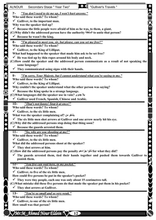 hfhfh
12
ALNOUR Secondary Stage " Year Two" "Gulliver's Travels "
7- "You don't need to tie me up, I won't hurt anyone."
Who said these words? To whom?
 Gulliver, to the important man.
Why was the speaker tied up?
 Because the little people were afraid of him as he was, to them, a giant.
(C)Why didn't the addressed person have the authority ‫ُلطة‬‫س‬‫ال‬ to untie that person?
 Because he wasn't the king.
8- "I'm pleased to meet you, sir, but please, can you set me free?"
Who said these words? To whom?
 Gulliver, to the King of Lilliput.
What had happened to the speaker that made him ask to be set free?
 He was tied up by thin ropes around his body and neck.
(C)How could the speaker and the addressed person communicate as a result of not speaking the
same language?
 They communicated using signs with their hands.
9- "I'm sorry, Your Majesty, but I cannot understand what you're saying to me."
Who said these words? To whom?
 Gulliver, to the King of Lilliput.
Why couldn't the speaker understand what the other person was saying?
 Because the King spoke in a strange language.
(C)What languages did the speaker use in vain? ‫جدوى‬ ‫بال‬
 Gulliver used French, Spanish, Chinese and Arabic.
10- "That's not funny! Stop it at once!"
Who said these words? To whom?
 Gulliver, to the six little men.
What was the speaker complaining of? ‫من‬ ‫يشكو‬
 The six little men shot arrows at Gulliver and one arrow nearly hit his eye.
(C)Why did the addressed persons stop doing that thing soon?
 Because the guards arrested them.
11- "So, why are you shooting at me?"
Who said these words? To whom?
 Gulliver, to the six little men.
What did the addressed persons shoot at the speaker?
 They shot arrows at him.
(C)How did the addressed persons pay the penalty ‫جزاءهم‬ ‫نالوا‬ for what they did?
 The guards arrested them, tied their hands together and pushed them towards Gulliver to
punish them.
12- "You five can wait here, in my pocket."
Who said these words? To whom?
 Gulliver, to five of the six little men.
How could five persons be put in the speaker's pocket?
 They were tiny people, each one was only about 15 centimetres tall.
(C)What mistake did these five persons do that made the speaker put them in his pocket?
 They shot arrows at Gulliver.
13- "You're so small and so very weak."
Who said these words? To whom?
 Gulliver, to one of the six little men.
How small was that person?
 