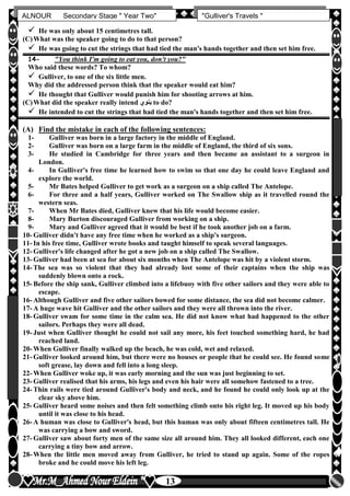 hfhfh
13
ALNOUR Secondary Stage " Year Two" "Gulliver's Travels "
 He was only about 15 centimetres tall.
(C)What was the speaker going to do to that person?
 He was going to cut the strings that had tied the man's hands together and then set him free.
14- "You think I'm going to eat you, don't you?"
Who said these words? To whom?
 Gulliver, to one of the six little men.
Why did the addressed person think that the speaker would eat him?
 He thought that Gulliver would punish him for shooting arrows at him.
(C)What did the speaker really intend ‫ينون‬ to do?
 He intended to cut the strings that had tied the man's hands together and then set him free.
(A) Find the mistake in each of the following sentences:
1- Gulliver was born in a large factory in the middle of England.
2- Gulliver was born on a large farm in the middle of England, the third of six sons.
3- He studied in Cambridge for three years and then became an assistant to a surgeon in
London.
4- In Gulliver's free time he learned how to swim so that one day he could leave England and
explore the world.
5- Mr Bates helped Gulliver to get work as a surgeon on a ship called The Antelope.
6- For three and a half years, Gulliver worked on The Swallow ship as it travelled round the
western seas.
7- When Mr Bates died, Gulliver knew that his life would become easier.
8- Mary Burton discouraged Gulliver from working on a ship.
9- Mary and Gulliver agreed that it would be best if he took another job on a farm.
10- Gulliver didn't have any free time when he worked as a ship's surgeon.
11- In his free time, Gulliver wrote books and taught himself to speak several languages.
12- Gulliver's life changed after he got a new job on a ship called The Swallow.
13- Gulliver had been at sea for about six months when The Antelope was hit by a violent storm.
14- The sea was so violent that they had already lost some of their captains when the ship was
suddenly blown onto a rock.
15- Before the ship sank, Gulliver climbed into a lifebuoy with five other sailors and they were able to
escape.
16- Although Gulliver and five other sailors bowed for some distance, the sea did not become calmer.
17- A huge wave hit Gulliver and the other sailors and they were all thrown into the river.
18- Gulliver swam for some time in the calm sea. He did not know what had happened to the other
sailors. Perhaps they were all dead.
19- Just when Gulliver thought he could not sail any more, his feet touched something hard, he had
reached land.
20- When Gulliver finally walked up the beach, he was cold, wet and relaxed.
21- Gulliver looked around him, but there were no houses or people that he could see. He found some
soft grease, lay down and fell into a long sleep.
22- When Gulliver woke up, it was early morning and the sun was just beginning to set.
23- Gulliver realised that his arms, his legs and even his hair were all somehow fastened to a tree.
24- Thin rails were tied around Gulliver's body and neck, and he found he could only look up at the
clear sky above him.
25- Gulliver heard some noises and then felt something climb onto his right leg. It moved up his body
until it was close to his head.
26- A human was close to Gulliver's head, but this human was only about fifteen centimetres tall. He
was carrying a bow and sword.
27- Gulliver saw about forty men of the same size all around him. They all looked different, each one
carrying a tiny bow and arrow.
28- When the little men moved away from Gulliver, he tried to stand up again. Some of the ropes
broke and he could move his left leg.
 