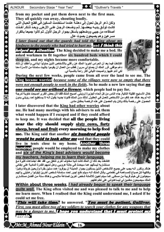 hfhfh
16
ALNOUR Secondary Stage " Year Two" "Gulliver's Travels "
ffrroomm mmyy ppoocckkeett aanndd ppuutt tthheemm ddoowwnn nneexxtt ttoo tthhee ffiirrsstt mmaann..
TThheeyy aallll qquuiicckkllyy rraann aawwaayy,, sshhoouuttiinngg lloouuddllyy..
‫قطلع‬ ‫فلي‬ ‫السلكين‬ ُ‫اسلتخدمت‬ ‫عندما‬ ‫دهشة‬ ‫إلى‬ ‫تحول‬ ‫الرجل‬ ‫ذعر‬ ‫ولكن‬‫قطلع‬ ‫فلي‬ ‫السلكين‬ ُ‫اسلتخدمت‬ ‫عندما‬ ‫دهشة‬ ‫إلى‬ ‫تحول‬ ‫الرجل‬ ‫ذعر‬ ‫ولكن‬‫الحبلال‬‫الحبلال‬‫التلي‬‫التلي‬
,‫األرض‬ ‫علللى‬ ‫الرجللل‬ ‫وضللعت‬ ‫ثللم‬ ‫ببعضللهاأ‬ ‫يديلله‬ ‫توثللق‬ ‫كانللت‬,‫األرض‬ ‫علللى‬ ‫الرجللل‬ ‫وضللعت‬ ‫ثللم‬ ‫ببعضللهاأ‬ ‫يديلله‬ ‫توثللق‬ ‫كانللت‬‫للذت‬‫ل‬‫أخ‬ ,‫ذلللك‬ ‫وبعللد‬‫للذت‬‫ل‬‫أخ‬ ,‫ذلللك‬ ‫وبعللد‬
‫بلالفرار‬ ‫جميعلا‬ ‫الذوا‬ ‫ثلم‬ ‫األولأ‬ ‫الرجلل‬ ‫بجلوار‬ ‫بأسلفل‬ ‫ووضعتهم‬ ‫جيبي‬ ‫من‬ ‫أصدقاءه‬‫بلالفرار‬ ‫جميعلا‬ ‫الذوا‬ ‫ثلم‬ ‫األولأ‬ ‫الرجلل‬ ‫بجلوار‬ ‫بأسلفل‬ ‫ووضعتهم‬ ‫جيبي‬ ‫من‬ ‫أصدقاءه‬
‫أ‬ٍ‫ل‬‫عا‬ ‫بصوت‬ ‫يصيحون‬ ‫وهم‬ ‫مسرعين‬‫أ‬ٍ‫ل‬‫عا‬ ‫بصوت‬ ‫يصيحون‬ ‫وهم‬ ‫مسرعين‬
II llaatteerr ffoouunndd oouutt tthhaatt tthhee gguuaarrddss hhaadd ttoolldd tthhee KKiinngg aabboouutt mmyy
kkiinnddnneessss ttoo tthhee ppeeooppllee wwhhoo hhaadd ttrriieedd ttoo hhuurrtt mmee,, aanndd II tthhiinnkk tthhiiss
hheellppeedd mmyy ssiittuuaattiioonn.. TThhee KKiinngg ddeecciiddeedd ttoo mmaakkee mmee aa bbeedd.. HHee
aasskkeedd wwoorrkkmmeenn ttoo ffiitt ttooggeetthheerr ssiixx hhuunnddrreedd bbeeddss wwhhiicchh II ccoouulldd
sslleeeepp oonn,, aanndd mmyy nniigghhttss bbeeccaammee mmoorree ccoommffoorrttaabbllee..
‫ذللك‬ ‫أن‬ ‫وأعتقلد‬ ,‫إيلذائي‬ ‫حلاولوا‬ ‫الذين‬ ‫باألشخاص‬ ‫رأفتي‬ ‫عن‬ ‫الملك‬ ‫أخبروا‬ ‫الحراس‬ ‫أن‬ ‫بعد‬ ‫فيما‬ ُ‫اكتشفت‬‫ذللك‬ ‫أن‬ ‫وأعتقلد‬ ,‫إيلذائي‬ ‫حلاولوا‬ ‫الذين‬ ‫باألشخاص‬ ‫رأفتي‬ ‫عن‬ ‫الملك‬ ‫أخبروا‬ ‫الحراس‬ ‫أن‬ ‫بعد‬ ‫فيما‬ ُ‫اكتشفت‬
ّ‫ع‬‫د‬ّ‫ع‬‫د‬‫معلا‬ ‫ة‬ّ‫األسلر‬ ‫من‬ ‫ستمائة‬ ‫بتثبيت‬ ‫يقوموا‬ ‫أن‬ ‫العمال‬ ‫من‬ ‫فطلب‬ ,‫سريرا‬ ‫لي‬ ‫يصنع‬ ‫أن‬ ‫الملك‬ ‫قرر‬ ‫موقفيأ‬ ‫م‬‫معلا‬ ‫ة‬ّ‫األسلر‬ ‫من‬ ‫ستمائة‬ ‫بتثبيت‬ ‫يقوموا‬ ‫أن‬ ‫العمال‬ ‫من‬ ‫فطلب‬ ,‫سريرا‬ ‫لي‬ ‫يصنع‬ ‫أن‬ ‫الملك‬ ‫قرر‬ ‫موقفيأ‬ ‫م‬
‫ليأ‬ ‫بالنسبة‬ ‫راحة‬ ‫أكثر‬ ‫الليالي‬ ‫وأصبحت‬ ,‫عليها‬ ‫أنام‬ ‫لكي‬‫ليأ‬ ‫بالنسبة‬ ‫راحة‬ ‫أكثر‬ ‫الليالي‬ ‫وأصبحت‬ ,‫عليها‬ ‫أنام‬ ‫لكي‬
DDuurriinngg tthhee nneexxtt ffeeww wweeeekkss,, ppeeooppllee ccaammee ffrroomm aallll oovveerr tthhee llaanndd ttoo sseeee mmee.. TThhee
KKiinngg bbeeccaammee wwoorrrriieedd bbeeccaauussee ssoommee ooff tthhee vviillllaaggeess wweerree nnooww ssoo eemmppttyy tthhaatt tthheerree
wweerree nnoott eennoouugghh ppeeooppllee ttoo wwoorrkk iinn tthhee ffiieellddss.. SSoo hhee mmaaddee aa nneeww llaaww ssaayyiinngg tthhaatt nnoo
oonnee ccoouulldd sseeee mmee wwiitthhoouutt aa lliicceennccee,, wwhhiicchh ppeeooppllee hhaadd ttoo ppaayy ffoorr..
‫الجزيرة‬ ‫أنحاء‬ ‫كل‬ ‫من‬ ‫الناس‬ ‫جاء‬ ,‫التالية‬ ‫القليلة‬ ‫األسابيع‬ ‫خالل‬‫الجزيرة‬ ‫أنحاء‬ ‫كل‬ ‫من‬ ‫الناس‬ ‫جاء‬ ,‫التالية‬ ‫القليلة‬ ‫األسابيع‬ ‫خالل‬‫لدرجلة‬ ‫خاويلة‬ ‫أصلبحت‬ ‫القلرى‬ ‫بعلو‬ ‫ألن‬ ‫قلقلا‬ ‫المللك‬ ‫أصلبح‬ ‫لرخيتيأ‬‫لدرجلة‬ ‫خاويلة‬ ‫أصلبحت‬ ‫القلرى‬ ‫بعلو‬ ‫ألن‬ ‫قلقلا‬ ‫المللك‬ ‫أصلبح‬ ‫لرخيتيأ‬
‫بلدون‬ ‫رخيتلي‬ ‫أحلد‬ ‫يسلتطيع‬ ‫ال‬ ‫أنله‬ ‫يقلول‬ ‫جديلدا‬ ‫قانونلا‬ ‫المللك‬ ّ‫لن‬َ‫س‬ ‫للذلك‬ ‫الحقلولأ‬ ‫فلي‬ ‫للعملل‬ ‫األشلخاص‬ ‫من‬ ٍ‫كاف‬ ‫عدد‬ ‫هناك‬ ‫يعد‬ ‫لم‬ ‫أنه‬‫بلدون‬ ‫رخيتلي‬ ‫أحلد‬ ‫يسلتطيع‬ ‫ال‬ ‫أنله‬ ‫يقلول‬ ‫جديلدا‬ ‫قانونلا‬ ‫المللك‬ ّ‫لن‬َ‫س‬ ‫للذلك‬ ‫الحقلولأ‬ ‫فلي‬ ‫للعملل‬ ‫األشلخاص‬ ‫من‬ ٍ‫كاف‬ ‫عدد‬ ‫هناك‬ ‫يعد‬ ‫لم‬ ‫أنه‬
‫مادنأ‬ ‫بمقابل‬ ‫الرخصة‬ ‫هذه‬ ‫على‬ ‫الحصول‬ ‫يتم‬ ‫وكان‬ ‫بذلك‬ ‫رخصة‬ ‫على‬ ‫الحصول‬‫مادنأ‬ ‫بمقابل‬ ‫الرخصة‬ ‫هذه‬ ‫على‬ ‫الحصول‬ ‫يتم‬ ‫وكان‬ ‫بذلك‬ ‫رخصة‬ ‫على‬ ‫الحصول‬
II llaatteerr ddiissccoovveerreedd tthhaatt tthhee KKiinngg hhaadd ootthheerr wwoorrrriieess aabboouutt
mmee.. HHee hhaadd mmaannyy mmeeeettiinnggss wwiitthh hhiiss aaddvviisseerrss ttoo aasskk tthheemm
wwhhaatt wwoouulldd hhaappppeenn iiff II eessccaappeedd aanndd iiff tthheeyy ccoouulldd aaffffoorrdd
ttoo kkeeeepp mmee.. IItt wwaass ddeecciiddeedd tthhaatt aallll tthhee ppeeooppllee lliivviinngg
nneeaarr tthhee cciittyy sshhoouulldd ssuuppppllyy ssiixxttyy ccoowwss,, ffoorrttyy
sshheeeepp,, bbrreeaadd aanndd ffrruuiitt eevveerryy mmoorrnniinngg ttoo hheellpp ffeeeedd
mmee.. TThhee KKiinngg ssaaiidd tthhaatt aannootthheerr ssiixx hhuunnddrreedd ppeeooppllee
wwoouulldd bbee ppaaiidd ttoo llooookk aafftteerr mmee aanndd tthhaatt tthheeyy ccoouulldd
lliivvee iinn tteennttss cclloossee ttoo mmyy hhoommee.. AAnnootthheerr tthhrreeee
hhuunnddrreedd ppeeooppllee wwoouulldd bbee eemmppllooyyeedd ttoo mmaakkee mmyy ccllootthheess
aanndd ssiixx ooff tthhee KKiinngg''ss bbeesstt aaddvviisseerrss wwoouulldd bbeeccoommee
mmyy tteeaacchheerrss,, hheellppiinngg mmee ttoo lleeaarrnn tthheeiirr llaanngguuaaggee..
‫ملع‬ ‫كثيرة‬ ‫اجتماعات‬ ‫عقد‬ ‫فقد‬ ‫بيأ‬ ‫تتعلق‬ ‫أخرى‬ ‫مخاوف‬ ‫لديه‬ ‫كانت‬ ‫الملك‬ ‫أن‬ ‫ذلك‬ ‫بعد‬ ُ‫اكتشفت‬‫ملع‬ ‫كثيرة‬ ‫اجتماعات‬ ‫عقد‬ ‫فقد‬ ‫بيأ‬ ‫تتعلق‬ ‫أخرى‬ ‫مخاوف‬ ‫لديه‬ ‫كانت‬ ‫الملك‬ ‫أن‬ ‫ذلك‬ ‫بعد‬ ُ‫اكتشفت‬
‫إبقلائي‬ ‫عللى‬ ‫الماديلة‬ ‫القلدرة‬ ‫للديهم‬ ‫وهلل‬ ,‫هروبلي‬ ‫حاللة‬ ‫فلي‬ ‫سيحدث‬ ‫عما‬ ‫ليسألهم‬ ‫مستشاريه‬‫إبقلائي‬ ‫عللى‬ ‫الماديلة‬ ‫القلدرة‬ ‫للديهم‬ ‫وهلل‬ ,‫هروبلي‬ ‫حاللة‬ ‫فلي‬ ‫سيحدث‬ ‫عما‬ ‫ليسألهم‬ ‫مستشاريه‬
‫وت‬ ‫هنلاكأ‬‫وت‬ ‫هنلاكأ‬‫لزا‬‫ل‬‫وخب‬ ‫لا‬‫ل‬‫خروف‬ ‫وأربعلين‬ ‫لرة‬‫ل‬‫بق‬ ‫سلتين‬ ‫لدد‬‫ل‬‫ع‬ ‫يلوفروا‬ ‫أن‬ ‫لة‬‫ل‬‫المدين‬ ‫بجلوار‬ ‫لكنون‬‫ل‬‫يس‬ ‫لذين‬‫ل‬‫ال‬ ‫األشلخاص‬ ‫لع‬‫ل‬‫جمي‬ ‫عللى‬ ‫لب‬‫ل‬‫يج‬ ‫أنله‬ ‫لرر‬‫ل‬‫ق‬‫لزا‬‫ل‬‫وخب‬ ‫لا‬‫ل‬‫خروف‬ ‫وأربعلين‬ ‫لرة‬‫ل‬‫بق‬ ‫سلتين‬ ‫لدد‬‫ل‬‫ع‬ ‫يلوفروا‬ ‫أن‬ ‫لة‬‫ل‬‫المدين‬ ‫بجلوار‬ ‫لكنون‬‫ل‬‫يس‬ ‫لذين‬‫ل‬‫ال‬ ‫األشلخاص‬ ‫لع‬‫ل‬‫جمي‬ ‫عللى‬ ‫لب‬‫ل‬‫يج‬ ‫أنله‬ ‫لرر‬‫ل‬‫ق‬
‫لم‬‫ل‬‫وأنه‬ ,‫رعلايتي‬ ‫لوا‬‫ل‬‫ليتول‬ ‫آخلرين‬ ‫لخص‬‫ل‬‫ش‬ ‫سلتمائة‬ ‫لعلدد‬ ‫لور‬‫ل‬‫أج‬ ‫دفلع‬ ‫ليتم‬‫ل‬‫س‬ ‫أنله‬ ‫لك‬‫ل‬‫المل‬ ‫وقلال‬ ‫إطعلاميأ‬ ‫لي‬‫ل‬‫ف‬ ‫للمسلاهمة‬ ‫لباح‬‫ل‬‫ص‬ ‫كلل‬ ‫وفاكهلة‬‫لم‬‫ل‬‫وأنه‬ ,‫رعلايتي‬ ‫لوا‬‫ل‬‫ليتول‬ ‫آخلرين‬ ‫لخص‬‫ل‬‫ش‬ ‫سلتمائة‬ ‫لعلدد‬ ‫لور‬‫ل‬‫أج‬ ‫دفلع‬ ‫ليتم‬‫ل‬‫س‬ ‫أنله‬ ‫لك‬‫ل‬‫المل‬ ‫وقلال‬ ‫إطعلاميأ‬ ‫لي‬‫ل‬‫ف‬ ‫للمسلاهمة‬ ‫لباح‬‫ل‬‫ص‬ ‫كلل‬ ‫وفاكهلة‬
‫ث‬ ‫تعيين‬ ‫سيتم‬ ‫كما‬ ‫مسكنيأ‬ ‫من‬ ‫قريبة‬ ‫خيام‬ ‫في‬ ‫سيعيشون‬‫ث‬ ‫تعيين‬ ‫سيتم‬ ‫كما‬ ‫مسكنيأ‬ ‫من‬ ‫قريبة‬ ‫خيام‬ ‫في‬ ‫سيعيشون‬‫مستشلارن‬ ‫أفضلل‬ ‫ملن‬ ‫سلتة‬ ‫وهناك‬ ,‫مالبسي‬ ‫لصناعة‬ ‫آخرين‬ ‫شخص‬ ‫الثمائة‬‫مستشلارن‬ ‫أفضلل‬ ‫ملن‬ ‫سلتة‬ ‫وهناك‬ ,‫مالبسي‬ ‫لصناعة‬ ‫آخرين‬ ‫شخص‬ ‫الثمائة‬
‫لغتهمأ‬ ‫تعلم‬ ‫على‬ ‫ليساعدونني‬ ‫لي‬ ‫معلمين‬ ‫سيصبحون‬ ‫الملك‬‫لغتهمأ‬ ‫تعلم‬ ‫على‬ ‫ليساعدونني‬ ‫لي‬ ‫معلمين‬ ‫سيصبحون‬ ‫الملك‬
WWiitthhiinn aabboouutt tthhrreeee wweeeekkss,, II hhaadd aallrreeaaddyy bbeegguunn ttoo ssppeeaakk tthheeiirr llaanngguuaaggee
qquuiittee wweellll.. TThhee KKiinngg oofftteenn vviissiitteedd mmee aanndd wwaass pplleeaasseedd ttoo ttaallkk ttoo mmee aanndd ttoo hheellpp
mmee lleeaarrnn mmoorree.. WWhheenn II rreeaalliisseedd tthhaatt tthhee KKiinngg ccoouulldd uunnddeerrssttaanndd mmee,, II aasskkeedd iiff hhee
ccoouulldd sseett mmee ffrreeee..
""TThhiiss wwiillll ttaakkee ttiimmee,,"" hhee aannsswweerreedd.. ""YYoouu mmuusstt bbee ppaattiieenntt,, GGuulllliivveerr..
FFiirrsstt,, yyoouu mmuusstt aallllooww ttwwoo ooff mmyy ssoollddiieerrss ttoo sseeaarrcchh yyoouurr ccllootthheess ffoorr aannyy wweeaappoonnss tthhaatt
mmaayy bbee aa ddaannggeerr ttoo mmee.. II hhooppee yyoouu uunnddeerrssttaanndd tthhaatt II mmuusstt pprrootteecctt mmyy
ppeeooppllee..""
 