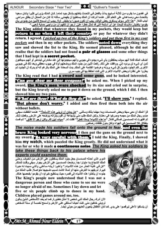 hfhfh
17
ALNOUR Secondary Stage " Year Two" "Gulliver's Travels "
‫سلعيدا‬ ‫وكلان‬ ‫كثيلرا‬ ‫يزورنلي‬ ‫المللك‬ ‫كلان‬ ‫تماملاأ‬ ‫جيلد‬ ‫بشلكل‬ ‫بلغلتهم‬ ‫التحلدث‬ ‫فلي‬ ‫بالفعلل‬ ُ‫بلدأت‬ ‫أسلابيع‬ ‫ثالثلة‬ ‫ملن‬ ‫يقلرب‬ ‫ملا‬ ‫غضون‬ ‫في‬‫سلعيدا‬ ‫وكلان‬ ‫كثيلرا‬ ‫يزورنلي‬ ‫المللك‬ ‫كلان‬ ‫تماملاأ‬ ‫جيلد‬ ‫بشلكل‬ ‫بلغلتهم‬ ‫التحلدث‬ ‫فلي‬ ‫بالفعلل‬ ُ‫بلدأت‬ ‫أسلابيع‬ ‫ثالثلة‬ ‫ملن‬ ‫يقلرب‬ ‫ملا‬ ‫غضون‬ ‫في‬
‫سلراحيأ‬ ‫يطلق‬ ‫أن‬ ‫الممكن‬ ‫من‬ ‫كان‬ ‫إذا‬ ‫سألته‬ ,‫يفهمني‬ ‫أن‬ ‫يستطيع‬ ‫الملك‬ ‫أن‬ ‫أدركت‬ ‫عندما‬ ‫أكثرأ‬ ‫التعلم‬ ‫على‬ ‫ومساعدتي‬ ‫معي‬ ‫بالتحدث‬‫سلراحيأ‬ ‫يطلق‬ ‫أن‬ ‫الممكن‬ ‫من‬ ‫كان‬ ‫إذا‬ ‫سألته‬ ,‫يفهمني‬ ‫أن‬ ‫يستطيع‬ ‫الملك‬ ‫أن‬ ‫أدركت‬ ‫عندما‬ ‫أكثرأ‬ ‫التعلم‬ ‫على‬ ‫ومساعدتي‬ ‫معي‬ ‫بالتحدث‬
" ,‫قائال‬ ‫أجاب‬" ,‫قائال‬ ‫أجاب‬‫ي‬ ‫سوف‬ ‫األمر‬ ‫هذا‬‫ي‬ ‫سوف‬ ‫األمر‬ ‫هذا‬‫بلأن‬ ‫جنلودن‬ ‫ملن‬ ‫الثنلين‬ ‫تسلمح‬ ‫أن‬ ‫يجلب‬ ,‫أوال‬ ‫جليفلرأ‬ ‫يا‬ ‫صبورا‬ ‫تكون‬ ‫أن‬ ‫يجب‬ ‫الوقتأ‬ ‫بعو‬ ‫ستغرق‬‫بلأن‬ ‫جنلودن‬ ‫ملن‬ ‫الثنلين‬ ‫تسلمح‬ ‫أن‬ ‫يجلب‬ ,‫أوال‬ ‫جليفلرأ‬ ‫يا‬ ‫صبورا‬ ‫تكون‬ ‫أن‬ ‫يجب‬ ‫الوقتأ‬ ‫بعو‬ ‫ستغرق‬
‫شعبي‬ ‫حماية‬ ‫واجبي‬ ‫من‬ ‫أن‬ ‫تتفهم‬ ‫أن‬ ‫أرجو‬ ‫أ‬ّ‫علي‬ ‫خطرا‬ ‫ل‬ّ‫تمث‬ ‫قد‬ ‫التي‬ ‫أسلحة‬ ‫أن‬ ‫عن‬ ‫للبح‬ ‫مالبسك‬ ‫بتفتيش‬ ‫يقوموا‬‫شعبي‬ ‫حماية‬ ‫واجبي‬ ‫من‬ ‫أن‬ ‫تتفهم‬ ‫أن‬ ‫أرجو‬ ‫أ‬ّ‫علي‬ ‫خطرا‬ ‫ل‬ّ‫تمث‬ ‫قد‬ ‫التي‬ ‫أسلحة‬ ‫أن‬ ‫عن‬ ‫للبح‬ ‫مالبسك‬ ‫بتفتيش‬ ‫يقوموا‬"‫أ‬"‫أ‬
TThhee KKiinngg aaddddeedd tthhaatt wwhhaatteevveerr tthheeyy ffoouunndd iinn mmyy ppoocckkeettss,, tthheeyy wwoouulldd kkeeeepp bbuutt
rreettuurrnn ttoo mmee wwhheenn II lleefftt tthheeiirr ccoouunnttrryy,, oorr ppaayy ffoorr wwhhaatteevveerr tthheeyy ddiiddnn''tt
rreettuurrnn.. II aaggrreeeedd.. II ppiicckkeedd uupp ttwwoo ooff tthhee KKiinngg''ss ssoollddiieerrss aanndd ppuutt tthheemm ffiirrsstt iinn mmyy ccooaatt
ppoocckkeettss aanndd tthheenn iinn mmyy ootthheerr ppoocckkeettss.. TThhee ssoollddiieerrss nnootteedd ddoowwnn eevveerryytthhiinngg tthheeyy
ssaaww aanndd sshhoowweedd tthhee lliisstt ttoo tthhee KKiinngg.. HHee sseeeemmeedd pplleeaasseedd,, aalltthhoouugghh hhee ddiidd nnoott
rreeaalliissee tthhaatt tthhee ssoollddiieerrss hhaadd nnoott ffoouunndd aa ppaaiirr ooff ggllaasssseess aanndd ssoommee ootthheerr tthhiinnggss
tthhaatt II hhaadd kkeepptt iinn aa sseeccrreett ppoocckkeett..
‫بأن‬ ‫يحتفظون‬ ‫سوف‬ ‫أنهم‬ ‫قائال‬ ‫الملك‬ ‫أضاف‬‫بأن‬ ‫يحتفظون‬ ‫سوف‬ ‫أنهم‬ ‫قائال‬ ‫الملك‬ ‫أضاف‬‫شيء‬‫شيء‬‫سليدفعون‬ ‫أنهلم‬ ‫أو‬ ,‫لبللدهم‬ ‫مغلادرتي‬ ‫عند‬ ّ‫إلي‬ ‫سيعيدونها‬ ‫وأنهم‬ ‫جيوبي‬ ‫في‬ ‫يجدوه‬‫سليدفعون‬ ‫أنهلم‬ ‫أو‬ ,‫لبللدهم‬ ‫مغلادرتي‬ ‫عند‬ ّ‫إلي‬ ‫سيعيدونها‬ ‫وأنهم‬ ‫جيوبي‬ ‫في‬ ‫يجدوه‬
‫أن‬ ‫ثمن‬‫أن‬ ‫ثمن‬‫شيء‬‫شيء‬‫جيلوبي‬ ‫فلي‬ ‫ذلك‬ ‫وبعد‬ ‫معطفي‬ ‫جيوب‬ ‫في‬ ‫أوال‬ ‫ووضعتهم‬ ‫الملك‬ ‫جنود‬ ‫من‬ ‫اثنين‬ ُ‫فعت‬َ‫ر‬ ‫ذلكأ‬ ‫على‬ ‫ووافقت‬ ‫أ‬ّ‫إلي‬ ‫يردوه‬ ‫لن‬‫جيلوبي‬ ‫فلي‬ ‫ذلك‬ ‫وبعد‬ ‫معطفي‬ ‫جيوب‬ ‫في‬ ‫أوال‬ ‫ووضعتهم‬ ‫الملك‬ ‫جنود‬ ‫من‬ ‫اثنين‬ ُ‫فعت‬َ‫ر‬ ‫ذلكأ‬ ‫على‬ ‫ووافقت‬ ‫أ‬ّ‫إلي‬ ‫يردوه‬ ‫لن‬
‫كل‬ ‫بتدوين‬ ‫الجنود‬ ‫قام‬ ‫األخرىأ‬‫كل‬ ‫بتدوين‬ ‫الجنود‬ ‫قام‬ ‫األخرىأ‬‫شيء‬‫شيء‬‫للم‬ ‫الجنلود‬ ‫أن‬ ‫يدرك‬ ‫لم‬ ‫أنه‬ ‫بالرغم‬ ‫الملك‬ ‫على‬ ‫السعادة‬ ‫بدت‬ ‫الملكأ‬ ‫على‬ ‫القائمة‬ ‫وعرضوا‬ ‫يرونه‬‫للم‬ ‫الجنلود‬ ‫أن‬ ‫يدرك‬ ‫لم‬ ‫أنه‬ ‫بالرغم‬ ‫الملك‬ ‫على‬ ‫السعادة‬ ‫بدت‬ ‫الملكأ‬ ‫على‬ ‫القائمة‬ ‫وعرضوا‬ ‫يرونه‬
‫سرنأ‬ ‫جيب‬ ‫في‬ ‫بها‬ ‫أحتفظ‬ ‫كنت‬ ‫التي‬ ‫األخرى‬ ‫األشياء‬ ‫وبعو‬ ‫نظارة‬ ‫على‬ ‫يعثروا‬‫سرنأ‬ ‫جيب‬ ‫في‬ ‫بها‬ ‫أحتفظ‬ ‫كنت‬ ‫التي‬ ‫األخرى‬ ‫األشياء‬ ‫وبعو‬ ‫نظارة‬ ‫على‬ ‫يعثروا‬
TThhee KKiinngg rreeaadd tthhaatt II hhaadd aa sswwoorrdd aanndd ssoommee gguunnss,, aanndd hhee llooookkeedd iinntteerreesstteedd..
""CCaann yyoouu sshhooww mmee tthheessee wweeaappoonnss??"" hhee aasskkeedd mmee.. WWhheenn II ppiicckkeedd uupp mmyy
sswwoorrdd,, tthhee KKiinngg''ss mmeenn wweerree sshhoocckkeedd bbyy iittss ssiizzee aanndd ccrriieedd oouutt iinn ssuurrpprriissee,,
bbuutt tthhee KKiinngg bbrraavveellyy aasskkeedd mmee ttoo ppuutt iitt ddoowwnn oonn tthhee ggrroouunndd,, wwhhiicchh II ddiidd.. II tthheenn
sshhoowweedd hhiimm mmyy ttwwoo gguunnss..
""WWhhaatt aarree tthheessee?? WWhhaatt ddoo tthheeyy ddoo??"" hhee aasskkeedd.. ""II''llll sshhooww yyoouu,,"" II rreepplliieedd..
""BBuutt pplleeaassee ddoonn''tt wwoorrrryy,,"" II aaddddeedd aanndd tthheenn ffiirreedd tthheemm bbootthh iinnttoo tthhee aaiirr
wwiitthhoouutt bbuulllleettss..
" ,‫وسألني‬ ‫بذلك‬ ‫مهتما‬ ‫وبدا‬ ‫المسدسات‬ ‫وبعو‬ ‫سيفا‬ ‫معي‬ ‫أن‬ ‫الملك‬ ‫قرأ‬" ,‫وسألني‬ ‫بذلك‬ ‫مهتما‬ ‫وبدا‬ ‫المسدسات‬ ‫وبعو‬ ‫سيفا‬ ‫معي‬ ‫أن‬ ‫الملك‬ ‫قرأ‬‫األسللحة‬ ‫هلذه‬ ‫ترينلي‬ ‫أن‬ ‫يمكلن‬ ‫هلل‬‫األسللحة‬ ‫هلذه‬ ‫ترينلي‬ ‫أن‬ ‫يمكلن‬ ‫هلل‬,‫سليفي‬ ‫التقطلت‬ ‫عنلدما‬ ",‫سليفي‬ ‫التقطلت‬ ‫عنلدما‬ "
‫ذللكأ‬ ‫وفعلت‬ ,‫األرض‬ ‫على‬ ‫ووضعه‬ ‫بإنزاله‬ ‫أقوم‬ ‫أن‬ ‫بشجاعة‬ ‫مني‬ ‫طلب‬ ‫الملك‬ ‫ولكن‬ ,‫دهشة‬ ‫في‬ ‫وصرخوا‬ ‫حجمه‬ ‫من‬ ‫الملك‬ ‫رجال‬ ‫ُدم‬‫ص‬‫ذللكأ‬ ‫وفعلت‬ ,‫األرض‬ ‫على‬ ‫ووضعه‬ ‫بإنزاله‬ ‫أقوم‬ ‫أن‬ ‫بشجاعة‬ ‫مني‬ ‫طلب‬ ‫الملك‬ ‫ولكن‬ ,‫دهشة‬ ‫في‬ ‫وصرخوا‬ ‫حجمه‬ ‫من‬ ‫الملك‬ ‫رجال‬ ‫ُدم‬‫ص‬
,‫قائال‬ ‫فسألني‬ ‫المسدسينأ‬ ‫له‬ ‫أظهرت‬ ‫ثم‬,‫قائال‬ ‫فسألني‬ ‫المسدسينأ‬ ‫له‬ ‫أظهرت‬ ‫ثم‬""‫تفعل‬ ‫وماذا‬ ‫األشياء‬ ‫هذه‬ ‫ما‬‫تفعل‬ ‫وماذا‬ ‫األشياء‬ ‫هذه‬ ‫ما‬" ,‫له‬ ‫فقلت‬ "" ,‫له‬ ‫فقلت‬ "‫تقللقأ‬ ‫أال‬ ‫أرجو‬ ‫ولكن‬ ,‫لك‬ ‫ّن‬‫ي‬‫أب‬ ‫سوف‬‫تقللقأ‬ ‫أال‬ ‫أرجو‬ ‫ولكن‬ ,‫لك‬ ‫ّن‬‫ي‬‫أب‬ ‫سوف‬‫قملت‬ ‫ثلم‬ "‫قملت‬ ‫ثلم‬ "
‫رصاصأ‬ ‫طلقات‬ ‫بدون‬ ‫ولكن‬ ‫الهواء‬ ‫في‬ ‫المسدسين‬ ‫كال‬ ‫بإطالق‬‫رصاصأ‬ ‫طلقات‬ ‫بدون‬ ‫ولكن‬ ‫الهواء‬ ‫في‬ ‫المسدسين‬ ‫كال‬ ‫بإطالق‬
TThhee nnooiissee mmaaddee hhiiss ssoollddiieerrss ffaallll oonnttoo tthhee ggrroouunndd iinn ffeeaarr,, aanndd eevveenn tthhee
bbrraavvee KKiinngg llooookkeedd vveerryy nneerrvvoouuss.. II tthheenn ppuutt tthhee gguunnss oonn tthhee ggrroouunndd nneexxtt ttoo
mmyy sswwoorrdd.. ""BBee vveerryy ccaarreeffuull wwiitthh tthheemm,,"" II ttoolldd tthhee KKiinngg.. FFiinnaallllyy,, II sshhoowweedd
hhiimm mmyy wwaattcchh,, wwhhiicchh ppuuzzzzlleedd tthhee KKiinngg ggrreeaattllyy.. HHee ddiidd nnoott uunnddeerrssttaanndd wwhhaatt iitt
wwaass ffoorr oorr wwhhyy iitt mmaaddee aa ccoonnttiinnuuoouuss nnooiissee.. TThhee KKiinngg aasskkeedd hhiiss ssoollddiieerrss ttoo
ttaakkee tthheessee tthhiinnggss bbaacckk ttoo hhiiss ppaallaaccee wwhheerree hhiiss
eexxppeerrttss ccoouulldd eexxaammiinnee tthheemm..
‫الدوى‬‫الدوى‬‫وحتلى‬ ‫الخلوفأ‬ ‫ملن‬ ‫األرض‬ ‫على‬ ‫يسقطون‬ ‫الملك‬ ‫جنود‬ ‫جعل‬ ‫المسدسان‬ ‫أحدثه‬ ‫الذن‬‫وحتلى‬ ‫الخلوفأ‬ ‫ملن‬ ‫األرض‬ ‫على‬ ‫يسقطون‬ ‫الملك‬ ‫جنود‬ ‫جعل‬ ‫المسدسان‬ ‫أحدثه‬ ‫الذن‬
,‫للمللك‬ ‫وقللت‬ ‫سيفي‬ ‫بجوار‬ ‫األرض‬ ‫على‬ ‫المسدسين‬ ُ‫وضعت‬ ‫جداأ‬ ‫متوترا‬ ‫بدا‬ ‫الشجاع‬ ‫الملك‬,‫للمللك‬ ‫وقللت‬ ‫سيفي‬ ‫بجوار‬ ‫األرض‬ ‫على‬ ‫المسدسين‬ ُ‫وضعت‬ ‫جداأ‬ ‫متوترا‬ ‫بدا‬ ‫الشجاع‬ ‫الملك‬
‫حيلرة‬ ‫لله‬ ‫سلببت‬ ‫والتلي‬ ,‫سلاعتي‬ ‫أريتله‬ ‫وأخيلرا‬ "‫األشلياءأ‬ ‫هلذه‬ ‫ملن‬ ‫الحلذر‬ ‫غايلة‬ ‫فلي‬ ‫"كن‬‫حيلرة‬ ‫لله‬ ‫سلببت‬ ‫والتلي‬ ,‫سلاعتي‬ ‫أريتله‬ ‫وأخيلرا‬ "‫األشلياءأ‬ ‫هلذه‬ ‫ملن‬ ‫الحلذر‬ ‫غايلة‬ ‫فلي‬ ‫"كن‬
‫أو‬ ‫منهلا‬ ‫الغلرض‬ ‫ما‬ ‫يفهم‬ ‫لم‬ ‫كبيرةأ‬‫أو‬ ‫منهلا‬ ‫الغلرض‬ ‫ما‬ ‫يفهم‬ ‫لم‬ ‫كبيرةأ‬‫ملن‬ ‫المللك‬ ‫طللب‬ ‫متواصلالأ‬ ‫ضلجيجا‬ ‫تسلبب‬ ‫كانلت‬ ‫لملاذا‬‫ملن‬ ‫المللك‬ ‫طللب‬ ‫متواصلالأ‬ ‫ضلجيجا‬ ‫تسلبب‬ ‫كانلت‬ ‫لملاذا‬
‫هناكأ‬ ‫بفحصها‬ ‫يقوموا‬ ‫أن‬ ‫خبراخه‬ ‫يستطيع‬ ‫حي‬ ‫قصره‬ ‫إلى‬ ‫األشياء‬ ‫هذه‬ ‫يأخذوا‬ ‫أن‬ ‫جنوده‬‫هناكأ‬ ‫بفحصها‬ ‫يقوموا‬ ‫أن‬ ‫خبراخه‬ ‫يستطيع‬ ‫حي‬ ‫قصره‬ ‫إلى‬ ‫األشياء‬ ‫هذه‬ ‫يأخذوا‬ ‫أن‬ ‫جنوده‬
TThhee KKiinngg''ss ppeeooppllee nnooww uunnddeerrssttoooodd tthhaatt II wwaass nnoott aa
ddaannggeerroouuss ppeerrssoonn aanndd tthhoossee wwhhoo ccaammee ttoo sseeee mmee wweerree
nnoo lloonnggeerr aaffrraaiidd ooff mmee.. SSoommeettiimmeess II llaayy ddoowwnn aanndd lleett
ffiivvee oorr ssiixx ppeeooppllee cclliimmbb uupp ttoo ddaannccee iinn mmyy hhaanndd..
CChhiillddrreenn ppllaayyeedd ggaammeess aarroouunndd mmee,, ttoooo..
‫يلأتون‬ ‫اللذين‬ ‫األشلخاص‬ ‫ُلد‬‫ع‬‫ي‬ ‫للم‬ ‫كملا‬ ,‫خطلورة‬ ‫لل‬ّ‫أمث‬ ‫ال‬ ‫شخص‬ ‫أنني‬ ‫الملك‬ ‫رجال‬ ‫أدرك‬ ‫اآلن‬‫يلأتون‬ ‫اللذين‬ ‫األشلخاص‬ ‫ُلد‬‫ع‬‫ي‬ ‫للم‬ ‫كملا‬ ,‫خطلورة‬ ‫لل‬ّ‫أمث‬ ‫ال‬ ‫شخص‬ ‫أنني‬ ‫الملك‬ ‫رجال‬ ‫أدرك‬ ‫اآلن‬
‫سلتة‬ ‫أو‬ ‫لخمسلة‬ ‫وأسلمح‬ ‫األرض‬ ‫عللى‬ ‫أسلتلقي‬ ‫أحيانلا‬ ‫كنت‬ ‫منيأ‬ ‫خائفين‬ ‫لرخيتي‬‫سلتة‬ ‫أو‬ ‫لخمسلة‬ ‫وأسلمح‬ ‫األرض‬ ‫عللى‬ ‫أسلتلقي‬ ‫أحيانلا‬ ‫كنت‬ ‫منيأ‬ ‫خائفين‬ ‫لرخيتي‬‫أشلخاص‬‫أشلخاص‬
‫أيضاأ‬ ‫حولي‬ ‫من‬ ‫ألعابهم‬ ‫يلعبون‬ ‫األطفال‬ ‫كان‬ ‫كما‬ ‫يدنأ‬ ‫على‬ ‫ليرقصوا‬ ‫ألعلى‬ ‫يتسلقوا‬ ‫أن‬‫أيضاأ‬ ‫حولي‬ ‫من‬ ‫ألعابهم‬ ‫يلعبون‬ ‫األطفال‬ ‫كان‬ ‫كما‬ ‫يدنأ‬ ‫على‬ ‫ليرقصوا‬ ‫ألعلى‬ ‫يتسلقوا‬ ‫أن‬
 