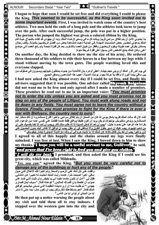 hfhfh
18
ALNOUR Secondary Stage " Year Two" "Gulliver's Travels "
II bbeeggaann ttoo hhooppee tthhaatt ssoooonn II wwoouulldd bbee sseett ffrreeee aanndd ddiidd eevveerryytthhiinngg II ccoouulldd ttoo pplleeaassee
tthhee KKiinngg.. TThhiiss sseeeemmeedd ttoo bbee ssuucccceessssffuull,, aass tthhee KKiinngg ssoooonn iinnvviitteedd mmee ttoo
ssoommee iimmppoorrttaanntt eevveennttss.. FFiirrsstt,, II wwaass iinnvviitteedd ttoo wwaattcchh ssoommee ooff tthhee ccoouunnttrryy''ss bbeesstt
aatthhlleetteess.. TTwwoo mmeenn hheelldd tthhee eennddss ooff aa lloonngg ppoollee aanndd tthhee aatthhlleetteess ttooookk ttuurrnnss ttoo jjuummpp
oovveerr tthhee ppoollee.. AAfftteerr eeaacchh ssuucccceessssffuull jjuummpp,, tthhee ppoollee wwaass ppuutt iinn aa hhiigghheerr ppoossiittiioonn..
TThhee ppeerrssoonn wwhhoo jjuummppeedd tthhee hhiigghheesstt wwaass ggiivveenn aa ccoolloorreedd rriibbbboonn bbyy tthhee KKiinngg..
‫يتم‬ ‫أن‬ ‫األمل‬ ‫يحدوني‬ ‫بدأ‬‫يتم‬ ‫أن‬ ‫األمل‬ ‫يحدوني‬ ‫بدأ‬‫إطالق‬‫إطالق‬‫قلام‬ ‫حيل‬ ,‫بالنجلاح‬ ‫كلللت‬ ‫قلد‬ ‫جهودن‬ ‫أن‬ ‫وبدا‬ ‫الملكأ‬ ‫إلرضاء‬ ‫وسعي‬ ‫في‬ ‫ما‬ ‫كل‬ ‫وبذلت‬ ,‫قريبا‬ ‫سراحي‬‫قلام‬ ‫حيل‬ ,‫بالنجلاح‬ ‫كلللت‬ ‫قلد‬ ‫جهودن‬ ‫أن‬ ‫وبدا‬ ‫الملكأ‬ ‫إلرضاء‬ ‫وسعي‬ ‫في‬ ‫ما‬ ‫كل‬ ‫وبذلت‬ ,‫قريبا‬ ‫سراحي‬
‫رجلالن‬ ‫وقلف‬ ‫بالدوللةأ‬ ‫الرياضليين‬ ‫أفضلل‬ ‫ملن‬ ‫بعلو‬ ‫لمشلاهدة‬ ‫عيلت‬ُ‫د‬ ‫البدايلة‬ ‫فلي‬ ‫المهملةأ‬ ‫المناسلبات‬ ‫بعلو‬ ‫لحضلور‬ ‫بلدعوتي‬ ‫الملك‬‫رجلالن‬ ‫وقلف‬ ‫بالدوللةأ‬ ‫الرياضليين‬ ‫أفضلل‬ ‫ملن‬ ‫بعلو‬ ‫لمشلاهدة‬ ‫عيلت‬ُ‫د‬ ‫البدايلة‬ ‫فلي‬ ‫المهملةأ‬ ‫المناسلبات‬ ‫بعلو‬ ‫لحضلور‬ ‫بلدعوتي‬ ‫الملك‬
‫الري‬ ‫ويقوم‬ ‫طويلة‬ ‫عصا‬ ‫بطرفي‬ ‫يمسكان‬‫الري‬ ‫ويقوم‬ ‫طويلة‬ ‫عصا‬ ‫بطرفي‬ ‫يمسكان‬‫موضلع‬ ‫إللى‬ ‫العصلا‬ ‫رفلع‬ ‫يلتم‬ ‫ناجحلة‬ ‫قفلزة‬ ‫كلل‬ ‫بعلد‬ ‫بالتنلاوبأ‬ ‫العصلا‬ ‫فلوق‬ ‫ملن‬ ‫بلالقفز‬ ‫اضيون‬‫موضلع‬ ‫إللى‬ ‫العصلا‬ ‫رفلع‬ ‫يلتم‬ ‫ناجحلة‬ ‫قفلزة‬ ‫كلل‬ ‫بعلد‬ ‫بالتنلاوبأ‬ ‫العصلا‬ ‫فلوق‬ ‫ملن‬ ‫بلالقفز‬ ‫اضيون‬
‫ملوناأ‬ ‫شريطا‬ ‫قفزة‬ ‫أعلى‬ ‫يسجل‬ ‫الذن‬ ‫الشخص‬ ‫يمنح‬ ‫الملك‬ ‫وكان‬ ‫أعلىأ‬‫ملوناأ‬ ‫شريطا‬ ‫قفزة‬ ‫أعلى‬ ‫يسجل‬ ‫الذن‬ ‫الشخص‬ ‫يمنح‬ ‫الملك‬ ‫وكان‬ ‫أعلىأ‬
OOnn aannootthheerr ddaayy,, tthhee KKiinngg ddeecciiddeedd ttoo sshhooww mmee tthhee ssiizzee ooff hhiiss aarrmmyy.. HHee oorrddeerreedd
tthhrreeee tthhoouussaanndd ooff hhiiss ssoollddiieerrss ttoo rriiddee tthheeiirr hhoorrsseess iinn aa lliinnee bbeettwweeeenn mmyy lleeggss wwhhiillee II
ssttoooodd wwiitthhoouutt mmoovviinngg bbyy tthhee ttoowwnn ggaatteess.. TThhee ppeeooppllee wwaattcchhiinngg lloovveedd tthhiiss aanndd
eevveerryyoonnee ccllaappppeedd..
‫ملن‬ ‫صلفوف‬ ‫فلي‬ ‫ويسليرون‬ ‫خيلولهم‬ ‫يمتطلون‬ ‫جنلوده‬ ‫ملن‬ ‫ثالثمائلة‬ ‫بلأن‬ ‫أوامره‬ ‫أعطى‬ ‫جيشهأ‬ ‫حجم‬ ‫يريني‬ ‫أن‬ ‫الملك‬ ‫قرر‬ ,‫آخر‬ ‫يوم‬ ‫في‬‫ملن‬ ‫صلفوف‬ ‫فلي‬ ‫ويسليرون‬ ‫خيلولهم‬ ‫يمتطلون‬ ‫جنلوده‬ ‫ملن‬ ‫ثالثمائلة‬ ‫بلأن‬ ‫أوامره‬ ‫أعطى‬ ‫جيشهأ‬ ‫حجم‬ ‫يريني‬ ‫أن‬ ‫الملك‬ ‫قرر‬ ,‫آخر‬ ‫يوم‬ ‫في‬
‫س‬ ‫بين‬‫س‬ ‫بين‬‫الجميعأ‬ ‫وصفق‬ ‫المشاهدون‬ ‫هذا‬ ‫أعجب‬ ‫المدينةأ‬ ‫بوابات‬ ‫بجوار‬ ‫حركة‬ ‫بال‬ ‫واقفا‬ ‫أنا‬ ‫أكون‬ ‫بينما‬ ّ‫اقي‬‫الجميعأ‬ ‫وصفق‬ ‫المشاهدون‬ ‫هذا‬ ‫أعجب‬ ‫المدينةأ‬ ‫بوابات‬ ‫بجوار‬ ‫حركة‬ ‫بال‬ ‫واقفا‬ ‫أنا‬ ‫أكون‬ ‫بينما‬ ّ‫اقي‬
II hhaadd nnooww aasskkeedd tthhee KKiinngg aallmmoosstt eevveerryy ddaayy iiff II ccoouulldd bbee sseett ffrreeee,, aanndd ffiinnaallllyy hhiiss
aaddvviisseerrss ssuuggggeesstteedd tthhaatt iitt wwaass ppoossssiibbllee.. OOnnee aaddvviisseerr ccaalllleedd SSkkyyrreesshh BBoollggoollaamm
ddiidd nnoott wwaanntt mmee ttoo bbee ffrreeee aanndd oonnllyy aaggrreeeedd aafftteerr II mmaaddee aa nnuummbbeerr ooff pprroommiisseess..
TThheessee pprroommiisseess hhee rreeaadd oouutt ttoo mmee iinn aann iimmppoorrttaanntt vvooiiccee:: ""YYoouu mmuusstt pprroommiissee
nnoott ttoo eenntteerr tthhee cciittyy uunnlleessss yyoouu aarree aasskkeedd aanndd yyoouu mmuusstt pprroommiissee nnoott ttoo
sstteepp oonn aannyy ooff tthhee ppeeooppllee ooff LLiilllliippuutt.. YYoouu mmuusstt wwaallkk aalloonngg rrooaaddss aanndd nnoott
lliiee ddoowwnn iinn aannyy ffiieellddss.. YYoouu mmuusstt aaggrreeee nnoott ttoo lleeaavvee tthhee ccoouunnttrryy wwiitthhoouutt aa
lliicceennccee.. FFiinnaallllyy,, yyoouu mmuusstt pprroommiissee ttoo ffiigghhtt ffoorr tthhee KKiinngg iiff tthheerree iiss eevveerr aa
wwaarr wwiitthh BBlleeffuussccuu,, tthhee ccoouunnttrryy nneexxtt ttoo oouurrss..""
‫أحد‬ ‫ممكناأ‬ ‫ذلك‬ ‫أن‬ ‫مستشاروه‬ ‫اقترح‬ ‫وأخيرا‬ ‫سراحيأ‬ ‫إطالق‬ ‫يتم‬ ‫أن‬ ‫الممكن‬ ‫من‬ ‫كان‬ ‫إذا‬ ‫يومي‬ ‫بشكل‬ ‫تقريبا‬ ‫الملك‬ ‫سألت‬ ‫قد‬ ‫اآلن‬ ‫كنت‬‫أحد‬ ‫ممكناأ‬ ‫ذلك‬ ‫أن‬ ‫مستشاروه‬ ‫اقترح‬ ‫وأخيرا‬ ‫سراحيأ‬ ‫إطالق‬ ‫يتم‬ ‫أن‬ ‫الممكن‬ ‫من‬ ‫كان‬ ‫إذا‬ ‫يومي‬ ‫بشكل‬ ‫تقريبا‬ ‫الملك‬ ‫سألت‬ ‫قد‬ ‫اآلن‬ ‫كنت‬
‫قلام‬ ‫الوعلودأ‬ ‫ملن‬ ‫علددا‬ ‫نفسلي‬ ‫عللى‬ ُ‫قطعلت‬ ‫عنلدما‬ ‫فقلط‬ ‫ووافلق‬ ‫طليقلا‬ ‫أكون‬ ‫أن‬ ‫يريد‬ ‫يكن‬ ‫لم‬ ‫بولجوالم‬ ‫سكايريش‬ ‫ُدعى‬‫ي‬‫و‬ ‫المستشارين‬‫قلام‬ ‫الوعلودأ‬ ‫ملن‬ ‫علددا‬ ‫نفسلي‬ ‫عللى‬ ُ‫قطعلت‬ ‫عنلدما‬ ‫فقلط‬ ‫ووافلق‬ ‫طليقلا‬ ‫أكون‬ ‫أن‬ ‫يريد‬ ‫يكن‬ ‫لم‬ ‫بولجوالم‬ ‫سكايريش‬ ‫ُدعى‬‫ي‬‫و‬ ‫المستشارين‬
‫بصو‬ ّ‫علي‬ ‫الوعود‬ ‫هذه‬ ‫بقراءة‬‫بصو‬ ّ‫علي‬ ‫الوعود‬ ‫هذه‬ ‫بقراءة‬" :‫جليل‬ ‫ت‬" :‫جليل‬ ‫ت‬‫أن‬ ‫عللى‬ ‫بقلدميك‬ ‫تطلأ‬ ‫أال‬ ‫تعلد‬ ‫أن‬ ‫ويجلب‬ ,‫ذلك‬ ‫منك‬ ‫لب‬ُ‫ط‬ ‫إذا‬ ‫إال‬ ‫المدينة‬ ‫تدخل‬ ‫أال‬ ‫تعد‬ ‫أن‬ ‫يجب‬‫أن‬ ‫عللى‬ ‫بقلدميك‬ ‫تطلأ‬ ‫أال‬ ‫تعلد‬ ‫أن‬ ‫ويجلب‬ ,‫ذلك‬ ‫منك‬ ‫لب‬ُ‫ط‬ ‫إذا‬ ‫إال‬ ‫المدينة‬ ‫تدخل‬ ‫أال‬ ‫تعد‬ ‫أن‬ ‫يجب‬
‫عللى‬ ‫الحصلول‬ ‫بلدون‬ ‫البللد‬ ‫تغلادر‬ ‫أال‬ ‫توافلق‬ ‫أن‬ ‫يجلب‬ ‫حقلأ‬ ‫أن‬ ‫في‬ ‫تستلقي‬ ‫وأال‬ ‫الطرق‬ ‫بطول‬ ‫تسير‬ ‫أن‬ ‫عليك‬ ‫يجب‬ ‫ليليبوتأ‬ ‫شعب‬ ‫من‬‫عللى‬ ‫الحصلول‬ ‫بلدون‬ ‫البللد‬ ‫تغلادر‬ ‫أال‬ ‫توافلق‬ ‫أن‬ ‫يجلب‬ ‫حقلأ‬ ‫أن‬ ‫في‬ ‫تستلقي‬ ‫وأال‬ ‫الطرق‬ ‫بطول‬ ‫تسير‬ ‫أن‬ ‫عليك‬ ‫يجب‬ ‫ليليبوتأ‬ ‫شعب‬ ‫من‬
‫إذا‬ ‫الملك‬ ‫عن‬ ‫دفاعا‬ ‫تقاتل‬ ‫بأن‬ ‫تعد‬ ‫أن‬ ‫يجب‬ ‫وأخيرا‬ ‫إذنأ‬‫إذا‬ ‫الملك‬ ‫عن‬ ‫دفاعا‬ ‫تقاتل‬ ‫بأن‬ ‫تعد‬ ‫أن‬ ‫يجب‬ ‫وأخيرا‬ ‫إذنأ‬‫بليفوسكو‬ ,‫لبلدنا‬ ‫المجاورة‬ ‫الدولة‬ ‫مع‬ ‫وقت‬ ‫أن‬ ‫في‬ ‫حربا‬ ‫نشبت‬ ‫ما‬‫بليفوسكو‬ ,‫لبلدنا‬ ‫المجاورة‬ ‫الدولة‬ ‫مع‬ ‫وقت‬ ‫أن‬ ‫في‬ ‫حربا‬ ‫نشبت‬ ‫ما‬"‫أ‬"‫أ‬
II aaggrreeeedd ttoo aallll ooff tthhiiss hhaappppiillyy aanndd tthhee cchhaaiinnss aarroouunndd mmyy lleeggss wweerree ffiinnaallllyy
uunnlloocckkeedd.. II wwaass ffrreeee aatt llaasstt.. WWhheenn II ssaaww tthhee KKiinngg,, II bboowweedd ddoowwnn ttoo hhiimm ttoo sshhooww
mmyy tthhaannkkss.. ""II hhooppee yyoouu wwiillll bbee aa uusseeffuull sseerrvvaanntt ttoo mmee,, GGuulllliivveerr,,"" hhee ssaaiidd,,
""aanndd pprroovvee tthhaatt II''vvee bbeeeenn rriigghhtt ttoo ffeeeedd yyoouu aanndd ggiivvee yyoouu ccllootthheess..""
""II wwiillll ddoo mmyy bbeesstt,,"" II pprroommiisseedd,, aanndd tthheenn aasskkeedd tthhee KKiinngg iiff II ccoouulldd sseeee hhiiss
ggrreeaatt cciittyy,, wwhhiicchh wwaass ccaalllleedd MMiillddeennddoo..
""YYeess,, yyoouu ccaann,,"" aaggrreeeedd tthhee KKiinngg.. ""BBuutt yyoouu mmuusstt bbee vveerryy ccaarreeffuull nnoott ttoo
ddaammaaggee aannyy ooff tthhee bbuuiillddiinnggss oorr hhuurrtt aannyy ooff tthhee ppeeooppllee..""
‫لول‬‫ل‬‫ح‬ ‫لي‬‫ل‬‫الت‬ ‫لالل‬‫ل‬‫األغ‬ ‫لك‬‫ل‬‫ف‬ ‫لرا‬‫ل‬‫أخي‬ ‫لم‬‫ل‬‫وت‬ ,‫لعة‬‫ل‬‫والس‬ ‫لب‬‫ل‬‫ح‬ُّ‫الر‬ ‫لى‬‫ل‬‫عل‬ ‫لك‬‫ل‬‫ذل‬ ‫لل‬‫ل‬‫ك‬ ‫لى‬‫ل‬‫عل‬ ‫لت‬‫ل‬‫وافق‬‫لول‬‫ل‬‫ح‬ ‫لي‬‫ل‬‫الت‬ ‫لالل‬‫ل‬‫األغ‬ ‫لك‬‫ل‬‫ف‬ ‫لرا‬‫ل‬‫أخي‬ ‫لم‬‫ل‬‫وت‬ ,‫لعة‬‫ل‬‫والس‬ ‫لب‬‫ل‬‫ح‬ُّ‫الر‬ ‫لى‬‫ل‬‫عل‬ ‫لك‬‫ل‬‫ذل‬ ‫لل‬‫ل‬‫ك‬ ‫لى‬‫ل‬‫عل‬ ‫لت‬‫ل‬‫وافق‬
,‫امتنلاني‬ ‫علن‬ ‫تعبيلرا‬ ‫لله‬ ‫انحنيلت‬ ‫المللك‬ ‫رأيلت‬ ‫عنلدما‬ ‫اأ‬ّ‫لر‬ُ‫ح‬ ‫أصبحت‬ ‫أخيرا‬ ‫أ‬ّ‫ساقي‬,‫امتنلاني‬ ‫علن‬ ‫تعبيلرا‬ ‫لله‬ ‫انحنيلت‬ ‫المللك‬ ‫رأيلت‬ ‫عنلدما‬ ‫اأ‬ّ‫لر‬ُ‫ح‬ ‫أصبحت‬ ‫أخيرا‬ ‫أ‬ّ‫ساقي‬
‫عللى‬ ‫كنلت‬ ‫أننلي‬ ‫تثبلت‬ ‫وأن‬ ,‫جليفلر‬ ‫يلا‬ ‫للي‬ ‫مفيلدا‬ ‫خادملا‬ ‫تكلون‬ ‫أن‬ ‫"آملل‬ ,‫لي‬ ‫فقال‬‫عللى‬ ‫كنلت‬ ‫أننلي‬ ‫تثبلت‬ ‫وأن‬ ,‫جليفلر‬ ‫يلا‬ ‫للي‬ ‫مفيلدا‬ ‫خادملا‬ ‫تكلون‬ ‫أن‬ ‫"آملل‬ ,‫لي‬ ‫فقال‬
‫قائال‬ ‫فوعدته‬ "‫المالبسأ‬ ‫لك‬ ‫أقدم‬ ‫وأن‬ ‫أطعمك‬ ‫أن‬ ‫صواب‬‫قائال‬ ‫فوعدته‬ "‫المالبسأ‬ ‫لك‬ ‫أقدم‬ ‫وأن‬ ‫أطعمك‬ ‫أن‬ ‫صواب‬‫قصلارى‬ ‫أبلذل‬ ‫"سلوف‬ ,‫قصلارى‬ ‫أبلذل‬ ‫"سلوف‬ ,
‫لق‬‫ل‬‫فواف‬ ,‫لدو‬‫ل‬‫ميلدين‬ ‫فى‬‫م‬‫ل‬‫ل‬‫تس‬ ‫لي‬‫ل‬‫الت‬ ‫لة‬‫ل‬‫العظيم‬ ‫له‬‫ل‬‫مدينت‬ ‫أرى‬ ‫أن‬ ‫له‬‫ل‬‫من‬ ‫لت‬‫ل‬‫طلب‬ ‫لم‬‫ل‬‫ث‬ "‫لدنأ‬‫ل‬‫جه‬‫لق‬‫ل‬‫فواف‬ ,‫لدو‬‫ل‬‫ميلدين‬ ‫فى‬‫م‬‫ل‬‫ل‬‫تس‬ ‫لي‬‫ل‬‫الت‬ ‫لة‬‫ل‬‫العظيم‬ ‫له‬‫ل‬‫مدينت‬ ‫أرى‬ ‫أن‬ ‫له‬‫ل‬‫من‬ ‫لت‬‫ل‬‫طلب‬ ‫لم‬‫ل‬‫ث‬ "‫لدنأ‬‫ل‬‫جه‬
‫ّر‬‫م‬‫تلد‬ ‫ال‬ ‫حتلى‬ ‫جلدا‬ ‫حلذرا‬ ‫تكون‬ ‫أن‬ ‫يجب‬ ‫ولكن‬ ,‫ذلك‬ ‫باستطاعتك‬ ‫"نعم‬ ,‫قائال‬ ‫الملك‬‫ّر‬‫م‬‫تلد‬ ‫ال‬ ‫حتلى‬ ‫جلدا‬ ‫حلذرا‬ ‫تكون‬ ‫أن‬ ‫يجب‬ ‫ولكن‬ ,‫ذلك‬ ‫باستطاعتك‬ ‫"نعم‬ ,‫قائال‬ ‫الملك‬
"‫الناسأ‬ ‫من‬ ‫أيا‬ ‫تؤذن‬ ‫أو‬ ‫المباني‬ ‫من‬ ‫أيا‬"‫الناسأ‬ ‫من‬ ‫أيا‬ ‫تؤذن‬ ‫أو‬ ‫المباني‬ ‫من‬ ‫أيا‬
HHee tthheenn ppuutt uupp aa nnoottiiccee wwaarrnniinngg tthhee ppeeooppllee aabboouutt
mmyy vviissiitt aanndd ttoolldd tthheemm aallll ttoo ssttaayy iinnddoooorrss.. II
sstteeppppeedd oovveerr tthhee wweesstteerrnn ggaattee iinnttoo tthhee cciittyy aanndd
 