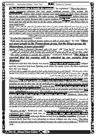 hfhfh
20
ALNOUR Secondary Stage " Year Two" "Gulliver's Travels "
""TThhee ffiirrsstt pprroobblleemm iiss iinnssiiddee tthhee ccoouunnttrryy,,"" hhee eexxppllaaiinneedd.. ""TThheerree hhaass bbeeeenn aa
ggrreeaatt aarrgguummeenntt bbeettwweeeenn tthhee ttwwoo mmaaiinn ppoolliittiiccaall ggrroouuppss.. OOnnee ggrroouupp,, tthhee
TTrraammeecckkssaann,, bbeelliieevvee tthhaatt ppeeooppllee sshhoouulldd wweeaarr hhiigghh hheeeellss oonn tthheeiirr sshhooeess bbeeccaauussee
tthhiiss iiss tthhee ccoouunnttrryy''ss ttrraaddiittiioonn.. TThhee ootthheerr ggrroouupp,, tthhee SSllaammeecckkssaann,, bbeelliieevvee tthhaatt yyoouu
sshhoouulldd wweeaarr llooww hheeeellss bbeeccaauussee tthhiiss iiss mmoorree mmooddeerrnn.. TThhee KKiinngg wwaannttss ttoo wweeaarr llooww
hheeeellss aanndd hhaass ttoolldd aallll hhiiss mmeenn ttoo ddoo tthhee ssaammee,, aalltthhoouugghh hhiiss ssoonn tthhee PPrriinnccee lliikkeess ttoo
wweeaarr hhiigghh hheeeellss..""
" ,‫ذللك‬ ‫مفسلرا‬ ‫قلال‬ ‫الوقلتأ‬ ‫ذللك‬ ‫فلي‬ ‫مشلكلتان‬ ‫هنلاك‬ ‫كانلت‬ ‫أنله‬ ‫وأخبرنلي‬ ‫العصليب‬ ‫الموقلف‬ ‫ذلك‬ ‫هو‬ ‫ما‬ ‫ريلدريسال‬ ‫لي‬ ‫شرح‬" ,‫ذللك‬ ‫مفسلرا‬ ‫قلال‬ ‫الوقلتأ‬ ‫ذللك‬ ‫فلي‬ ‫مشلكلتان‬ ‫هنلاك‬ ‫كانلت‬ ‫أنله‬ ‫وأخبرنلي‬ ‫العصليب‬ ‫الموقلف‬ ‫ذلك‬ ‫هو‬ ‫ما‬ ‫ريلدريسال‬ ‫لي‬ ‫شرح‬‫المشلكلة‬‫المشلكلة‬
‫الترامكسلان‬ ‫وهلم‬ ‫المجملوعتين‬ ‫إحلدى‬ ‫الرئيسليتينأ‬ ‫السياسليتين‬ ‫المجملوعتين‬ ‫بلين‬ ‫كبيلر‬ ‫نزاع‬ ‫هناك‬ ‫كان‬ ‫لقد‬ ‫الدولةأ‬ ‫داخل‬ ‫هي‬ ‫األولى‬‫الترامكسلان‬ ‫وهلم‬ ‫المجملوعتين‬ ‫إحلدى‬ ‫الرئيسليتينأ‬ ‫السياسليتين‬ ‫المجملوعتين‬ ‫بلين‬ ‫كبيلر‬ ‫نزاع‬ ‫هناك‬ ‫كان‬ ‫لقد‬ ‫الدولةأ‬ ‫داخل‬ ‫هي‬ ‫األولى‬
‫ي‬ ‫أن‬ ‫لاس‬‫ل‬‫الن‬ ‫لى‬‫ل‬‫عل‬ ‫لي‬‫ل‬‫ينبغ‬ ‫له‬‫ل‬‫أن‬ ‫لدون‬‫ل‬‫يعتق‬‫ي‬ ‫أن‬ ‫لاس‬‫ل‬‫الن‬ ‫لى‬‫ل‬‫عل‬ ‫لي‬‫ل‬‫ينبغ‬ ‫له‬‫ل‬‫أن‬ ‫لدون‬‫ل‬‫يعتق‬‫لم‬‫ل‬‫وه‬ ‫لرى‬‫ل‬‫األخ‬ ‫لة‬‫ل‬‫المجموع‬ ‫لا‬‫ل‬‫أم‬ ‫لةأ‬‫ل‬‫الدول‬ ‫لد‬‫ل‬‫تقالي‬ ‫لي‬‫ل‬‫ه‬ ‫لذه‬‫ل‬‫ه‬ ‫ألن‬ ‫لة‬‫ل‬‫العالي‬ ‫لوب‬‫ل‬‫الكع‬ ‫ذات‬ ‫لة‬‫ل‬‫األحذي‬ ‫لدوا‬‫ل‬‫رت‬‫لم‬‫ل‬‫وه‬ ‫لرى‬‫ل‬‫األخ‬ ‫لة‬‫ل‬‫المجموع‬ ‫لا‬‫ل‬‫أم‬ ‫لةأ‬‫ل‬‫الدول‬ ‫لد‬‫ل‬‫تقالي‬ ‫لي‬‫ل‬‫ه‬ ‫لذه‬‫ل‬‫ه‬ ‫ألن‬ ‫لة‬‫ل‬‫العالي‬ ‫لوب‬‫ل‬‫الكع‬ ‫ذات‬ ‫لة‬‫ل‬‫األحذي‬ ‫لدوا‬‫ل‬‫رت‬
‫وأعطلى‬ ‫المنخفضلة‬ ‫الكعلوب‬ ‫يرتلدن‬ ‫أن‬ ‫يريلد‬ ‫المللك‬ ‫حداثلةأ‬ ‫أكثلر‬ ‫ذللك‬ ‫ألن‬ ‫المنخفضلة‬ ‫الكعلوب‬ ‫ارتلداء‬ ‫يجب‬ ‫أنه‬ ‫يعتقدون‬ ‫السالمكسان‬‫وأعطلى‬ ‫المنخفضلة‬ ‫الكعلوب‬ ‫يرتلدن‬ ‫أن‬ ‫يريلد‬ ‫المللك‬ ‫حداثلةأ‬ ‫أكثلر‬ ‫ذللك‬ ‫ألن‬ ‫المنخفضلة‬ ‫الكعلوب‬ ‫ارتلداء‬ ‫يجب‬ ‫أنه‬ ‫يعتقدون‬ ‫السالمكسان‬
‫األ‬ ‫ابنه‬ ‫أن‬ ‫الرغم‬ ‫على‬ ‫الشيئ‬ ‫نفس‬ ‫يفعلوا‬ ‫بأن‬ ‫رجاله‬ ‫لجميع‬ ‫األوامر‬‫األ‬ ‫ابنه‬ ‫أن‬ ‫الرغم‬ ‫على‬ ‫الشيئ‬ ‫نفس‬ ‫يفعلوا‬ ‫بأن‬ ‫رجاله‬ ‫لجميع‬ ‫األوامر‬‫العاليةأ‬ ‫الكعوب‬ ‫ارتداء‬ ‫يحب‬ ‫مير‬‫العاليةأ‬ ‫الكعوب‬ ‫ارتداء‬ ‫يحب‬ ‫مير‬""
""SSoo wwhhaatt hhaass hhaappppeenneedd??"" II aasskkeedd..
""WWeellll,, nnooww tthhee ttwwoo ppoolliittiiccaall ggrroouuppss rreeffuussee ttoo ttaallkk ttoo eeaacchh ootthheerr,,"" hhee ssaaiidd.. ""TThheerree
aarree mmoorree ppeeooppllee iinn tthhee TTrraammeecckkssaann ggrroouupp,, bbuutt tthhee KKiinngg''ss ggrroouupp,, tthhee
SSllaammeecckkssaann,, iiss mmoorree ppoowweerrffuull..""
‫بعضلهما‬‫بعضلهما‬ ‫إللى‬ ‫يتحدثا‬ ‫أن‬ ‫السياسيتان‬ ‫المجموعتان‬ ‫ترفو‬ ‫اآلن‬ ,‫حسنا‬‫إللى‬ ‫يتحدثا‬ ‫أن‬ ‫السياسيتان‬ ‫المجموعتان‬ ‫ترفو‬ ‫اآلن‬ ,‫حسنا‬" ,‫فقال‬ "" ,‫فقال‬ " ‫حدث‬ ‫ماذا‬ ً‫ا‬‫إذ‬‫حدث‬ ‫ماذا‬ ً‫ا‬‫إذ‬" ,‫ريلدريسال‬" ,‫ريلدريسال‬ ُ‫سألت‬ُ‫سألت‬
""‫األقوىأ‬ ‫هي‬ ,‫السالمكسان‬ ,‫الملك‬ ‫مجموعة‬ ‫ولكن‬ ,‫الترامكسان‬ ‫مجموعة‬ ‫في‬ ‫الناس‬ ‫من‬ ‫أكبر‬ ‫عدد‬ ‫هناك‬ ‫البعوأ‬‫األقوىأ‬ ‫هي‬ ,‫السالمكسان‬ ,‫الملك‬ ‫مجموعة‬ ‫ولكن‬ ,‫الترامكسان‬ ‫مجموعة‬ ‫في‬ ‫الناس‬ ‫من‬ ‫أكبر‬ ‫عدد‬ ‫هناك‬ ‫البعوأ‬
""TThhee ootthheerr pprroobblleemm iiss oouuttssiiddee tthhee ccoouunnttrryy,,"" ccoonnttiinnuueedd RReellddrreessaall.. ""TThhee KKiinngg iiss
wwoorrrriieedd tthhaatt hhiiss ccoouunnttrryy wwiillll bbee aattttaacckkeedd bbyy oouurr eenneemmiieess ffrroomm
BBlleeffuussccuu..""
RReellddrreessaall ssaaiidd tthhaatt tthhiiss iissllaanndd wwaass nneeaarrllyy aass llaarrggee aanndd aass ppoowweerrffuull aass LLiilllliippuutt
aanndd tthhee ccoouunnttrriieess hhaadd bbeeeenn ffiigghhttiinngg eeaacchh ootthheerr ffoorr mmaannyy yyeeaarrss.. HHee tthheenn eexxppllaaiinneedd
hhooww tthhee wwaarr bbeeggaann..
" ,‫لائال‬‫ل‬‫ق‬ ‫لال‬‫ل‬‫ريلدريس‬ ‫لتطرد‬‫ل‬‫اس‬" ,‫لائال‬‫ل‬‫ق‬ ‫لال‬‫ل‬‫ريلدريس‬ ‫لتطرد‬‫ل‬‫اس‬‫لي‬‫ل‬‫ف‬ ‫لدائنا‬‫ل‬‫أع‬ ‫لل‬‫ل‬‫ب‬ِ‫ق‬ ‫لن‬‫ل‬‫م‬ ‫لوم‬‫ل‬‫للهج‬ ‫لالده‬‫ل‬‫ب‬ ‫لرض‬‫ل‬‫تتع‬ ‫أن‬ ‫لك‬‫ل‬‫المل‬ ‫لى‬‫ل‬‫يخش‬ ‫لةأ‬‫ل‬‫الدول‬ ‫لارج‬‫ل‬‫خ‬ ‫لي‬‫ل‬‫ه‬ ‫لرى‬‫ل‬‫األخ‬ ‫لكلة‬‫ل‬‫المش‬‫لي‬‫ل‬‫ف‬ ‫لدائنا‬‫ل‬‫أع‬ ‫لل‬‫ل‬‫ب‬ِ‫ق‬ ‫لن‬‫ل‬‫م‬ ‫لوم‬‫ل‬‫للهج‬ ‫لالده‬‫ل‬‫ب‬ ‫لرض‬‫ل‬‫تتع‬ ‫أن‬ ‫لك‬‫ل‬‫المل‬ ‫لى‬‫ل‬‫يخش‬ ‫لةأ‬‫ل‬‫الدول‬ ‫لارج‬‫ل‬‫خ‬ ‫لي‬‫ل‬‫ه‬ ‫لرى‬‫ل‬‫األخ‬ ‫لكلة‬‫ل‬‫المش‬
‫بليفوسكو‬‫بليفوسكو‬‫بعضلهما‬ ‫حاربتلا‬ ‫اللدولتان‬ ‫وأن‬ ,‫ليليبلوت‬ ‫ملع‬ ‫والقلوة‬ ‫الحجلم‬ ‫فلي‬ ‫متسلاوية‬ ‫تقريبا‬ ‫كانت‬ ‫الجزيرة‬ ‫هذه‬ ‫أن‬ ‫ريلدريسال‬ ‫وقال‬ "‫أ‬‫بعضلهما‬ ‫حاربتلا‬ ‫اللدولتان‬ ‫وأن‬ ,‫ليليبلوت‬ ‫ملع‬ ‫والقلوة‬ ‫الحجلم‬ ‫فلي‬ ‫متسلاوية‬ ‫تقريبا‬ ‫كانت‬ ‫الجزيرة‬ ‫هذه‬ ‫أن‬ ‫ريلدريسال‬ ‫وقال‬ "‫أ‬
‫ش‬ ‫ثم‬ ‫طويلةأ‬ ‫سنوات‬ ‫مدار‬ ‫على‬ ‫البعو‬‫ش‬ ‫ثم‬ ‫طويلةأ‬ ‫سنوات‬ ‫مدار‬ ‫على‬ ‫البعو‬‫الحربأ‬ ‫بدأت‬ ‫كيف‬ ‫لي‬ ‫رح‬‫الحربأ‬ ‫بدأت‬ ‫كيف‬ ‫لي‬ ‫رح‬
""TThhee ttrraaddiittiioonnaall wwaayy ttoo bbrreeaakk aann eegggg bbeeffoorree yyoouu eeaatt iitt iiss ttoo bbrreeaakk iitt aatt tthhee llaarrggeerr eenndd..
HHoowweevveerr,, tthhee KKiinngg''ss ggrraannddffaatthheerr,, wwhheenn hhee wwaass aa bbooyy,, ccuutt hhiiss ffiinnggeerr wwhheenn
ooppeenniinngg aann eegggg iinn tthhiiss wwaayy.. SSoo hhee iinnttrroodduucceedd aa llaaww tthhaatt ssaaiidd tthhaatt eevveerryyoonnee sshhoouulldd
bbrreeaakk aann eegggg aatt tthhee ssmmaalllleerr eenndd.. HHee oorrddeerreedd tthhaatt ppeeooppllee wwhhoo ooppeenn aann eegggg aatt tthhee
llaarrggeerr eenndd sshhaallll bbee ppuunniisshheedd.. TThhiiss llaaww iiss nnoott aatt aallll ppooppuullaarr aanndd tthheerree hhaavvee bbeeeenn
mmaannyy rreebbeelllliioonnss bbeeccaauussee ooff iitt.. TThhee rreebbeelllliioonnss hhaavvee nneevveerr bbeeeenn ssuucccceessssffuull,, aanndd tthhee
ppeeooppllee wwhhoo ttaakkee ppaarrtt iinn tthheemm aallwwaayyss rruunn aawwaayy ttoo BBlleeffuussccuu,, wwhheerree tthheeyy
aarree wweellccoommeedd aass ffrriieennddss..""
" ,‫ريلدريسال‬ ‫قال‬" ,‫ريلدريسال‬ ‫قال‬‫كلان‬ ‫عنلدما‬ ,‫المللك‬ ّ‫د‬‫جل‬ ,‫ولكلن‬ ‫للبيضلةأ‬ ‫األكبر‬ ‫الطرف‬ ‫من‬ ‫كسرها‬ ‫هي‬ ‫أكلها‬ ‫قبل‬ ‫البيضة‬ ‫لكسر‬ ‫التقليدية‬ ‫الطريقة‬ ‫إن‬‫كلان‬ ‫عنلدما‬ ,‫المللك‬ ّ‫د‬‫جل‬ ,‫ولكلن‬ ‫للبيضلةأ‬ ‫األكبر‬ ‫الطرف‬ ‫من‬ ‫كسرها‬ ‫هي‬ ‫أكلها‬ ‫قبل‬ ‫البيضة‬ ‫لكسر‬ ‫التقليدية‬ ‫الطريقة‬ ‫إن‬
‫طرفهلا‬ ‫ملن‬ ‫البيضلة‬ ‫يكسلروا‬ ‫أن‬ ‫الجميلع‬ ‫عللى‬ ‫أن‬ ‫يقلول‬ ‫قانونلا‬ ّ‫سلن‬ ‫للذلك‬ ‫الطريقلةأ‬ ‫بهلذه‬ ‫بيضلة‬ ‫كسلر‬ ‫أثناء‬ ‫إصبعه‬ ‫جرح‬ ,‫صغيرا‬ ‫ولدا‬‫طرفهلا‬ ‫ملن‬ ‫البيضلة‬ ‫يكسلروا‬ ‫أن‬ ‫الجميلع‬ ‫عللى‬ ‫أن‬ ‫يقلول‬ ‫قانونلا‬ ّ‫سلن‬ ‫للذلك‬ ‫الطريقلةأ‬ ‫بهلذه‬ ‫بيضلة‬ ‫كسلر‬ ‫أثناء‬ ‫إصبعه‬ ‫جرح‬ ,‫صغيرا‬ ‫ولدا‬
‫بمعاق‬ ً‫ا‬‫أمر‬ ‫وأعطى‬ ,‫األصغر‬‫بمعاق‬ ً‫ا‬‫أمر‬ ‫وأعطى‬ ,‫األصغر‬‫اإلطلالق‬ ‫عللى‬ ‫شلعبيا‬ ‫استحسلانا‬ ‫يللق‬ ‫للم‬ ‫القلانون‬ ‫هلذا‬ ‫األكبلرأ‬ ‫طرفهلا‬ ‫ملن‬ ‫البيضلة‬ ‫يفتحون‬ ‫الذين‬ ‫الناس‬ ‫بة‬‫اإلطلالق‬ ‫عللى‬ ‫شلعبيا‬ ‫استحسلانا‬ ‫يللق‬ ‫للم‬ ‫القلانون‬ ‫هلذا‬ ‫األكبلرأ‬ ‫طرفهلا‬ ‫ملن‬ ‫البيضلة‬ ‫يفتحون‬ ‫الذين‬ ‫الناس‬ ‫بة‬
‫لى‬‫ل‬‫إل‬ ‫لون‬‫ل‬‫يهرب‬ ‫ملا‬ ‫لا‬‫ل‬‫دائم‬ ‫فيهلا‬ ‫لاركون‬‫ل‬‫يش‬ ‫لذين‬‫ل‬‫ال‬ ‫النلاس‬ ‫لان‬‫ل‬‫وك‬ ,‫مطلقلا‬ ‫لورات‬‫ل‬‫الث‬ ‫لذه‬‫ل‬‫ه‬ ‫تلنجح‬ ‫لم‬‫ل‬‫ل‬ ‫بسلببهأ‬ ‫لورات‬‫ل‬‫الث‬ ‫لن‬‫ل‬‫م‬ ‫الكثيلر‬ ‫لاك‬‫ل‬‫هن‬ ‫وكانلت‬‫لى‬‫ل‬‫إل‬ ‫لون‬‫ل‬‫يهرب‬ ‫ملا‬ ‫لا‬‫ل‬‫دائم‬ ‫فيهلا‬ ‫لاركون‬‫ل‬‫يش‬ ‫لذين‬‫ل‬‫ال‬ ‫النلاس‬ ‫لان‬‫ل‬‫وك‬ ,‫مطلقلا‬ ‫لورات‬‫ل‬‫الث‬ ‫لذه‬‫ل‬‫ه‬ ‫تلنجح‬ ‫لم‬‫ل‬‫ل‬ ‫بسلببهأ‬ ‫لورات‬‫ل‬‫الث‬ ‫لن‬‫ل‬‫م‬ ‫الكثيلر‬ ‫لاك‬‫ل‬‫هن‬ ‫وكانلت‬
‫كأصدقاء‬ ‫هناك‬ ‫بهم‬ ‫الترحيب‬ ‫يتم‬ ‫حي‬ ‫بليفوسكو‬‫كأصدقاء‬ ‫هناك‬ ‫بهم‬ ‫الترحيب‬ ‫يتم‬ ‫حي‬ ‫بليفوسكو‬"‫أ‬"‫أ‬
""BBeeccaauussee ooff tthhiiss"",, RReellddrreessaall ssaaiidd,, ""aa wwaarr bbeeggaann bbeettwweeeenn tthhee ttwwoo ccoouunnttrriieess.."" HHee
eexxppllaaiinneedd hhooww LLiilllliippuutt hhaadd lloosstt aatt lleeaasstt ffoorrttyy sshhiippss aanndd aarroouunndd tthhiirrttyy
tthhoouussaanndd ssoollddiieerrss.. AAlltthhoouugghh BBlleeffuussccuu hhaadd lloosstt aa ssiimmiillaarr nnuummbbeerr ooff ppeeooppllee,, iitt
sseeeemmeedd lliikkeellyy tthhaatt tthheeyy wweerree ppllaannnniinngg ttoo aattttaacckk LLiilllliippuutt aannyy ddaayy ssoooonn.. ""TThhee KKiinngg
aasskkeedd mmee ttoo tteellll yyoouu aabboouutt tthhiiss pprroobblleemm bbeeccaauussee hhee wwaannttss yyoouu ttoo hheellpp uuss,,"" RReellddrreessaall
ssaaiidd..
 