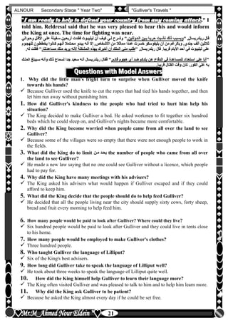 hfhfh
21
ALNOUR Secondary Stage " Year Two" "Gulliver's Travels "
""II aamm rreeaaddyy ttoo hheellpp ttoo ddeeffeenndd yyoouurr ccoouunnttrryy ffrroomm aannyy ccoommiinngg aattttaacckk.."" II
ttoolldd hhiimm.. RReellddrreessaall ssaaiidd tthhaatt hhee wwaass vveerryy pplleeaasseedd ttoo hheeaarr tthhiiss aanndd wwoouulldd iinnffoorrmm
tthhee KKiinngg aatt oonnccee.. TThhee ttiimmee ffoorr ffiigghhttiinngg wwaass nneeaarr..
" ,‫ريلدريسال‬ ‫قال‬" ,‫ريلدريسال‬ ‫قال‬‫اللدولتينأ‬ ‫بلين‬ ‫حربلا‬ ‫نشلبت‬ ‫ذلك‬ ‫وبسبب‬‫اللدولتينأ‬ ‫بلين‬ ‫حربلا‬ ‫نشلبت‬ ‫ذلك‬ ‫وبسبب‬‫وحلوالي‬ ‫األقلل‬ ‫عللى‬ ‫سلفينة‬ ‫أربعلين‬ ‫فقلدت‬ ‫ليليبلوت‬ ‫أن‬ ‫كيلف‬ ‫للي‬ ‫وشلرح‬ "‫وحلوالي‬ ‫األقلل‬ ‫عللى‬ ‫سلفينة‬ ‫أربعلين‬ ‫فقلدت‬ ‫ليليبلوت‬ ‫أن‬ ‫كيلف‬ ‫للي‬ ‫وشلرح‬ "
‫األشخاص‬ ‫من‬ ‫مماثال‬ ‫عددا‬ ‫خسرت‬ ‫بليفوسكو‬ ‫أن‬ ‫من‬ ‫وبالرغم‬ ‫جندنأ‬ ‫ألف‬ ‫ثالثين‬‫األشخاص‬ ‫من‬ ‫مماثال‬ ‫عددا‬ ‫خسرت‬ ‫بليفوسكو‬ ‫أن‬ ‫من‬ ‫وبالرغم‬ ‫جندنأ‬ ‫ألف‬ ‫ثالثين‬‫للهجلوم‬ ‫يخططلون‬ ‫كلانوا‬ ‫أنهلم‬ ‫محلتمال‬ ‫يبلدو‬ ‫أنه‬ ‫إال‬ ,‫للهجلوم‬ ‫يخططلون‬ ‫كلانوا‬ ‫أنهلم‬ ‫محلتمال‬ ‫يبلدو‬ ‫أنه‬ ‫إال‬ ,
" ,‫ريلدريسال‬ ‫قال‬ ‫قريباأ‬ ‫األيام‬ ‫أحد‬ ‫في‬ ‫ليليبوت‬ ‫على‬" ,‫ريلدريسال‬ ‫قال‬ ‫قريباأ‬ ‫األيام‬ ‫أحد‬ ‫في‬ ‫ليليبوت‬ ‫على‬‫مساعدتناأ‬ ‫منك‬ ‫يريد‬ ‫ألنه‬ ‫المشكلة‬ ‫بهذه‬ ‫أخبرك‬ ‫أن‬ ‫الملك‬ ‫مني‬ ‫طلب‬‫مساعدتناأ‬ ‫منك‬ ‫يريد‬ ‫ألنه‬ ‫المشكلة‬ ‫بهذه‬ ‫أخبرك‬ ‫أن‬ ‫الملك‬ ‫مني‬ ‫طلب‬,‫له‬ ‫فقلت‬ ",‫له‬ ‫فقلت‬ "
""‫قادمأ‬ ‫هجوم‬ ‫أن‬ ‫ضد‬ ‫بلدكم‬ ‫عن‬ ‫الدفاع‬ ‫في‬ ‫للمساعدة‬ ‫استعداد‬ ‫على‬ ‫أنا‬‫قادمأ‬ ‫هجوم‬ ‫أن‬ ‫ضد‬ ‫بلدكم‬ ‫عن‬ ‫الدفاع‬ ‫في‬ ‫للمساعدة‬ ‫استعداد‬ ‫على‬ ‫أنا‬‫سعيد‬ ‫أنه‬ ‫ريلدريسال‬ ‫فقال‬ "‫سعيد‬ ‫أنه‬ ‫ريلدريسال‬ ‫فقال‬ "‫المللك‬ ‫سليبلغ‬ ‫وأنه‬ ‫ذلك‬ ‫لسماع‬ ‫جدا‬‫المللك‬ ‫سليبلغ‬ ‫وأنه‬ ‫ذلك‬ ‫لسماع‬ ‫جدا‬
‫قريباأ‬ ‫القتال‬ ‫وقت‬ ‫كان‬ ‫الفورأ‬ ‫على‬ ‫به‬‫قريباأ‬ ‫القتال‬ ‫وقت‬ ‫كان‬ ‫الفورأ‬ ‫على‬ ‫به‬
QQuueessttiioonnss wwiitthh MMooddeell AAnnsswweerrss
1. Why did the little man's fright turn to surprise when Gulliver moved the knife
towards his hands?
 Because Gulliver used the knife to cut the ropes that had tied his hands together, and then
let him run away without punishing him.
1. How did Gulliver's kindness to the people who had tried to hurt him help his
situation?
 The King decided to make Gulliver a bed. He asked workmen to fit together six hundred
beds which he could sleep on, and Gulliver's nights became more comfortable.
2. Why did the King become worried when people came from all over the land to see
Gulliver?
 Because some of the villages were so empty that there were not enough people to work in
the fields.
3. What did the King do to limit ‫ملن‬ ‫يحلد‬ the number of people who came from all over
the land to see Gulliver?
 He made a new law saying that no one could see Gulliver without a licence, which people
had to pay for.
4. Why did the King have many meetings with his advisers?
 The King asked his advisers what would happen if Gulliver escaped and if they could
afford to keep him.
5. What did the King decide that the people should do to help feed Gulliver?
 He decided that all the people living near the city should supply sixty cows, forty sheep,
bread and fruit every morning to help feed him.
6. How many people would be paid to look after Gulliver? Where could they live?
 Six hundred people would be paid to look after Gulliver and they could live in tents close
to his home.
7. How many people would be employed to make Gulliver's clothes?
 Three hundred people.
8. Who taught Gulliver the language of Lilliput?
 Six of the King's best advisers.
9. How long did Gulliver take to speak the language of Lilliput well?
 He took about three weeks to speak the language of Lilliput quite well.
10. How did the King himself help Gulliver to learn their language more?
 The King often visited Gulliver and was pleased to talk to him and to help him learn more.
11. Why did the King ask Gulliver to be patient?
 Because he asked the King almost every day if he could be set free.
 