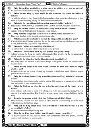 hfhfh
22
ALNOUR Secondary Stage " Year Two" "Gulliver's Travels "
12. Why did the King ask Gulliver to allow two of his soldiers to get into his pockets?
 To search Gulliver's clothes for any dangerous weapons.
13. What did the King say they would do with whatever they found in Gulliver's
pockets?
 He said that whatever they found in Gulliver's pockets, they would keep but return to him
when he left their country, or pay for whatever they didn't return.
14. What did the two soldiers find when they searched Gulliver's clothes?
 They found a handkerchief, a letter to his wife, a watch, a wallet, two guns and a sword.
15. Why did the two soldiers fail to find everything inside Gulliver's clothes?
 Because Gulliver had kept some things in a secret pocket.
16. Why were the King's men shocked when Gulliver picked up his sword?
 They were shocked by its size and cried out in surprise.
17. What happened when Gulliver showed the King and his men his two guns?
 When Gulliver fired his two guns into the air, the noise made the men fall onto the ground
in fear, and even the King looked very nervous.
18. What did Gulliver warn the King of Lilliput of?
 He warned him of his guns when he put them on the ground.
19. What did Gulliver show the King that puzzled him greatly? Why?
 Gulliver showed the King his watch, which puzzled him greatly. He did not understand
what it was for or why it made a continuous noise.
20. What did the King do with the things they took from Gulliver?
 The King asked his soldiers to take these things to his palace where his experts could
examine them.
21. What did the people who came to see Gulliver do when they were no longer
afraid of him?
 Sometimes five or six people climbed up to dance in Gulliver's hand. Children played
games around him, too.
22. Why did Gulliver do everything he could to please the King? What was the result
of this?
 Because Gulliver hoped that soon he would be set free. This seemed to be successful, as the King
soon invited him to some important events.
23. What did Gulliver see when he was invited to watch some of the country's best
athletes?
 Some athletes took turns to jump over a long pole. After each successful jump, the pole
was put in a higher position. The first three winners were given coloured ribbons by the
King.
24. Describe the parade ‫العسكرن‬ ‫العرض‬ that Gulliver attended in Lilliput.
 Three thousand soldiers rode their horses in a line between Gulliver's legs while he stood
without moving by the town gates.
25. Why did the King order three thousand soldiers to ride their horses in a line
between Gulliver's legs?
 To show Gulliver how big his army was.
26. How did the King show Gulliver that his soldiers were expert riders?
 He asked Gulliver to hold out his hand a few centimetres from the ground, and the
soldiers took it in turns to jump over it.
 