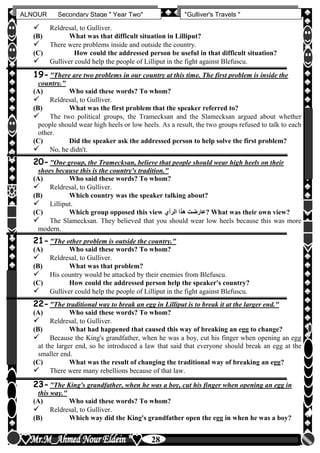 hfhfh
28
ALNOUR Secondary Stage " Year Two" "Gulliver's Travels "
 Reldresal, to Gulliver.
(B) What was that difficult situation in Lilliput?
 There were problems inside and outside the country.
(C) How could the addressed person be useful in that difficult situation?
 Gulliver could help the people of Lilliput in the fight against Blefuscu.
19-"There are two problems in our country at this time. The first problem is inside the
country."
(A) Who said these words? To whom?
 Reldresal, to Gulliver.
(B) What was the first problem that the speaker referred to?
 The two political groups, the Tramecksan and the Slamecksan argued about whether
people should wear high heels or low heels. As a result, the two groups refused to talk to each
other.
(C) Did the speaker ask the addressed person to help solve the first problem?
 No, he didn't.
20-"One group, the Tramecksan, believe that people should wear high heels on their
shoes because this is the country's tradition."
(A) Who said these words? To whom?
 Reldresal, to Gulliver.
(B) Which country was the speaker talking about?
 Lilliput.
(C) Which group opposed this view ‫الرأن‬ ‫هذا‬ ‫?عارضت‬ What was their own view?
 The Slamecksan. They believed that you should wear low heels because this was more
modern.
21-"The other problem is outside the country."
(A) Who said these words? To whom?
 Reldresal, to Gulliver.
(B) What was that problem?
 His country would be attacked by their enemies from Blefuscu.
(C) How could the addressed person help the speaker's country?
 Gulliver could help the people of Lilliput in the fight against Blefuscu.
22-"The traditional way to break an egg in Lilliput is to break it at the larger end."
(A) Who said these words? To whom?
 Reldresal, to Gulliver.
(B) What had happened that caused this way of breaking an egg to change?
 Because the King's grandfather, when he was a boy, cut his finger when opening an egg
at the larger end, so he introduced a law that said that everyone should break an egg at the
smaller end.
(C) What was the result of changing the traditional way of breaking an egg?
 There were many rebellions because of that law.
23-"The King's grandfather, when he was a boy, cut his finger when opening an egg in
this way."
(A) Who said these words? To whom?
 Reldresal, to Gulliver.
(B) Which way did the King's grandfather open the egg in when he was a boy?
 
