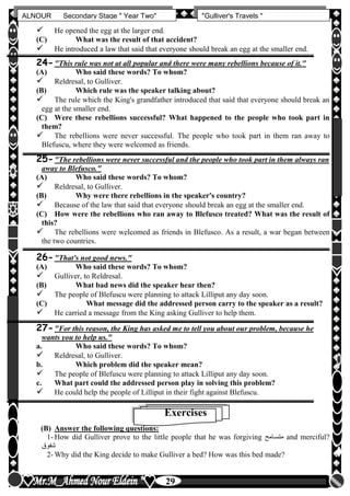 hfhfh
29
ALNOUR Secondary Stage " Year Two" "Gulliver's Travels "
 He opened the egg at the larger end.
(C) What was the result of that accident?
 He introduced a law that said that everyone should break an egg at the smaller end.
24-"This rule was not at all popular and there were many rebellions because of it."
(A) Who said these words? To whom?
 Reldresal, to Gulliver.
(B) Which rule was the speaker talking about?
 The rule which the King's grandfather introduced that said that everyone should break an
egg at the smaller end.
(C) Were these rebellions successful? What happened to the people who took part in
them?
 The rebellions were never successful. The people who took part in them ran away to
Blefuscu, where they were welcomed as friends.
25-"The rebellions were never successful and the people who took part in them always ran
away to Blefusco."
(A) Who said these words? To whom?
 Reldresal, to Gulliver.
(B) Why were there rebellions in the speaker's country?
 Because of the law that said that everyone should break an egg at the smaller end.
(C) How were the rebellions who ran away to Blefusco treated? What was the result of
this?
 The rebellions were welcomed as friends in Blefusco. As a result, a war began between
the two countries.
26-"That's not good news."
(A) Who said these words? To whom?
 Gulliver, to Reldresal.
(B) What bad news did the speaker hear then?
 The people of Blefuscu were planning to attack Lilliput any day soon.
(C) What message did the addressed person carry to the speaker as a result?
 He carried a message from the King asking Gulliver to help them.
27-"For this reason, the King has asked me to tell you about our problem, because he
wants you to help us."
a. Who said these words? To whom?
 Reldresal, to Gulliver.
b. Which problem did the speaker mean?
 The people of Blefuscu were planning to attack Lilliput any day soon.
c. What part could the addressed person play in solving this problem?
 He could help the people of Lilliput in their fight against Blefuscu.
Exercises
(B) Answer the following questions:
1- How did Gulliver prove to the little people that he was forgiving ‫متساامح‬ and merciful?
‫شفوق‬
2- Why did the King decide to make Gulliver a bed? How was this bed made?
 