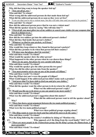 hfhfh
31
ALNOUR Secondary Stage " Year Two" "Gulliver's Travels "
Why did that king want to keep the speaker tied up?
2- "You can all go, too."
Who said this? To whom?
What wrong did the addressed persons do that made them tied up?
What did the addressed persons do as soon as they were set free?
3- "I can see that you're not a violent man, but this will take time and you need to be patient."
Who said this? To whom?
How did the addressed person prove that he was not a violent man?
What did the speaker mean by saying "this will take time"?
4- "First of all, you must allow two of my soldiers to search your clothes for any weapons that
may be a danger to us."
Who said this? To whom?
How did the two soldiers get into the addressed person's clothes?
What did they find inside that person's clothes?
5- "Whatever we find in your pockets, we'll keep."
Who said this? To whom?
Why would they keep whatever they found in that person's pockets?
What did they promise to do when that person left their country?
6- "I'll show you, but please, don't be worried."
Who said these words? To whom?
What would the speaker show the other person?
What happened to the other person when he was shown those things?
7- "Here are my guns, but please be very careful with them."
Who said these words? To whom?
Why would the speaker give the other person his two guns?
What else did the other person take from the speaker?
8- "You must promise not to step on any of the people of Lilliput."
Who said these words? To whom?
How big (What size) ‫حجم‬ ‫ما‬ were the people of Lilliput?
What would happen if the addressed person didn't make such a promise?
9- "And prove that I've been right to feed you and give you clothes."
Who said these words? To whom?
What did the speaker want the other person to do in return for ‫مقابل‬ ‫في‬ this?
(C) What was the addressed person's reply?
10-"Would you like me to lie down so you can speak to me more easily?"
Who said these words? To whom?
What was the addressed person's suggestion about this matter?
(C) What did the addressed person want to tell the speaker about?
Why?
11-"There has been a great argument between the two main political groups."
Who said these words? To whom?
What were the two main political groups?
(C) What were these political groups arguing about?
12-"The King wants to wear low heels and has told all his men to do the same."
Who said these words? To whom?
Was the King following the country's tradition by doing so? Mention why.
(C) Who opposed ‫عارض‬ the King from the royal family? ‫الملكية‬ ‫األسرة‬
13-"There are more people in the Tramecksan group, but the King's group, the Slamecksan, is
more powerful."
Who said these words? To whom?
 