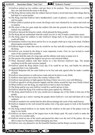 hfhfh
33
ALNOUR Secondary Stage " Year Two" "Gulliver's Travels "
14-Gulliver picked up two soldiers and put them in his pockets. They noted down everything
they saw and showed the menu to the King.
15-The King did not realise that the soldiers had not found a sword and some other things that he
had kept in a secret pocket.
16-The King read that Gulliver had a handkerchief, a pair of glasses, a wallet, a watch, a comb
and two guns.
17-When Gulliver picked up his sword, the King's men were shocked by its colour and cried out
in surprise.
18-The noise of the two guns made the soldiers fall onto the ground in fear, and the brave King
looked very confident.
19-Gulliver showed the King his watch, which pleased the King greatly.
20-The King did not understand what the watch was for or why it made a continuous music.
21-The King asked his soldiers to take Gulliver's things back to his palace where his experts
could sell them.
22-Sometimes Gulliver lay down and let five or six people climb up to sing in his hand. Children
played games around him, too.
23-Gulliver began to hope that soon he would be set free and did everything he could to annoy
the King.
24-Gulliver was invited by the King to some important events. First, he was invited to watch
some of the country's best scientists.
25-Two men held the ends of a long rope and the athletes took turns to jump over it.
26-The person who jumped the highest was given a red coloured ribbon
27-Three thousand soldiers rode their horses in a line between Gulliver's legs. The people
watching loved this and everyone jumped.
28-Gulliver asked the King almost every day if he could be set free, and finally his advisers
suggested that it was impossible.
29-Skyresh Bolgolam did not want Gulliver to be free and only agreed after he made a number
of deals.
30-Gulliver must promise to walk across roads and not lie down in any fields.
31-Gulliver must agree not to leave the country without a bill.
32-Gulliver must promise to fight against the King if there was ever a war with Blefuscu.
33-Gulliver agreed to all the promises happily and the chains around his legs were finally locked.
34-When Gulliver saw the King, he crept down to him to show his thanks.
35-The King said he was sure Gulliver would be a useful adviser to him.
36-Gulliver asked the King if he could see their great capital city, Blefusco.
37-The King asked Gulliver to be very careful not to damage any of the fields or hurt any of the
people.
38-The King put up a notice warning the people about Gulliver's visit and told them all to stay
outdoors.
39-Gulliver needed to be careful that his shirt did not damage the roofs of the small houses.
40-Gulliver stepped on the wall around the palace into a big open square to look at the beautiful
building.
41-The King wanted Gulliver to see inside, but the windows in this part of the palace were too
large to see inside.
42-Gulliver cut down some of the largest trees in the King's park. He used a knife to make the
trees into two wooden stalls.
43-Gulliver stood on one of the stools and passed the other over the roof of the palace. He was
able to step over the palace without damaging any trees.
44-Gulliver was very pleased to see the beautiful furniture and the King's servants at leisure.
 