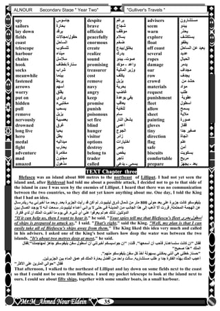 hfhfh
35
ALNOUR Secondary Stage " Year Two" "Gulliver's Travels "
TEXT Chapter three
Blefuscu was an island about 800 metres to the northeast of Lilliput. I had not yet seen the
island and, after Reldresal had told me about a possible attack, I decided not to go to that side of
the island in case I was seen by the enemies of Lilliput. I heard that there was no communication
between the two countries, so they did not yet know anything about me. One day, I told the King
that I had an idea.
‫حولي‬ ‫بعد‬ ‫على‬ ‫جزيرة‬ ‫كانت‬ ‫بليفوسكو‬800‫ريلدرسل‬ ‫بله‬ ‫أخبرنلي‬ ‫ملا‬ ‫وبعلد‬ ‫بعلدأ‬ ‫الجزيرة‬ ‫رأيت‬ ‫قد‬ ‫أكن‬ ‫لم‬ ‫ليليبوتأ‬ ‫شرق‬ ‫شمال‬ ‫من‬ ‫متر‬‫ال‬
‫بل‬ ‫اتصلال‬ ‫يوجلد‬ ‫ال‬ ‫أنله‬ ‫سلمعت‬ ‫ليليبلوتأ‬ ‫أعلداء‬ ‫يرانلي‬ ‫ال‬ ‫حتلى‬ ‫فلي‬ ‫المدينلة‬ ‫ملن‬ ‫الجانلب‬ ‫هذا‬ ‫إلى‬ ‫أذهب‬ ‫أال‬ ‫قررت‬ ,‫المحتملة‬ ‫الهجمة‬ ‫عن‬‫ين‬
‫لم‬ ‫هم‬ ‫لذلك‬ ‫الدولتينأ‬‫فكرةأ‬ ‫لدن‬ ‫أن‬ ‫الملك‬ ‫أخبرت‬ ‫ما‬ ‫يوم‬ ‫في‬ ‫شيءأ‬ ‫أن‬ ‫عني‬ ‫يعرفوا‬
"If it can help us, then I want to hear it," he said. "Your spies tell me that Blefuscu's fleet ‫بحلرى‬ ‫أسلطول‬
of ships is prepared to attack us," I said. "That's right," said the King. "Well, my plan is that I can
easily take all of Blefuscu's ships away from them." The King liked this idea very much and called
in his advisers. I asked one of the King's best sailors how deep the water was between the two
islands. "It's about two metres deep at most," he said.
‫أسمعها"أ‬ ‫أن‬ ‫فأحب‬ ,‫ستساعدنا‬ ‫كانت‬ ‫"إن‬ ‫فقال‬‫لمهاجمتنا‬ ‫جاهز‬ ‫بليفوسكو‬ ‫سفن‬ ‫أسطول‬ ‫أن‬ ‫أخبرتني‬ ‫جواسيسكم‬ ‫"إن‬ :‫قلت‬‫"أفقال‬
"‫صحيح‬ ‫"هذا‬ ‫الملك‬
‫منهم"أ‬ ‫بليفوسكو‬ ‫سفن‬ ‫كل‬ ‫أخذ‬ ‫بسهولة‬ ‫يمكنني‬ ‫أنني‬ ‫هي‬ ‫خطتي‬ ,‫"حسنا‬
‫ا‬ ‫بحارة‬ ‫أفضل‬ ‫من‬ ‫واحد‬ ‫سألت‬ ‫مستشاريهأ‬ ‫طلب‬ ‫و‬ ‫جدا‬ ‫الفكرة‬ ‫بهذه‬ ‫الملك‬ ‫أعجب‬‫الجزيرتينأ‬ ‫بين‬ ‫الماء‬ ‫عمق‬ ‫كم‬ ‫لملك‬
"‫األكثر‬ ‫على‬ ‫المترين‬ ‫"حوالي‬ ‫فقال‬
That afternoon, I walked to the northeast of Lilliput and lay down on some fields next to the coast
so that I could not be seen from Blefuscu. I used my pocket telescope to look at the island next to
ours. I could see about fifty ships, together with some smaller boats, in a small harbour.
spy
sailors
lay down
fields
coast
telescope
harbour
chains
hook
socks
meanwhile
fastened
arrows
worry
put on
hidden
pull
remove
nervously
drowned
long live
hero
medal
fight
adventure
mad
amazed
‫جاسوس‬
‫بحارة‬
‫يرقد‬
‫حقول/مجاالت‬
‫الساحل‬
‫تلسكوب‬
‫ميناء‬
‫سالسل‬
‫سنارة/خطاف‬
‫شراب‬
‫بينما‬
‫يربط‬
‫أسهم‬
‫يقلق‬
‫يرتدن‬
‫مختبيء‬
‫يسحب‬
‫يزيل‬
‫بعصبية‬
‫غرق‬
‫يحيا‬
‫بطل‬
‫ميداليه‬
‫يحارب‬
‫مغامرة‬
‫مجنون‬
‫مذهول‬
despite
brave
officials
peacefully
enormous
create
realize
sound
promising
treasurer
cost
remove
navy
angry
keep
promise
punish
poisonous
set fire
blind
hunger
visitor
options
destroy
belong to
trader
called
‫برغم‬
‫شجاع‬
‫موظف‬
‫بسالم‬
‫ضخم‬
‫يخلق/يبدع‬
‫يدرك‬
‫صوت‬-‫يبدو‬
‫واعد‬-‫مؤكد‬
‫المالية‬ ‫وزير‬
‫يكلف‬
‫يزيل‬
‫بحرية‬
‫غاضب‬
‫بوعدة‬ ‫يفي‬
‫يعاقب‬
‫للغاية‬
‫سام‬
‫النار‬ ‫يشعل‬
‫أعمى‬
‫الجوع‬
‫زائر‬
‫اختيارات‬
‫يدمر‬
‫يخص‬
‫تاجر‬
‫يسمى‬-‫يدعى‬
advisers
seem
warn
explore
float
off coast
several
ropes
damage
oar
row
crowd
materials
request
punishment
fleet
allow
sheet
painting
gloves
tiny
direction
flag
safe
biscuits
comfortable
prepare
‫مستشارون‬
‫يبدو‬
‫يحذر‬
‫يستكشف‬
‫يطفو‬
‫الساح‬ ‫عن‬ ‫بعيد‬‫ل‬
‫عديد‬
‫الحبال‬
‫يدمر‬
‫مجداف‬
‫يجدف‬
‫من‬ ‫حشد‬
‫مواد‬
‫طلب‬
‫عقوبة‬
‫اسطول‬
‫يسمح‬
‫مالية‬
‫صورة‬
‫قفاز‬
‫جدا‬ ‫صغير‬
‫اتجاة‬
‫علم‬
‫آمن‬
‫بسكويت‬
‫مريح‬
‫يعد‬-‫يجهز‬
 