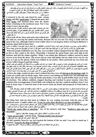 hfhfh
36
ALNOUR Secondary Stage " Year Two" "Gulliver's Travels "
‫ب‬ ‫في‬ ‫من‬ ‫يراني‬ ‫ال‬ ‫لكي‬ ‫الساحل‬ ‫من‬ ‫بالقرب‬ ‫الحقول‬ ‫بعو‬ ‫على‬ ‫رقدت‬ ‫و‬ ‫لليليبوت‬ ‫الشرقي‬ ‫الشمال‬ ‫إلى‬ ‫مشيت‬ ,‫الظهيرة‬ ‫بعد‬‫ليفوسكوأ‬
‫ا‬ ‫إلى‬ ‫أنظر‬ ‫لكي‬ ‫المعظمة‬ ‫الجيب‬ ‫نظارة‬ ‫استخدمت‬‫المجاورةأ‬ ‫لجزيرة‬
‫حوالي‬ ‫أرى‬ ‫أن‬ ‫استطعت‬50‫في‬ ‫األصغر‬ ‫القوارب‬ ‫بعو‬ ‫معهم‬ ‫و‬ ‫سفينة‬
‫صغيرأ‬ ‫مرسى‬
I returned to the city and asked for some strong
chains and fifty metal poles. I shaped the poles into
large hooks and fastened these onto the chains
before returning to the northeast coast. Now I was
ready to carry out my plan.
‫لي‬‫ل‬‫قض‬ ‫لون‬‫ل‬‫خمس‬ ‫و‬ ‫لة‬‫ل‬‫القوي‬ ‫لل‬‫ل‬‫السالس‬ ‫لو‬‫ل‬‫بع‬ ‫لت‬‫ل‬‫طلب‬ ‫و‬ ‫لة‬‫ل‬‫المدين‬ ‫لى‬‫ل‬‫إل‬ ‫لدت‬‫ل‬‫ع‬‫ب‬
‫بال‬ ‫ربطهلم‬ ‫و‬ ‫كبيرة‬ ‫خطاطيف‬ ‫شكل‬ ‫على‬ ‫القضبان‬ ‫شكلت‬ ‫حديدنأ‬‫سالسلل‬
‫جل‬ ‫كنلت‬ ‫الوقلت‬ ‫ذاللك‬ ‫فلي‬ ‫و‬ ‫شلرقيأ‬ ‫الشلمال‬ ‫الساحل‬ ‫إلى‬ ‫عودتي‬ ‫قبل‬‫اهز‬
‫خطتيأ‬ ‫أنفذ‬ ‫أن‬
I then took off my shoes and socks and walked into
the cold sea, carrying the chains and hooks. Because the sea was not very deep, I could walk for
most of the way, although I had to swim a little where it was deepest, before arriving in Blefuscu' s
harbour about half an hour later.
‫استطعت‬ ,‫جدا‬ ‫عميق‬ ‫يكن‬ ‫لم‬ ‫البحر‬ ‫ألن‬ ‫و‬ ‫الخطاطيفأ‬ ‫و‬ ‫السالسل‬ ‫حامال‬ ,‫البارد‬ ‫البحر‬ ‫في‬ ‫مشيت‬ ‫و‬ ‫جواربي‬ ‫و‬ ‫حذائي‬ ‫قلعت‬ ‫ثم‬ ‫أ‬‫أمشلي‬ ‫أن‬
‫س‬ ‫نصف‬ ‫حوالي‬ ‫بعد‬ ‫بليفوسكو‬ ‫إلى‬ ‫أصل‬ ‫أن‬ ‫قبل‬ ‫أعمق‬ ‫المياه‬ ‫كانت‬ ‫حي‬ ‫قليال‬ ‫أعوم‬ ‫أن‬ ‫علي‬ ‫كان‬ ‫أنه‬ ‫من‬ ‫بالرغم‬ ,‫الطريق‬ ‫معظم‬‫اعةأ‬
When the people of Blefuscu saw me, they were terrified. Sailors jumped from the ships and swam
as fast as they could to the shore. Meanwhile, I fastened the metal hooks onto each ship in the
harbour and tied the chains together. While I was doing this, Blefuscu's soldiers started to shoot
arrows at me from the shore. The arrows hit my arms and hands, but my main worry was for my
eyes, so I put on the glasses which were hidden in my pocket. These protected my eyes from any
arrows while I began to pull the chains.
‫نفلس‬ ‫فلي‬ ‫الشلاطئأ‬ ‫إللى‬ ‫ممكنلة‬ ‫سلرعة‬ ‫بأقصلى‬ ‫المراكلب‬ ‫ملن‬ ‫البحلارة‬ ‫قفلز‬ ‫و‬ ‫مرعلوبينأ‬ ‫كلانوا‬ ,‫بليفوسكو‬ ‫في‬ ‫الناس‬ ‫رآني‬ ‫عندما‬,‫الوقلت‬
‫ج‬ ‫بلدأ‬ ,‫ذللك‬ ‫أفعلل‬ ‫كنلت‬ ‫بينملا‬ ‫و‬ ‫معاأ‬ ‫الحديدية‬ ‫السالسل‬ ‫ربطت‬ ‫و‬ ‫الميناء‬ ‫في‬ ‫التى‬ ‫السفن‬ ‫كل‬ ‫في‬ ‫الحديدية‬ ‫الخطاطيف‬ ‫ربطت‬‫بليفوسلكو‬ ‫نلود‬
‫ا‬ ‫من‬ ‫نحون‬ ‫السهام‬ ‫بتصويب‬‫نظلارتي‬ ‫ارتلديت‬ ‫لذلك‬ ‫عينيأ‬ ‫على‬ ‫كان‬ ‫األكبر‬ ‫قلقي‬ ‫لكن‬ ‫و‬ ,‫يدن‬ ‫و‬ ‫زراعي‬ ‫السهام‬ ‫أصابت‬ ‫لشاطئأ‬‫كنلت‬ ‫التلي‬
‫السالسلأ‬ ‫أسحب‬ ‫بدأت‬ ‫بينما‬ ‫سهام‬ ‫أن‬ ‫من‬ ‫عيني‬ ‫حمي‬ ‫هذا‬ ‫و‬ ‫جيبيأ‬ ‫في‬ ‫خبأتها‬ ‫قد‬
At first, the ships would not move and I realised that they were all tied up to the harbour wall. So
I took out a knife and cut all the ropes. More arrows were hitting my hands now, but although this
hurt, they did not stop me. Using the hooks and chains, I was able to pull all fifty boats away from
the harbour. The soldiers suddenly stopped shooting and watched in great surprise when they
realised what was happening. I heard little cries behind me, but they could do nothing. Soon, I was
back in deep water. I removed some of the arrows from my hands and prepared to swim back to
Lilliput.
‫أكثر‬ ‫سهام‬ ‫الحبالأ‬ ‫كل‬ ‫قطعت‬ ‫و‬ ‫سكينا‬ ‫أخذت‬ ‫لذا‬ ‫المرسىأ‬ ‫بأسوار‬ ‫مربوطين‬ ‫كانوا‬ ‫أنهم‬ ‫ادركت‬ ‫و‬ ‫السفن‬ ‫تتحرك‬ ‫لم‬ ‫البداية‬ ‫في‬‫كانت‬
‫الخمسون‬ ‫كل‬ ‫سحب‬ ‫على‬ ‫قادر‬ ‫كنت‬ ,‫السالسل‬ ‫و‬ ‫الخطاطيف‬ ‫باستخدام‬ ‫هذاأ‬ ‫يوقفني‬ ‫لم‬ ,‫مؤلم‬ ‫هذا‬ ‫أن‬ ‫من‬ ‫بالرغم‬ ‫لكن‬ ,‫يدن‬ ‫تصيب‬‫سفينة‬
‫ال‬ ‫توقف‬ ‫المرسيأ‬ ‫عن‬ ‫بعيدا‬‫قل‬ ‫صرخات‬ ‫سمعت‬ ‫يحدثأ‬ ‫كان‬ ‫ما‬ ‫أدركوا‬ ‫عندما‬ ‫كبيرة‬ ‫بدهشة‬ ‫شاهدوني‬ ‫و‬ ‫التصويب‬ ‫عن‬ ‫فجأة‬ ‫جنود‬‫يلة‬
‫للسباحة‬ ‫تحضرت‬ ‫و‬ ‫يدن‬ ‫من‬ ‫السهام‬ ‫بعو‬ ‫أزلت‬ ‫العميقةأ‬ ‫المياه‬ ‫في‬ ‫عائدا‬ ‫كنت‬ ‫بقليل‬ ‫بعدها‬ ‫شيءأ‬ ‫يفعل‬ ‫لم‬ ‫هذا‬ ‫لكن‬ ,‫خلفي‬‫إلى‬ ‫عائدا‬
‫ليليبوتأ‬
The King later told me that back in Lilliput, he was waiting nervously with his men on the
northeast coast. A soldier called out, "I can see some ships! But there's no sign of Gulliver."
‫ج‬ ‫صلاح‬ ‫و‬ ‫شلرقيأ‬ ‫الشلمال‬ ‫الشلاطئ‬ ‫عللى‬ ‫بتلوتر‬ ‫ينتظلرون‬ ‫كلانوا‬ ‫رجاله‬ ‫و‬ ‫أنه‬ ‫ليليبوت‬ ‫إلى‬ ‫عودتي‬ ‫عند‬ ‫بعد‬ ‫فيما‬ ‫الملك‬ ‫أخبرني‬" ‫نلدن‬‫أنلا‬
‫جلفر"أ‬ ‫من‬ ‫أشارة‬ ‫أن‬ ‫يوجد‬ ‫ال‬ ‫لكن‬ ‫و‬ !‫السفن‬ ‫بعو‬ ‫رخية‬ ‫أستطيع‬
"Surely the enemy fleet is attacking," one of his advisers told him. "Gulliver's plan has not
succeeded."
"‫تنجح‬ ‫لم‬ ‫جلفر‬ ‫خطة‬ ‫يهاجمناأ‬ ‫العدو‬ ‫أسطول‬ ‫"بالتأكيد‬ ‫مستشاريه‬ ‫أحد‬ ‫قال‬
"I fear you are right," said the King. "Perhaps Gulliver has drowned."
"‫جلفرأ‬ ‫غرق‬ ‫ربما‬ ‫حقأ‬ ‫على‬ ‫أنك‬ ‫"أخشى‬ ‫الملك‬ ‫قال‬
At that moment, however, my feet touched the bottom of the sea and I was able to stand up. I
shouted, "Long live the King of Lilliput!"
‫ف‬ ‫لكن‬ ‫و‬"‫ليليبوت‬ ‫ملك‬ ‫"عاش‬ ‫صرخت‬ ‫و‬ ‫وقفت‬ ‫و‬ ‫البحر‬ ‫قاع‬ ‫قدمي‬ ‫لمست‬ ‫اللحظة‬ ‫هذه‬ ‫ي‬
 