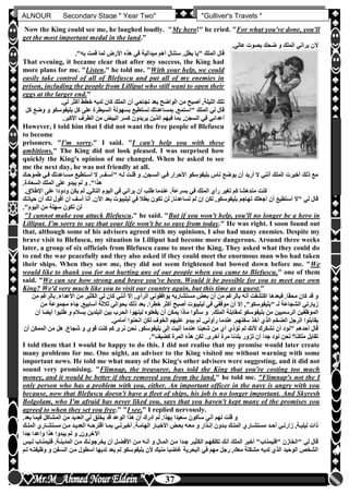 hfhfh
37
ALNOUR Secondary Stage " Year Two" "Gulliver's Travels "
Now the King could see me, he laughed loudly. "My hero!" he cried. "For what you've done, you'll
get the most important medal in the land."
‫عاليأ‬ ‫بصوت‬ ‫ضحك‬ ‫و‬ ‫الملك‬ ‫يراني‬ ‫آلن‬
‫بط‬ ‫"يا‬ ‫الملك‬ ‫قال‬‫به"أ‬ ‫قمت‬ ‫لما‬ ‫األرض‬ ‫هذه‬ ‫في‬ ‫ميدالية‬ ‫أهم‬ ‫ستنال‬ ‫لأ‬
That evening, it became clear that after my success, the King had
more plans for me. "Listen," he told me. "With your help, we could
easily take control of all of Blefuscu and put all of my enemies in
prison, including the people from Lilliput who still want to open their
eggs at the larger end."
‫ليأ‬ ‫أكثر‬ ‫خطط‬ ‫لديه‬ ‫كان‬ ‫الملك‬ ‫أن‬ ‫نجاحي‬ ‫بعد‬ ‫الواضح‬ ‫من‬ ‫أصبح‬ ,‫الليلة‬ ‫تلك‬
‫بليفوسكو‬ ‫كل‬ ‫على‬ ‫السيطرة‬ ‫بسهولة‬ ‫نستطيع‬ ‫بمساعدتك‬ ,‫"أستمع‬ ‫الملك‬ ‫لي‬ ‫قال‬‫كل‬ ‫وضع‬ ‫و‬
‫بم‬ ,‫السجن‬ ‫في‬ ‫أعدائي‬‫األكبرأ‬ ‫الطرف‬ ‫من‬ ‫البيو‬ ‫كسر‬ ‫يريدون‬ ‫الذين‬ ‫فيهم‬ ‫ا‬
However, I told him that I did not want the free people of Blefuscu
to become
prisoners. "I'm sorry," I said. "I can't help you with these
ambitions." The King did not look pleased. I was surprised how
quickly the King's opinion of me changed. When he asked to see
me the next day, he was not friendly at all.
‫فلي‬ ‫مسلاعدتك‬ ‫أسلتطيع‬ ‫ال‬ ,‫"آسلف‬ ‫لله‬ ‫قللت‬ ‫و‬ ‫السلجنأ‬ ‫فلي‬ ‫األحرار‬ ‫بليفوسكو‬ ‫ناس‬ ‫يوضع‬ ‫أن‬ ‫أريد‬ ‫ال‬ ‫أنني‬ ‫الملك‬ ‫أخبرت‬ ‫ذلك‬ ‫مع‬‫طموحلك‬
‫السعادةأ‬ ‫الملك‬ ‫على‬ ‫يبدو‬ ‫لم‬ ‫و‬ ‫هذا"أ‬
‫من‬ ‫كنت‬‫اإلطالقأ‬ ‫على‬ ‫ودودا‬ ‫يكن‬ ‫لم‬ ,‫التالي‬ ‫اليوم‬ ‫في‬ ‫يراني‬ ‫أن‬ ‫طلب‬ ‫عندما‬ ‫بسرعةأ‬ ‫في‬ ‫الملك‬ ‫رأن‬ ‫تغير‬ ‫كم‬ ‫دهشا‬
‫أق‬ ‫أن‬ ‫آسف‬ ‫أنا‬ ‫اآلنأ‬ ‫بعد‬ ‫ليليبوت‬ ‫في‬ ‫بطال‬ ‫تكون‬ ‫لن‬ ,‫تساعدنا‬ ‫لم‬ ‫إن‬ ‫لكن‬ ,‫بليفوسكو‬ ‫تهاجم‬ ‫أجعلك‬ ‫أن‬ ‫أستطيع‬ ‫"ال‬ ‫لي‬ ‫قال‬‫حياتلك‬ ‫أن‬ ‫للك‬ ‫ول‬
‫اليوم"أ‬ ‫من‬ ‫سهلة‬ ‫تكون‬ ‫لن‬
"I cannot make you attack Blefuscu," he said. "But if you won't help, you'll no longer be a hero in
Lilliput. I'm sorry to say that your life won't be so easy from today." He was right. I soon found out
that, although some of his advisers agreed with my opinions, I also had many enemies. Despite my
brave visit to Blefuscu, my situation in Lilliput had become more dangerous. Around three weeks
later, a group of six officials from Blefuscu came to meet the King. They asked what they could do
to end the war peacefully and they also asked if they could meet the enormous man who had taken
their ships. When they saw me, they did not seem frightened but bowed down before me. "We
would like to thank you for not hurting any of our people when you came to Blefuscu," one of them
said. "We can see how strong and brave you've been. Would it be possible for you to meet our own
King? We'd very much like you to visit our country again, but this time as a guest."
‫ب‬ ‫األعداءأ‬ ‫من‬ ‫الكثير‬ ‫لي‬ ‫كان‬ ‫أنني‬ ‫إال‬ ,‫الرأن‬ ‫يوافقوني‬ ‫مستشاريه‬ ‫بعو‬ ‫أن‬ ‫من‬ ‫بالرغم‬ ‫أنه‬ ‫اكتشفت‬ ‫فبعدها‬ ‫محقاأ‬ ‫كان‬ ‫قد‬ ‫و‬‫من‬ ‫الرغم‬
‫مج‬ ‫جاء‬ ,‫أسابيع‬ ‫ثالثة‬ ‫بحوالي‬ ‫ذلك‬ ‫بعد‬ ‫خطراأ‬ ‫أكثر‬ ‫أصبح‬ ‫ليليبوت‬ ‫في‬ ‫موقفي‬ ‫أن‬ ‫إال‬ ,"‫"بليفوسكو‬ ‫لـ‬ ‫الشجاعة‬ ‫زيارتي‬‫من‬ ‫موعة‬
‫بل‬ ‫من‬ ‫الرسميين‬ ‫الموظفين‬‫ط‬ ‫و‬ ‫بسالم‬ ‫البلدين‬ ‫بين‬ ‫الحرب‬ ‫لينهوا‬ ‫يفعلوه‬ ‫أن‬ ‫يمكن‬ ‫ماذا‬ ‫سألوا‬ ‫و‬ ‫الملكأ‬ ‫لمقابلة‬ ‫يفوسكو‬‫أن‬ ‫أيضا‬ ‫لبوا‬
‫يق‬‫ا‬‫أماميأ‬ ‫انحنوا‬ ‫لكن‬ ‫الخوف‬ ‫عليهم‬ ‫يبدو‬ ‫لم‬ ,‫رأوني‬ ‫عندما‬ ‫سفنهمأ‬ ‫أخذ‬ ‫الذن‬ ‫الضخم‬ ‫الرجل‬ ‫بلوا‬
‫بليفوسك‬ ‫إلى‬ ‫أتيت‬ ‫عندما‬ ‫شعبنا‬ ‫من‬ ‫أن‬ ‫تؤذن‬ ‫لم‬ ‫ألنك‬ ‫نشكرك‬ ‫أن‬ ‫"نود‬ ‫أحدهم‬ ‫قال‬‫ال‬ ‫من‬ ‫هل‬ ‫شجاعأ‬ ‫و‬ ‫قون‬ ‫كنت‬ ‫كم‬ ‫نرى‬ ‫نحن‬ ‫وأ‬‫أن‬ ‫ممكن‬
‫كضيف"أ‬ ‫المرة‬ ‫هذه‬ ‫لكن‬ ‫أخرىأ‬ ‫مرة‬ ‫بلدنا‬ ‫تزور‬ ‫أن‬ ‫جدا‬ ‫نود‬ ‫نحن‬ ‫ملكنا‬ ‫تقابل‬
I told them that I would be happy to do this. I did not realise that my promise would later create
many problems for me. One night, an adviser to the King visited me without warning with some
important news. He told me what many of the King's other advisers were suggesting, and it did not
sound very promising. "Flimnap, the treasurer, has told the King that you're costing too much
money, and it would be better if they removed you from the land," he told me. "Flimnap's not the I
only person who has a problem with you, either. An important officer in the navy is angry with you
because, now that Blefuscu doesn't have a fleet of ships, his job is no longer important. And Skyresh
Bolgolam, who I'm afraid has never liked you, says that you haven't kept many of the promises you
agreed to when they set you free." "I see," I replied nervously.
‫يخل‬ ‫قد‬ ‫الوعد‬ ‫هذا‬ ‫أن‬ ‫أدرك‬ ‫لم‬ ‫بهذاأ‬ ‫سعيدا‬ ‫سأكون‬ ‫أني‬ ‫لهم‬ ‫قلت‬ ‫و‬‫بعدأ‬ ‫فيما‬ ‫المشاكل‬ ‫من‬ ‫العديد‬ ‫لي‬ ‫ق‬
‫لك‬‫ل‬‫المل‬ ‫لارن‬‫ل‬‫مستش‬ ‫لن‬‫ل‬‫م‬ ‫لد‬‫ل‬‫العدي‬ ‫له‬‫ل‬‫اقترح‬ ‫لا‬‫ل‬‫بم‬ ‫لي‬‫ل‬‫أخبرن‬ ‫لةأ‬‫ل‬‫الهام‬ ‫لار‬‫ل‬‫األخب‬ ‫لو‬‫ل‬‫بع‬ ‫له‬‫ل‬‫مع‬ ‫و‬ ‫لذار‬‫ل‬‫إن‬ ‫لدون‬‫ل‬‫ب‬ ‫لك‬‫ل‬‫المل‬ ‫لارن‬‫ل‬‫مستش‬ ‫لد‬‫ل‬‫أح‬ ‫لي‬‫ل‬‫زارن‬ ,‫لة‬‫ل‬‫ليلي‬ ‫ذات‬
‫جدا‬ ‫واعدا‬ ‫هذا‬ ‫يبدوا‬ ‫لم‬ ‫و‬ ,‫اآلخرون‬
‫ملن‬ ‫أنله‬ ‫و‬ ‫الملال‬ ‫ملن‬ ‫جلدا‬ ‫الكثيلر‬ ‫تكلفهلم‬ ‫أنك‬ ‫الملك‬ ‫أخبر‬ "‫"فليمناب‬ ‫"الخازن‬ ‫لي‬ ‫قال‬‫فليمنلاب‬ ‫المدينلةأ‬ ‫ملن‬ ‫يخرجونلك‬ ‫أن‬ ‫األفضلل‬‫لليس‬
‫و‬ ‫السلفن‬ ‫ملن‬ ‫أسطول‬ ‫لديها‬ ‫يعد‬ ‫لم‬ ‫بليفوسكو‬ ‫ألن‬ ‫منيك‬ ‫غاضبا‬ ‫البحرية‬ ‫في‬ ‫مهم‬ ‫رجل‬ ,‫معك‬ ‫مشكلة‬ ‫لديه‬ ‫الذن‬ ‫الوحيد‬ ‫الشخص‬‫للم‬ ‫وظيفتله‬
 