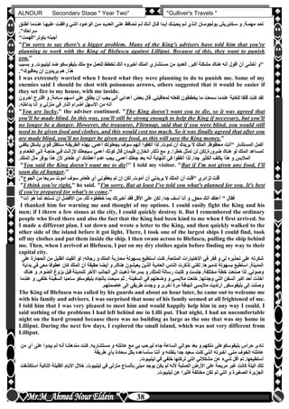 hfhfh
38
ALNOUR Secondary Stage " Year Two" "Gulliver's Travels "
‫لت‬‫ل‬‫وافق‬ ‫لي‬‫ل‬‫الت‬ ‫لود‬‫ل‬‫الوع‬ ‫لن‬‫ل‬‫م‬ ‫لد‬‫ل‬‫العدي‬ ‫لى‬‫ل‬‫عل‬ ‫لافظ‬‫ل‬‫تح‬ ‫لم‬‫ل‬‫ل‬ ‫لك‬‫ل‬‫أن‬ ‫لال‬‫ل‬‫ق‬ ‫لدا‬‫ل‬‫أب‬ ‫لك‬‫ل‬‫يحبن‬ ‫لم‬‫ل‬‫ل‬ ‫لذن‬‫ل‬‫ال‬ ‫لان‬‫ل‬‫بولجوم‬ ‫لكايريش‬‫ل‬‫س‬ ‫و‬ ‫لةأ‬‫ل‬‫مهم‬ ‫لد‬‫ل‬‫تع‬‫ل‬‫ل‬‫أطل‬ ‫لدما‬‫ل‬‫عن‬ ‫لا‬‫ل‬‫عليه‬‫ق‬
‫سراحك"أ‬
"‫بتوتر"فهمت‬ ‫أجبته‬
"I'm sorry to say there's a bigger problem. Many of the King's advisers have told him that you're
planning to work with the King of Blefuscu against Lilliput. Because of this, they want to punish
you."
‫أ‬ ‫أخشى‬ ‫"و‬‫ليليب‬ ‫ضد‬ ‫بليفوسكو‬ ‫ملك‬ ‫مع‬ ‫للعمل‬ ‫تخطط‬ ‫أنك‬ ‫أخبروه‬ ‫الملك‬ ‫مستشارن‬ ‫من‬ ‫العديد‬ ‫أكبرأ‬ ‫مشكلة‬ ‫هناك‬ ‫أنه‬ ‫أقول‬ ‫ن‬‫بسبب‬ ‫و‬ ‫وتأ‬
‫يعاقبوك"أ‬ ‫أن‬ ‫يريدون‬ ‫هم‬ ,‫هذا‬
I was extremely worried when I heard what they were planning to do to punish me. Some of my
enemies said I should be shot with poisonous arrows, others suggested that it would be easier if
they set fire to my house, with me inside.
‫اق‬ ‫و‬ ,‫سلامة‬ ‫أسلهم‬ ‫علي‬ ‫يطلق‬ ‫أن‬ ‫يجب‬ ‫أني‬ ‫أعدائي‬ ‫بعو‬ ‫قال‬ ‫لمعاقبتيأ‬ ‫لفعله‬ ‫يخططون‬ ‫ما‬ ‫سمعت‬ ‫عندما‬ ‫للغاية‬ ‫قلقا‬ ‫كنت‬ ‫لقد‬‫آخلرون‬ ‫تلرح‬
‫النار‬ ‫أضرام‬ ‫األسهل‬ ‫من‬ ‫أنه‬‫بداخلهأ‬ ‫أنا‬ ‫و‬ ‫منزلي‬ ‫في‬
"You are lucky," the adviser continued. "The King doesn't want you to die, so it was agreed that
you'll be made blind. In this way, you'll still be strong enough to help the King if necessary, but you'll
no longer be a danger. However, the treasurer, Flirnnap, said that if you were blind, you would still
need to be given food and clothes, and this would cost too much. So it was finally agreed that after you
are made blind, you'll no longer be given any food, as this will save the King money."
‫بشل‬ ‫قلون‬ ‫سلتظل‬ ‫الطريقلة‬ ‫بهذه‬ ‫أعمىأ‬ ‫يجعلونك‬ ‫سوف‬ ‫أنهم‬ ‫أتفقوا‬ ‫لذا‬ ‫تموتأ‬ ‫أن‬ ‫يريدك‬ ‫ال‬ ‫الملك‬ ‫محظوظأ‬ ‫"أنت‬ ‫المستشار‬ ‫أكمل‬‫يكفلي‬ ‫كل‬
‫الط‬ ‫إللى‬ ‫حاجلة‬ ‫فلي‬ ‫الزاللت‬ ‫سيجعلك‬ ‫أعمي‬ ‫كونك‬ ‫قال‬ ‫فليمان‬ ‫الخازن‬ ,‫ذلك‬ ‫مع‬ ‫و‬ ‫خطراأ‬ ‫تمثل‬ ‫لن‬ ‫ضرورة,لكن‬ ‫هناك‬ ‫لو‬ ‫الملك‬ ‫لمساعد‬‫و‬ ‫علام‬
‫الك‬ ‫يكلف‬ ‫هذا‬ ‫و‬ ‫المالبس‬‫المل‬ ‫مال‬ ‫يوفر‬ ‫هذا‬ ‫ألن‬ ,‫طعام‬ ‫أن‬ ‫أعطائك‬ ‫عدم‬ ‫يجب‬ ,‫أعمى‬ ‫جعلك‬ ‫بعد‬ ‫أنه‬ ‫النهاية‬ ‫في‬ ‫أتفقوا‬ ‫لذا‬ ‫جداأ‬ ‫ثير‬‫كأ‬
"You said the King doesn't want me to die!" I told my visitor. "But if I'm not given any food, I'll
soon die of hunger."
‫أ‬ ‫يريدني‬ ‫ال‬ ‫الملك‬ ‫أن‬ ‫"قلت‬ ‫لزائرن‬ ‫قلت‬‫الجوع"أ‬ ‫من‬ ‫سريعا‬ ‫أموت‬ ‫سوف‬ ,‫طعام‬ ‫أن‬ ‫يعطوني‬ ‫لم‬ ‫إن‬ ‫لكن‬ ‫أموتأ‬ ‫ن‬
"I think you're right," he said. "I'm sorry. But at least I've told you what's planned for you. It's best
if you're prepared for what's to come."
‫األق‬ ‫على‬ ‫لكن‬ ‫جداأ‬ ‫آسف‬ ‫أنا‬ ‫و‬ ,‫محق‬ ‫أنك‬ ‫أعتقد‬ " ‫فقال‬"‫آت‬ ‫هو‬ ‫لما‬ ‫تستعد‬ ‫أن‬ ‫األفضل‬ ‫من‬ ‫لكأ‬ ‫خططوه‬ ‫بما‬ ‫أخبرتك‬ ‫فقد‬ ‫ل‬
I thanked him for warning me and thought of my options. I could easily fight the King and his
men; if I threw a few stones at the city, I could quickly destroy it. But I remembered the ordinary
people who lived there and also the fact that the King had been kind to me when I first arrived. So
I made a different plan. I sat down and wrote a letter to the King, and then quickly walked to the
other side of the island before it got light. There, I took one of the largest ships I could find, took
off my clothes and put them inside the ship. I then swam across to Blefuscu, pulling the ship behind
me. Then, when I arrived at Blefuscu, I put on my dry clothes again before finding my way to their
capital city.
‫ا‬ ‫من‬ ‫القليل‬ ‫ألقيت‬ ‫لو‬ :‫رجاله‬ ‫و‬ ‫الملك‬ ‫محاربة‬ ‫بسهولة‬ ‫أستطيع‬ ‫كنت‬ ‫المتاحةأ‬ ‫األختيارات‬ ‫في‬ ‫فكر‬ ‫و‬ ‫لي‬ ‫تحذيره‬ ‫على‬ ‫شكرته‬‫على‬ ‫لحجارة‬
‫م‬ ‫عطوفا‬ ‫كان‬ ‫الملك‬ ‫أن‬ ‫حقيقة‬ ‫أيضا‬ ‫و‬ ,‫هناك‬ ‫يعيشون‬ ‫الذين‬ ‫العادية‬ ‫الناس‬ ‫تذكرت‬ ‫لكني‬ ‫تدميرهاأ‬ ‫بسهولة‬ ‫استطيع‬ ,‫المدينة‬‫بداية‬ ‫في‬ ‫عي‬
‫ص‬ ‫لذا‬ ‫وصوليأ‬‫الضوء‬ ‫بزوغ‬ ‫قبل‬ ‫للمدينة‬ ‫األخر‬ ‫الجانب‬ ‫إلى‬ ‫ذهبت‬ ‫بسرعة‬ ‫و‬ ,‫للملك‬ ‫رسالة‬ ‫كتبت‬ ‫و‬ ‫جلست‬ ‫مختلفةأ‬ ‫خطة‬ ‫نعت‬‫هناك‬ ‫و‬ ‫أ‬
‫السف‬ ‫ساحبا‬ ‫بليفوسكو‬ ‫بأتجاه‬ ‫سبحت‬ ‫ثم‬ ‫أ‬ ‫السفينة‬ ‫في‬ ‫وضعتهم‬ ‫و‬ ‫مالبسي‬ ‫خلعت‬ ‫وجدتهاأ‬ ‫التي‬ ‫السفن‬ ‫اكبر‬ ‫أحد‬ ‫أخذت‬‫عندما‬ ‫و‬ ‫خلفيأ‬ ‫ينة‬
‫ال‬ ‫مالبسي‬ ‫أرتديت‬ ,‫بليفوسكو‬ ‫إلى‬ ‫وصلت‬‫عاصمتهمأ‬ ‫إلى‬ ‫طريقي‬ ‫وجدت‬ ‫و‬ ‫أخرى‬ ‫مرة‬ ‫جافة‬
The King of Blefuscu was called by his guards and about an hour later, he came out to welcome me
with his family and advisers. I was surprised that none of his family seemed at all frightened of me.
I told him that I was very pleased to meet him and would happily help him in any way I could. I
said nothing of the problems I had left behind me in Lilli put. That night, I had an uncomfortable
night on the hard ground because there was no building as large as the one that was my home in
Lilliput. During the next few days, I explored the small island, which was not very different from
Lilliput.
‫ع‬ ‫يبدوا‬ ‫لم‬ ‫أنه‬ ‫مندهشا‬ ‫كنت‬ ‫مستشاريهأ‬ ‫و‬ ‫عائلته‬ ‫مع‬ ‫بي‬ ‫ليرحب‬ ‫جاء‬ ‫الساعة‬ ‫حوالي‬ ‫بعد‬ ‫و‬ ‫ملكهم‬ ‫بليفوسكوعلى‬ ‫حراس‬ ‫نادى‬‫من‬ ‫أن‬ ‫لى‬
‫أخب‬ ‫منيأ‬ ‫الخوف‬ ‫عائلته‬‫ر‬‫طريقة‬ ‫بأن‬ ‫سعادة‬ ‫بكل‬ ‫سأساعده‬ ‫أننا‬ ‫و‬ ‫بلقائه‬ ‫جدا‬ ‫سعيد‬ ‫كنت‬ ‫أنني‬ ‫ته‬
‫ليل‬ ‫في‬ ‫خلفي‬ ‫تركتها‬ ‫التي‬ ‫مشكالتي‬ ‫عن‬ ‫شيء‬ ‫أقل‬ ‫لم‬ ‫أستطيعهاأ‬‫يبوتأ‬
‫القليل‬ ‫األيام‬ ‫خالل‬ ‫ليليبوتأ‬ ‫في‬ ‫منزلي‬ ‫بأتساع‬ ‫مبنى‬ ‫يوجد‬ ‫يكن‬ ‫لم‬ ‫ألنه‬ ‫الصلبة‬ ‫األرض‬ ‫على‬ ‫مريحة‬ ‫غير‬ ‫كانت‬ ‫اليلة‬ ‫تلك‬‫استكشفت‬ ‫التالية‬ ‫ة‬
‫ليليبوتأ‬ ‫عن‬ ‫كثيرا‬ ‫مختلفة‬ ‫تكن‬ ‫لم‬ ‫التي‬ ‫و‬ ‫الصغيرة‬ ‫الجزيرة‬
 