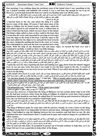 hfhfh
39
ALNOUR Secondary Stage " Year Two" "Gulliver's Travels "
One morning, I was walking along the northeast coast of the island when I saw something in the
sea. I looked carefully and suddenly felt excited: it was a real boat, big enough for me to go in!
However, a storm had turned the boat over and it was floating some way off the coast.
‫رأي‬ ‫عندما‬ ‫الجزيرة‬ ‫شاطئ‬ ‫بطول‬ ‫أمشي‬ ‫كنت‬ ,‫صباح‬ ‫ذات‬‫ق‬ ‫كان‬ ‫لقد‬ ‫أ‬ ‫بالفرح‬ ‫فجأة‬ ‫شعرت‬ ‫و‬ ‫بحرص‬ ‫نظرت‬ ‫البحرأ‬ ‫في‬ ‫ما‬ ‫شيء‬ ‫ت‬‫ارب‬
‫و‬ ‫القارب‬ ‫قلبت‬ ‫ما‬ ‫عاصفة‬ ‫ذلك‬ ‫مع‬ ‫و‬ !‫فيه‬ ‫للذهاب‬ ‫لي‬ ‫يكفي‬ ‫بما‬ ‫كبير‬ ,‫حقيقي‬‫يطفو‬ ‫كان‬
‫الساحل‬ ‫من‬ ‫بعد‬ ‫على‬
I hurried back to the city and asked the King if I could
borrow some of his ships. Of course I had taken most of his
ships to Lilliput, but he found twenty other ships, which his
best sailors agreed to sail around the coast. I walked back to
where I had seen the boat, which was now closer to the island.
The King's ships sailed as close as they could to the boat, then
I swam into the water and succeeded in carrying several ropes
from the ships to the front of the boat. I tied the ropes to the
boat and called for the ships to try and pull the boat towards
the coast. I helped by pushing the boat in the water as I swam.
The wind helped us, and soon the boat was pushed onto a long
beach. With the help of one thousand men and many ropes, we turned the boat over and I
examined it carefully. I could see there was little damage.
‫مل‬ ‫طلبلت‬ ‫و‬ ‫المدينة‬ ‫إلى‬ ‫مسرعا‬ ‫عدت‬‫ألك‬ ‫ليليبلوت‬ ‫إللى‬ ‫سلفنه‬ ‫معظلم‬ ‫أخلذت‬ ‫قلد‬ ‫كنلت‬ ‫بلالطبع‬ ‫سلفنهأ‬ ‫ملن‬ ‫بعلو‬ ‫أسلتعير‬ ‫أن‬ ‫المللك‬ ‫ن‬‫وجلد‬ ‫نله‬
‫كل‬ ‫اللذن‬ ‫و‬ ‫القلارب‬ ‫رأيت‬ ‫حي‬ ‫إلى‬ ‫عائدا‬ ‫مشيت‬ ‫الساحلأ‬ ‫حول‬ ‫بهم‬ ‫يبحروا‬ ‫أن‬ ‫البحارة‬ ‫أفضل‬ ‫وافق‬ ‫التي‬ ‫أخرى,و‬ ‫سفينة‬ ‫عشرون‬‫وقتهلا‬ ‫ان‬
‫قدر‬ ‫على‬ ‫القارب‬ ‫من‬ ‫بالقرب‬ ‫أبحرت‬ ‫الملك‬ ‫سفن‬ ‫الجزيرةأ‬ ‫إلى‬ ‫أقرب‬‫مل‬ ‫العديلد‬ ‫حملل‬ ‫في‬ ‫نجحت‬ ‫و‬ ‫الماء‬ ‫في‬ ‫أنا‬ ‫سبحت‬ ‫ثم‬ ,‫اإلمكان‬‫الحبلال‬ ‫ن‬
‫سلاع‬ ‫و‬ ‫الشلاطئأ‬ ‫نحلو‬ ‫القلارب‬ ‫سلحب‬ ‫تحلاول‬ ‫أن‬ ‫السلفن‬ ‫عللى‬ ‫ناديلت‬ ‫و‬ ‫القلارب‬ ‫إلللى‬ ‫الحبال‬ ‫ربطت‬ ‫ثم‬ ‫القاربأ‬ ‫مقدمة‬ ‫إللى‬ ‫السفن‬ ‫من‬‫دتهم‬
‫القارب‬ ‫كان‬ ‫قريب‬ ‫وقت‬ ‫في‬ ‫و‬ ,‫ساعدتنا‬ ‫الراح‬ ‫و‬ ‫أعومأ‬ ‫كنت‬ ‫بينما‬ ‫الماء‬ ‫في‬ ‫القارب‬ ‫بدفع‬‫بمسلاعدة‬ ‫و‬ ‫طويللأ‬ ‫شاطئ‬ ‫إلى‬ ‫به‬ ‫دفع‬‫رجلل‬ ‫أللف‬
‫التلفأ‬ ‫من‬ ‫القليل‬ ‫به‬ ‫أن‬ ‫أرى‬ ‫كنت‬ ‫و‬ ‫بعنايةأ‬ ‫فحصته‬ ‫و‬ ‫القارب‬ ‫قلبنا‬ ,‫الحبال‬ ‫من‬ ‫الكثير‬ ‫و‬
I spent the next few days repairing the boat and making new oars ‫مجلاديف‬ from the island's biggest
trees. It was not easy work, but soon I was ready to row the boat round to the city. A crowd of
amazed people came to see me arrive in my new boat. When it was safely tied up near the palace, I
went to see the King.
‫أشلجا‬ ‫أكبلر‬ ‫ملن‬ ‫جديلدة‬ ‫مجلاديف‬ ‫صلنع‬ ‫و‬ ‫القارب‬ ‫إصالح‬ ‫في‬ ‫التالية‬ ‫القليلة‬ ‫األيام‬ ‫قضيت‬‫للتجلدي‬ ‫جلاهزا‬ ‫أصلبحت‬ ‫ثلم‬ ,‫الجزيلرة‬ ‫ر‬‫بالقلارب‬ ‫ف‬
‫الم‬ ‫لرخية‬ ‫ذهبت‬ ,‫القصر‬ ‫من‬ ‫بالقرب‬ ‫جيدا‬ ‫ربطة‬ ‫تم‬ ‫عندما‬ ‫و‬ ‫الجديدأ‬ ‫قاربي‬ ‫في‬ ‫أصل‬ ‫ليروني‬ ‫الناس‬ ‫من‬ ‫حشد‬ ‫جاء‬ ‫المدينةأ‬ ‫حول‬‫لكأ‬
"As you have heard, I've found a boat," I told him. "This is exactly what I need to return to the
country where I was born. If you could help me to find some materials, I'll soon be able to leave."
‫فل‬ ‫مسلاعدتي‬ ‫تسلتطيع‬ ‫أنلك‬ ‫للو‬ ‫فيهاأ‬ ‫ولدت‬ ‫التي‬ ‫البلد‬ ‫إلى‬ ‫ألعود‬ ‫أحتاجه‬ ‫ما‬ ‫هو‬ ‫القارب‬ ‫هذا‬ ,‫قاربا‬ ‫وجدت‬ ‫فقد‬ ‫سمعت‬ ‫"كما‬ :‫له‬ ‫قلت‬‫إيجلاد‬ ‫ي‬
‫ع‬ ‫قادرا‬ ‫أكون‬ ‫سوف‬ , ‫الخام‬ ‫المواد‬ ‫بعو‬‫قريبا"أ‬ ‫المغادرة‬ ‫لى‬
"I'm pleased for you," said the King. "I'll do what I can to help."
‫لمساعدتك"أ‬ ‫أستطيع‬ ‫ما‬ ‫سأفعل‬ ‫أجلكأ‬ ‫من‬ ‫سعيد‬ ‫"أنا‬ :‫الملك‬ ‫قال‬
The next day, however, I found that the King of Blefuscu was less certain about what to do with
me. He had just received a letter from the King of Lilliput, in which he wrote that I had escaped
punishment and should be sent back. He added that if I was not tied up and returned to Lilli put at
once, the war between the two countries would begin again.
‫في‬ ‫ذلك‬ ‫مع‬ ‫و‬‫كت‬ ‫ليليبوت‬ ‫ملك‬ ‫من‬ ‫رسالة‬ ‫للتو‬ ‫وصله‬ ‫لقد‬ ‫معيأ‬ ‫يفعله‬ ‫فيما‬ ‫تأكدا‬ ‫أقل‬ ‫بليفوسكو‬ ‫ملك‬ ‫وجدت‬ ‫التالي‬ ‫اليوم‬‫هربلت‬ ‫أننلي‬ ‫فيها‬ ‫ب‬
‫بل‬ ‫الحلرب‬ ‫سلتبدأ‬ ,‫الحال‬ ‫في‬ ‫ليليبوت‬ ‫إلى‬ ‫إعادتي‬ ‫يتم‬ ‫و‬ ‫أقيد‬ ‫لم‬ ‫إن‬ ‫أنني‬ ‫أضاف‬ ‫و‬ ‫أخرىأ‬ ‫مرة‬ ‫إرسالي‬ ‫يتم‬ ‫أن‬ ‫يجب‬ ‫و‬ ‫العقاب‬ ‫من‬‫البللدين‬ ‫ين‬
‫أخرىأ‬ ‫مرة‬
The King of Blefuscu spoke for some time with his advisers. Finally, he wrote a letter to the King
ofLilliput saying that it was impossible for him to send me back. Although I had taken a fleet of his
ships, I had helped to stop the fighting between the two countries and had hurt no one. He also
explained that now I had found a boat, I would soon be gone and would no longer be a problem for
either country.
‫المستحي‬ ‫من‬ ‫أنه‬ ‫يقول‬ ‫ليليبوت‬ ‫ملك‬ ‫إلى‬ ‫رسالة‬ ‫كتب‬ ‫النهاية‬ ‫في‬ ‫و‬ ‫الوقتأ‬ ‫لبعو‬ ‫مستشاريه‬ ‫إلى‬ ‫بليفوسكو‬ ‫ملك‬ ‫تحدث‬‫يرسللنيأ‬ ‫أن‬ ‫عليه‬ ‫ل‬
‫شلرح‬ ‫أيضلا‬ ‫و‬ ‫شلخصأ‬ ‫أن‬ ‫أخذن‬ ‫للم‬ ‫و‬ ‫البللدين‬ ‫بلين‬ ‫الحلرب‬ ‫إيقلاف‬ ‫فلي‬ ‫سلاعدت‬ ‫أننلي‬ ‫إال‬ ‫سفنهأ‬ ‫من‬ ‫أسطول‬ ‫أخذت‬ ‫أنني‬ ‫من‬ ‫فبالرغم‬‫أننلي‬
‫سأرحل‬ ‫قريبا‬ ‫و‬ ,‫قاربا‬ ‫وجدت‬‫اآلنأ‬ ‫بعد‬ ‫البلدين‬ ‫من‬ ‫ألن‬ ‫مشكلة‬ ‫أكون‬ ‫لن‬ ‫و‬
After he had sent this letter, he promised to protect me if Iwould continue to help him, yet I no
longer felt sure it was a good idea to help either of the Kings.
 