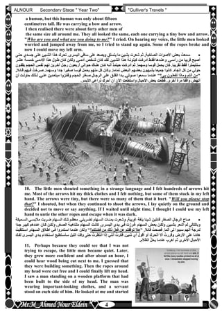 hfhfh
4
ALNOUR Secondary Stage " Year Two" "Gulliver's Travels "
a human, but this human was only about fifteen
centimetres tall. He was carrying a bow and arrow.
I then realised there were about forty other men of
the same size all around me. They all looked the same, each one carrying a tiny bow and arrow.
"Who are you and what are you doing to me?" I cried. On hearing my voice, the little men looked
worried and jumped away from me, so I tried to stand up again. Some of the ropes broke and
now I could move my left arm.
‫حتلى‬ ‫جسلدن‬ ‫عللى‬ ‫الشليئ‬ ‫هلذا‬ ‫تحرك‬ ‫اليسرىأ‬ ‫ساقي‬ ‫على‬ ‫ويصعد‬ ‫يتسلق‬ ‫ما‬ ‫بشيئ‬ ‫شعرت‬ ‫ثم‬ ,‫الصاخبة‬ ‫األصوات‬ ‫بعو‬ ُ‫سمعت‬
‫عشلر‬ ‫خمسلة‬ ‫اآلدملي‬ ‫هلذا‬ ‫طلول‬ ‫كلان‬ ‫ولكلن‬ ,‫آدملي‬ ‫شلخص‬ ‫كلان‬ ‫لقلد‬ ‫الشليئأ‬ ‫هلذا‬ ‫كينونلة‬ ‫أدركلت‬ ‫فقلط‬ ‫وعنلدها‬ ,‫رأسلي‬ ‫من‬ ‫قريبا‬ ‫أصبح‬
‫أدركلت‬ ‫ثم‬ ‫وسهماأ‬ ‫قوسا‬ ‫يحمل‬ ‫كان‬ ‫تقريباأ‬ ‫فقط‬ ‫سنتيمترا‬‫يقفلون‬ ‫الحجلم‬ ‫نفلس‬ ‫لهلم‬ ‫آخلرين‬ ‫رجلل‬ ‫أربعلون‬ ‫حلوالي‬ ‫هنلاك‬ ‫كلان‬ ‫أنله‬ ‫حينئلذ‬
,‫قلائال‬ ‫فليهم‬ ُ‫صلرخت‬ ‫وسلهماأ‬ ‫جلدا‬ ‫صغيرا‬ ‫قوسا‬ ‫يحمل‬ ‫منهم‬ ‫كل‬ ‫وكان‬ ,‫تماما‬ ‫البعو‬ ‫بعضهم‬ ‫يشبهون‬ ‫جميعا‬ ‫كانوا‬ ‫اتجاهأ‬ ‫كل‬ ‫من‬ ‫حولي‬
"‫بلي‬ ‫تفعللون‬ ‫وماذا‬ ‫أنتم‬ ‫من‬‫وق‬ ‫الحجلم‬ ‫صلغار‬ ‫الرجلال‬ ‫عللى‬ ‫القللق‬ ‫بلدا‬ ,‫صلوتي‬ ‫سلمعوا‬ ‫عنلدما‬ "‫أن‬ ‫حاوللت‬ ‫للذلك‬ ,‫عنلي‬ ‫مبتعلدين‬ ‫فلزوا‬
‫األيسرأ‬ ‫ذراعي‬ ‫أحرك‬ ‫أن‬ ‫اآلن‬ ‫واستطعت‬ ‫األحبال‬ ‫بعو‬ ‫عت‬ِ‫ط‬ُ‫ق‬ ‫أخرىأ‬ ‫مرة‬ ‫واقفا‬ ‫أنهو‬
10. The little men shouted something in a strange language and I felt hundreds of arrows hit
me. Most of the arrows hit my thick clothes and I felt nothing, but some of them stuck in my left
hand. The arrows were tiny, but there were so many of them that it hurt. "Will you please stop
that?" I shouted, but when they continued to shoot the arrows, I lay quietly on the ground and
decided not to move or say anything. If I waited until night time, I thought I could use my left
hand to untie the other ropes and escape when it was dark.
‫السلميكة‬ ‫مالبسلي‬ ‫ضلربت‬ ‫السلهام‬ ‫تللك‬ ‫معظلم‬ ‫تضلربنيأ‬ ‫السلهام‬ ‫بمئلات‬ ‫وشعرت‬ ,‫غريبة‬ ‫بلغة‬ ‫شيئا‬ ‫قائلين‬ ‫الصغار‬ ‫الرجال‬ ‫صاح‬
‫جلدا‬ ‫كبيلر‬ ‫علددهم‬ ‫كلان‬ ‫ولكلن‬ ,‫الصلغر‬ ‫متناهيلة‬ ‫السلهام‬ ‫كانلت‬ ‫اليسلرىأ‬ ‫يلدن‬ ‫فلي‬ ‫لرزت‬ُ‫غ‬ ‫السلهام‬ ‫بعلو‬ ‫ولكلن‬ ,‫بشليئ‬ ‫أشعر‬ ‫لم‬ ‫وبالتالي‬
,‫قائال‬ ُ‫حت‬ ِ‫فص‬ ‫ألماأ‬ ‫لي‬ ‫سببوا‬ ‫أنهم‬ ‫لدرجة‬"‫فضلكم‬ ‫من‬ ‫ذلك‬ ‫فعل‬ ‫عن‬ ‫توقفتم‬ ‫هال‬ُ‫اسلتلقيت‬ ,‫السلهام‬ ‫اطلالق‬ ‫فلي‬ ‫اسلتمروا‬ ‫عندما‬ ‫ولكن‬ "
‫لفلك‬ ‫اليسلرى‬ ‫يلدن‬ ‫اسلتخدام‬ ‫سأسلتطيع‬ ‫الليل‬ ‫وقت‬ ‫حتى‬ ُ‫انتظرت‬ ‫إذا‬ ‫أنني‬ ُ‫فكرت‬ ‫شيئأ‬ ‫أن‬ ‫أقول‬ ‫أو‬ ‫أتحرك‬ ‫أال‬ ُ‫وقررت‬ ‫األرض‬ ‫على‬ ‫هادئا‬
‫الظالمأ‬ ُّ‫ل‬‫يح‬ ‫عندما‬ ‫أهرب‬ ‫ثم‬ ‫األخرى‬ ‫األحبال‬
11. Perhaps because they could see that I was not
trying to escape, the little men became quiet. Later,
they grew more confident and after about an hour, I
could hear wood being cut next to me. I guessed that
they were building something. Then the ropes around
my head were cut free and I could finally lift my head.
I saw a man standing on a wooden platform that had
been built to the side of my head. The man was
wearing important-looking clothes, and a servant
stood on each side of him. He looked at me and started
 