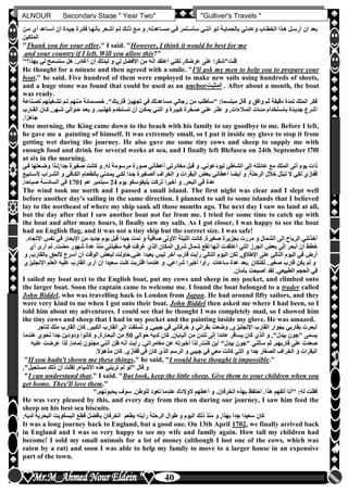 hfhfh
40
ALNOUR Secondary Stage " Year Two" "Gulliver's Travels "
‫سأسلت‬ ‫أننلي‬ ‫للو‬ ‫بالحمايلة‬ ‫وعلدني‬ ‫الخطلاب‬ ‫هلذا‬ ‫أرسلل‬ ‫أن‬ ‫بعد‬‫ملن‬ ‫أن‬ ‫أسلاعد‬ ‫أن‬ ‫جيلدة‬ ‫فكلرة‬ ‫بأنهلا‬ ‫أشلعر‬ ‫للم‬ ‫ذللك‬ ‫ملع‬ ‫و‬ ‫مسلاعدتهأ‬ ‫فلي‬ ‫مر‬
‫الملكين‬
"Thank you for your offer," I said. "However, I think it would be best for me
and your country if I left. Will you allow this?"
‫لبدلك‬ ‫و‬ ‫لي‬ ‫األفضل‬ ‫من‬ ‫أنه‬ ‫أعتقد‬ ‫لكني‬ ,‫عرضك‬ ‫على‬ ‫قلت"شكرا‬" ‫يهذا‬ ‫لي‬ ‫ستسمح‬ ‫هل‬ ‫أغادرأ‬ ‫أن‬
He thought for a minute and then agreed with a smile. "I'll ask my men to help you to prepare your
boat," he said. Five hundred of them were employed to make new sails using hundreds of sheets,
and a huge stone was found that could be used as an anchor‫المثبلت‬ . After about a month, the boat
was ready.
‫تشلغيل‬ ‫تلم‬ ‫ملنهم‬ ‫خمسلمائة‬ ‫قاربلك"أ‬ ‫تجهيلز‬ ‫في‬ ‫مساعدتك‬ ‫رجالي‬ ‫من‬ ‫"سأطلب‬ :‫مبتسما‬ ‫قال‬ ‫و‬ ‫وافق‬ ‫ثم‬ ‫دقيقة‬ ‫لمدة‬ ‫الملك‬ ‫فكر‬‫لصلناعة‬ ‫هم‬
‫يم‬ ‫التلي‬ ‫و‬ ‫كبيلرة‬ ‫صلخرة‬ ‫عللى‬ ‫عثلر‬ ‫و‬ ,‫الملالءات‬ ‫مئلات‬ ‫باسلتخدام‬ ‫جديلدة‬ ‫أشرع‬‫القلا‬ ‫كلان‬ ,‫شلهر‬ ‫حلوالي‬ ‫بعلد‬ ‫و‬ ‫كهللبأ‬ ‫تسلتخدم‬ ‫أن‬ ‫كلن‬‫رب‬
‫جاهزاأ‬
One morning, the King came down to the beach with his family to say goodbye to me. Before I left,
he gave me a painting of himself. It was extremely small, so I put it inside my glove to stop it from
getting wet during the journey. He also gave me some tiny cows and sheep to supply me with
enough food and drink for several weeks at sea, and I finally left Blefuscu on 24th September l70l
at six in the morning.
‫ليود‬ ‫الشاطئ‬ ‫إلى‬ ‫عائلته‬ ‫مع‬ ‫الملك‬ ‫أتى‬ ‫يوم‬ ‫ذات‬‫وضلع‬ ‫جدا,للذا‬ ‫صغيرة‬ ‫كانت‬ ‫و‬ ‫لهأ‬ ‫مرسومة‬ ‫صورة‬ ‫أعطاني‬ ‫مغادرتي‬ ‫قبل‬ ‫و‬ ‫عونيأ‬‫فلي‬ ‫تها‬
‫الشل‬ ‫و‬ ‫الكلافي‬ ‫بالطعلام‬ ‫يملدني‬ ‫لكلي‬ ‫جلدا‬ ‫الصغيرة‬ ‫الخراف‬ ‫و‬ ‫البقرات‬ ‫بعو‬ ‫أعطاني‬ ‫أيضا‬ ‫و‬ ‫الرحلةأ‬ ‫خالل‬ ‫تبتل‬ ‫ال‬ ‫لكي‬ ‫قفازن‬‫ألسلابيع‬ ‫راب‬
‫يوم‬ ‫بليفوسكو‬ ‫تركت‬ ‫أخيرا‬ ‫و‬ ‫البحرأ‬ ‫في‬ ‫عدة‬24‫عم‬ ‫سبتمبر‬1701‫ا‬ ‫في‬‫صباحاأ‬ ‫لسادسة‬
The wind took me north and I passed a small island. The first night was clear and I slept well
before another day's sailing in the same direction. I planned to sail to some islands that I believed
lay to the northeast of where my ship sank all those months ago. The next day I saw no land at all,
but the day after that I saw another boat not far from me. I tried for some time to catch up with
the boat and after many hours, it finally saw my sails. As I got closer, I was happy to see the boat
had an English flag, and it was not a tiny ship but the correct size. I was safe!
‫ن‬ ‫في‬ ‫اإلبحار‬ ‫من‬ ‫جديد‬ ‫يوم‬ ‫قبل‬ ‫جيدا‬ ‫نمت‬ ‫و‬ ‫صافية‬ ‫األولى‬ ‫الليلة‬ ‫كانت‬ ‫صغيرةأ‬ ‫بجزيرة‬ ‫مررت‬ ‫و‬ ‫الشمال‬ ‫إلى‬ ‫الرياح‬ ‫أخذتني‬‫االتجاهأ‬ ‫فس‬
‫أ‬ ‫لم‬ ‫مضتأ‬ ‫شهور‬ ‫عدة‬ ‫منذ‬ ‫سفينتي‬ ‫فيه‬ ‫غرقت‬ ‫الذن‬ ‫المكان‬ ‫شرق‬ ‫شمال‬ ‫تقع‬ ‫أنها‬ ‫أعتقدت‬ ‫التي‬ ‫الجرز‬ ‫بعو‬ ‫إلى‬ ‫أبحر‬ ‫أن‬ ‫خطط‬‫أن‬ ‫رى‬
‫عل‬ ‫التالي‬ ‫اليوم‬ ‫في‬ ‫أرض‬‫أللحق‬ ‫أسرع‬ ‫أن‬ ‫الوقت‬ ‫لبعو‬ ‫عنيأحاولت‬ ‫بعيدا‬ ‫ليس‬ ‫آخر‬ ‫قارب‬ ‫رأيت‬ ‫التالي‬ ‫اليوم‬ ‫لكن‬ ,‫اإلطالق‬ ‫ى‬‫و‬ ,‫بالقارب‬
‫اإلنجليزن‬ ‫العلم‬ ‫عليه‬ ‫القارب‬ ‫أرى‬ ‫أن‬ ‫سعيدا‬ ‫كنت‬ ‫اقتربت‬ ‫عندما‬ ‫و‬ ‫شراعيأ‬ ‫أخيرا‬ ‫رأوا‬ ‫ساعات‬ ‫عدة‬ ‫.بعد‬ ‫لكنكان‬ ‫صغيرأ‬ ‫قارب‬ ‫يكن‬ ‫لم‬ ‫و‬
‫بأمانأ‬ ‫أصبحت‬ ‫لقد‬ ‫الطبيعيأ‬ ‫الحجم‬ ‫في‬
I sailed my boat next to the English boat, put my cows and sheep in my pocket, and climbed onto
the larger boat. Soon the captain came to welcome me. I found the boat belonged to a trader called
John Biddel, who was travelling back to London from Japan. He had around fifty sailors, and they
were very kind to me when I got onto their boat. John Biddel then asked me where I had been, so I
told him about my adventures. I could see that he thought I was completely mad, so I showed him
the tiny cows and sheep that I had in my pocket and the painting inside my glove. He was amazed.
‫القارب‬ ‫كان‬ ‫الكبيرأ‬ ‫القارب‬ ‫إلى‬ ‫تسلقت‬ ‫و‬ ,‫جيبي‬ ‫في‬ ‫خرفاني‬ ‫و‬ ‫بقراتي‬ ‫وضعت‬ ,‫اإلنجليزن‬ ‫القارب‬ ‫بجوار‬ ‫بقاربي‬ ‫أبحرت‬‫لتاجر‬ ‫ملك‬
‫حو‬ ‫لديه‬ ‫كان‬ ‫اليابانأ‬ ‫من‬ ‫لندن‬ ‫إلى‬ ‫عائدا‬ ‫يسافر‬ ‫كان‬ ‫الذن‬ ‫و‬ ,"‫بيدل‬ ‫"جون‬ ‫يسمى‬‫الي‬50‫عندما‬ ‫نحون‬ ‫جدا‬ ‫ودودين‬ ‫كانوا‬ ‫و‬ ,‫البحارة‬ ‫من‬
‫ع‬ ‫عرضت‬ ‫لذا‬ ‫تماماأ‬ ‫مجنون‬ ‫أنني‬ ‫ظن‬ ‫أنه‬ ‫رأيت‬ ‫مغامراتيأ‬ ‫عن‬ ‫أخبرته‬ ‫لذا‬ ,‫كنت‬ ‫أين‬ "‫بيدل‬ ‫"جون‬ ‫سألني‬ ‫ثم‬ ‫قاربهمأ‬ ‫على‬ ‫صعدت‬‫ليه‬
‫مذهوالأ‬ ‫كان‬ ‫قفازنأ‬ ‫في‬ ‫كان‬ ‫الذن‬ ‫الرسم‬ ‫و‬ ‫جيبي‬ ‫في‬ ‫معي‬ ‫كانت‬ ‫التي‬ ‫و‬ ‫جدا‬ ‫الصغار‬ ‫الخراف‬ ‫و‬ ‫البقرات‬
"If you hadn't shown me these things," he said, "I would have thought it impossible."
‫مستحيل"أ‬ ‫ذلك‬ ‫أن‬ ‫لقلت‬ ,‫األشياء‬ ‫هذه‬ ‫تريني‬ ‫لم‬ ‫"لو‬ ‫قال‬ ‫و‬
"I can understand that," I said. "But look, keep the little sheep. Give them to your children when you
get home. They'll love them."
"‫يحبونهمأ‬ ‫سوف‬ ‫للوطنأ‬ ‫تعود‬ ‫عندما‬ ‫ألوالدك‬ ‫أعطهم‬ ‫و‬ ‫الخرفانأ‬ ‫بهذه‬ ‫أحتفظ‬ ‫هذاأ‬ ‫أتفهم‬ ‫"أنا‬ :‫له‬ ‫فقلت‬
He was very pleased by this, and every day from then on during our journey, I saw him feed the
sheep on his best sea biscuits.
‫لديهأ‬ ‫البحرية‬ ‫البسكويت‬ ‫قطع‬ ‫بأفضل‬ ‫الخرفان‬ ‫يطعم‬ ‫رأيته‬ ‫الرحلة‬ ‫طوال‬ ‫و‬ ‫اليوم‬ ‫ذلك‬ ‫منذ‬ ‫و‬ ,‫بهذا‬ ‫جدا‬ ‫سعيدا‬ ‫كان‬
It was a long journey back to England, but a good one. On 13th April 1702, we finally arrived back
in England and I was so very happy to see my wife and family again. How tall my children had
become! I sold my small animals for a lot of money (although I lost one of the cows, which was
eaten by a rat) and soon I was able to help my family to move to a larger house in an expensive
part of the town.
 