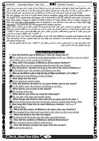 hfhfh
41
ALNOUR Secondary Stage " Year Two" "Gulliver's Travels "
‫رح‬ ‫كانت‬‫في‬ ‫جيدةأ‬ ‫رحلة‬ ‫كانت‬ ‫لكنها‬ ,‫إلنجلترا‬ ‫للعودة‬ ‫طويلة‬ ‫لة‬13‫عام‬ ‫أبريل‬1702‫زوجتلي‬ ‫برخيلة‬ ‫جلدا‬ ‫سلعيدا‬ ‫كنت‬ ‫و‬ ‫إنجلترا‬ ‫إلى‬ ‫عدنا‬
‫البقلرات‬ ‫إحلدى‬ ‫فقلدت‬ ‫أنلي‬ ‫ملن‬ ‫(بلالرغم‬ ‫كثيلرة‬ ‫بلأموال‬ ‫الصلغيرة‬ ‫حيواناتي‬ ‫بعت‬ !‫طوال‬ ‫أبنائي‬ ‫ازداد‬ ‫كيف‬ ‫و‬ ‫أخرىأ‬ ‫مرة‬ ‫عائلتي‬ ‫و‬‫التلي‬ ‫و‬
‫ال‬ ‫في‬ ‫و‬ )‫كبير‬ ‫فأر‬ ‫أكلها‬‫المدين‬ ‫في‬ ‫الثمن‬ ‫غالي‬ ‫جزء‬ ‫في‬ ‫أوسع‬ ‫منزل‬ ‫إلى‬ ‫لالنتقال‬ ‫أسرتي‬ ‫مساعدة‬ ‫على‬ ‫قادرا‬ ‫أصبحت‬ ‫قريب‬‫ةأ‬
My son, Johnny, was now at a good school, and my daughter, Betty, had a good job making clothes.
My family were comfortable and happy, but I found life in the city difficult and work was hard to
find. Once again, I began to think it would be better if l took another job as a ship's surgeon. So
after just two and a half months back in England, I was offered a new job on a ship called The
Adventure. I accepted the job and prepared for another journey.
‫سلعي‬ ‫و‬ ‫مرتاحلة‬ ‫أسلرتي‬ ‫كانلت‬ ‫المالبلسأ‬ ‫صناعة‬ ‫في‬ ‫جيد‬ ‫عمل‬ ‫ليدها‬ "‫"بيتي‬ ‫أبنتي‬ ‫و‬ ‫جيدةأ‬ ‫مدرسة‬ ‫في‬ ‫أصبح‬ "‫"جوني‬ ‫أبني‬‫لكنلي‬ ‫و‬ ,‫دة‬
‫وظ‬ ‫عللى‬ ‫الحصلول‬ ‫األفضلل‬ ‫ملن‬ ‫أنله‬ ‫فلي‬ ‫أفكلر‬ ‫بلدأت‬ ‫أخرى‬ ‫مرة‬ ‫عملأو‬ ‫على‬ ‫الحصول‬ ‫الصعوبة‬ ‫من‬ ‫و‬ ‫صعبة‬ ‫المدينة‬ ‫في‬ ‫الحياة‬ ‫وجدت‬‫يفلة‬
‫كجر‬‫أدف‬ ‫"ذا‬ ‫أسلمها‬ ‫مركلب‬ ‫عللى‬ ‫جديلدة‬ ‫وظيفلة‬ ّ‫علي‬ ‫عرض‬ ,‫إنجلترا‬ ‫إلى‬ ‫عودتي‬ ‫من‬ ‫فقط‬ ‫ونصف‬ ‫شهرين‬ ‫بعد‬ ‫لذا‬ ‫سفينةأ‬ ‫على‬ ‫اح‬"‫نتشلر‬
‫أخرىأ‬ ‫لرحلة‬ ‫تحضرت‬ ‫و‬ ‫الوظيفة‬ ‫قبلت‬ ‫"المغامرة"أ‬ ‫أو‬
I felt tears in my eyes when I said goodbye to my wife and children yet again and stepped onto the
The Adventure. It was a good name for my ship, too, because I was about to have an even bigger
adventure on the seas.
‫ك‬ ‫ألني‬ ,‫لسفينتي‬ ‫جيدا‬ ‫أسما‬ ‫كان‬ ‫أدفنتشر"أ‬ ‫"ذا‬ ‫إلى‬ ‫خطوت‬ ‫و‬ ‫أخرى‬ ‫مرة‬ ‫أوالدن‬ ‫و‬ ‫زوجتي‬ ‫أودع‬ ‫أنا‬ ‫و‬ ‫عيني‬ ‫في‬ ‫بالدموع‬ ‫شعرت‬‫نت‬
‫مغامر‬ ‫على‬ ‫الحصول‬ ‫وشك‬ ‫على‬‫البحرأ‬ ‫في‬ ‫أكبر‬ ‫ة‬
Questions and Model answers
1. How did Gulliver get to Blefuscu? How far away was it?
 By walking and swimming iinn tthhee ddeeeeppeesstt ppllaaccee in the sea .Blefuscu was an island
about 800 metres to the northeast of Lilli put
2 - Why didn't the people of Blefuscu Know about Gulliver?
 BBeeccaauussee tthheerree wwaass nnoo ccoommmmuunniiccaattiioonn bbeettwweeeenn tthhee ttwwoo iissllaannddss..
3- Why did Gulliver decided not to go to the side of the island of Blefuscu?
 AAss hhee ddiiddnn''tt wwaanntt tthhee eenneemmiieess ooff LLiilllliippuutt ttoo sseeee hhiimm
3 - What was the Gulliver's plan to help the king of Lilliput and defend‫عن‬ ‫يدافع‬ Lilliput ?
 HHee ppllaannnneedd ttoo ttaakkee BBlleeffuussccuu''ss fflleeeett ooff sshhiippss..
4 - How deep was the sea?
 IItt wwaass aabboouutt ttwwoo mmeetteerrss ddeeeepp..
5 - Why did Gulliver lie down‫يرقد‬ on some fields next to the coast?
 AAss hhee ddiiddnn''tt wwaanntt tthhee eenneemmiieess ooff LLiilllliippuutt ttoo sseeee hhiimm ..
6 - What did he use to look at the island?
 HHee uusseedd hhiiss tteelleessccooppee..
7 - What did he see when he used the telescope?
 HHee ssaaww ffiiffttyy ((5500)) sshhiippss aanndd ssmmaalllleerr bbooaattss..
8 – What things did Gulliver take with him to carry out‫ينفذ‬ his plan ?
 HHee ttooookk ssttrroonngg cchhaaiinnss aanndd ssoommee mmeettaall ppoolleess wwhhiicchh hhee sshhaappeedd llaarrggee hhooookkss‫خطافات‬‫خطافات‬..
9- How long did it take him to reach Blefuscu harbour ‫/ميناء‬ ‫مرسى‬ ?
 hhaallff aann hhoouurr ..
10 - What did the sailors of Blefuscu do when they saw Gulliver?
 TThheeyy jjuummppeedd ffrroomm sshhiippss aanndd sswwaamm ffaasstt ttoo tthhee sshhoorree aass tthheeyy wweerree aaffrraaiidd..
11 - What did Gulliver do with the ships?
 HHee ffaasstteenneedd ‫ربط‬‫ربط‬tthhee hhooookkss oonnttoo tthhee sshhiippss aanndd ppuulllleedd tthheemm..
12 - How did the soldiers of Blefuscu defend themselves?
 TThheeyy ssttaarrtteedd ttoo sshhoooott GGuulllliivveerr wwiitthh aarrrroowwss..
13 - How did Gulliver protect his eyes from the arrows?
 HHee ppuutt oonn hhiiss ggllaasssseess..
 