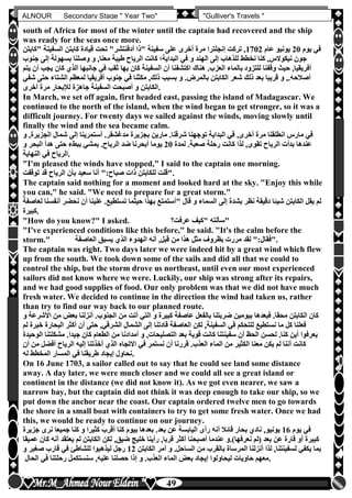 hfhfh
49
ALNOUR Secondary Stage " Year Two" "Gulliver's Travels "
south of Africa for most of the winter until the captain had recovered and the ship
was ready for the seas once more.
‫يوم‬ ‫في‬20‫عام‬ ‫يونيو‬1702‫قيادة‬ ‫تحت‬ "‫أدفنتشر‬ ‫"ذا‬ ‫سفينة‬ ‫على‬ ‫أخرى‬ ‫مرة‬ ‫إنجلترا‬ ‫تركت‬ ,‫السفين‬ ‫كابتن‬‫"كابتن‬ ‫ة‬
‫ج‬ ‫إلى‬ ‫بسهولة‬ ‫وصلنا‬ ‫و‬ ,‫معنا‬ ‫طيبة‬ ‫الرياح‬ ‫كانت‬ ‫البداية؛‬ ‫في‬ ‫و‬ ‫الهند‬ ‫إلى‬ ‫للذهاب‬ ‫نخطط‬ ‫كنا‬ ,‫نيكوالس‬ ‫جون‬‫نوب‬
‫كان‬ ‫الذن‬ ‫جانبها‬ ‫في‬ ‫ثقب‬ ‫بها‬ ‫كان‬ ‫السفينة‬ ‫أن‬ ‫اكتشفنا‬ ‫هناك‬ ‫العزبأ‬ ‫بالماء‬ ‫للتزود‬ ‫وقفنا‬ ‫حي‬ ,‫أفريقيا‬‫يتم‬ ‫أن‬ ‫يجب‬
‫شعر‬ ‫ذلك‬ ‫بعد‬ ‫قريبا‬ ‫و‬ ,‫أصالحهأ‬‫الشتا‬ ‫لمعظم‬ ‫أفريقيا‬ ‫جنوب‬ ‫في‬ ‫مكثنا‬ ,‫ذلك‬ ‫بسبب‬ ‫و‬ ‫بالمرضأ‬ ‫الكابتن‬‫شفي‬ ‫حتى‬ ‫ء‬
‫أخرى‬ ‫مرة‬ ‫لإلبحار‬ ‫جاهزة‬ ‫السفينة‬ ‫أصبحت‬ ‫و‬ ‫.الكابتن‬
In March, we set off again, first headed east, passing the island of Madagascar. We
continued to the north of the island, when the wind began to get stronger, so it was a
difficult journey. For twenty days we sailed against the winds, moving slowly until
finally the wind and the sea became calm.
‫الجز‬ ‫شمال‬ ‫إلى‬ ‫أستمرينا‬ ‫مدغشقرأ‬ ‫بجزيرة‬ ‫مارين‬ ‫شرقناأ‬ ‫توجهنا‬ ‫البداية‬ ‫في‬ ,‫أخرى‬ ‫مرة‬ ‫انطلقنا‬ ‫مارس‬ ‫في‬‫ير‬‫و‬ ,‫ة‬
‫لمدة‬ ‫صعبةأ‬ ‫رحلة‬ ‫كانت‬ ‫لذا‬ ,‫تقوى‬ ‫الرياح‬ ‫بدأت‬ ‫عندها‬20‫و‬ ‫البحر‬ ‫هدأ‬ ‫حتى‬ ‫ببطء‬ ‫بمشي‬ ‫الرياحأ‬ ‫ضد‬ ‫أبحرنا‬ ‫يوما‬
‫النهاية‬ ‫في‬ ‫.الرياح‬
"I'm pleased the winds have stopped," I said to the captain one morning.
‫توقفت‬ ‫قد‬ ‫الرياح‬ ‫بأن‬ ‫سعيد‬ ‫أنا‬ ":‫صباح‬ ‫ذات‬ ‫للكابتن‬ ‫."قلت‬
The captain said nothing for a moment and looked hard at the sky. "Enjoy this while
you can," he said. "We need to prepare for a great storm."
‫نحض‬ ‫أن‬ ‫علينا‬ ‫تستطيعأ‬ ‫حيثما‬ ‫بهذا‬ ‫"أستمتع‬ ‫قال‬ ‫و‬ ‫السماء‬ ‫إلى‬ ‫بشدة‬ ‫نظر‬ ‫دقيقة‬ ‫شيئا‬ ‫الكابتن‬ ‫يقل‬ ‫لم‬‫لعاصفة‬ ‫أنفسنا‬ ‫ر‬
‫.كبيرة‬
"How do you know?" I asked. ‫عرفت‬ ‫"كيف‬ ‫"سألته‬
"I've experienced conditions like this before," he said. "It's the calm before the
storm." ‫العاصفة‬ ‫يسبق‬ ‫الذن‬ ‫الهدوء‬ ‫أنه‬ ,‫قبل‬ ‫من‬ ‫هذا‬ ‫مثل‬ ‫بظروف‬ ‫مررت‬ ‫لقد‬ ":‫."فقال‬
The captain was right. Two days later we were indeed hit by a great wind which flew
up from the south. We took down some of the sails and did all that we could to
control the ship, but the storm drove us northeast, until even our most experienced
sailors did not know where we were. Luckily, our ship was strong after its repairs,
and we had good supplies of food. Our only problem was that we did not have much
fresh water. We decided to continue in the direction the wind had taken us, rather
than try to find our way back to our planned route.
‫بعو‬ ‫أنزلنا‬ ‫الجنوبأ‬ ‫من‬ ‫أتت‬ ‫التي‬ ‫و‬ ‫كبيرة‬ ‫عاصفة‬ ‫بالفعل‬ ‫ضربتنا‬ ‫بيومين‬ ‫فبعدها‬ ‫محقاأ‬ ‫الكابتن‬ ‫كان‬‫و‬ ‫األشرعة‬ ‫من‬
‫الب‬ ‫أكثر‬ ‫أن‬ ‫حتى‬ ,‫الشرقي‬ ‫الشمال‬ ‫إلى‬ ‫قادتنا‬ ‫العاصفة‬ ‫لكن‬ ,‫السفينة‬ ‫في‬ ‫للتحكم‬ ‫نستطيع‬ ‫ما‬ ‫كل‬ ‫فعلنا‬‫لم‬ ‫خبرة‬ ‫حارة‬
‫سفينتن‬ ‫أن‬ ‫الحظ‬ ‫لحسن‬ ‫كناأ‬ ‫أين‬ ‫يعرفوا‬‫مشك‬ ‫جيداأ‬ ‫كان‬ ‫الطعام‬ ‫من‬ ‫أمدادنا‬ ‫و‬ ,‫التصليحات‬ ‫بعد‬ ‫قوية‬ ‫كانت‬ ‫ا‬‫الوحيدة‬ ‫لتنا‬
‫أفضل‬ ‫الرياح‬ ‫إليه‬ ‫أخذتنا‬ ‫الذن‬ ‫االتجاه‬ ‫في‬ ‫نستمر‬ ‫أن‬ ‫قررنا‬ ‫العذبأ‬ ‫الماء‬ ‫من‬ ‫الكثير‬ ‫معنا‬ ‫يكن‬ ‫لم‬ ‫أننا‬ ‫كانت‬‫أن‬ ‫من‬
‫له‬ ‫المخطط‬ ‫المسار‬ ‫في‬ ‫طريقنا‬ ‫إيجاد‬ ‫.نحاول‬
On 16 June 1703, a sailor called out to say that he could see land some distance
away. A day later, we were much closer and we could all see a great island or
continent in the distance (we did not know it). As we got even nearer, we saw a
narrow bay, but the captain did not think it was deep enough to take our ship, so we
put down the anchor near the coast. Our captain ordered twelve men to go towards
the shore in a small boat with containers to try to get some fresh water. Once we had
this, we would be ready to continue on our journey.
‫يوم‬ ‫في‬16‫نرى‬ ‫جميعا‬ ‫كنا‬ ‫و‬ ‫كثيرا‬ ‫أقرب‬ ‫كنا‬ ‫بيوم‬ ‫بعدها‬ ‫بعدأ‬ ‫عن‬ ‫اليابسة‬ ‫رأى‬ ‫أنه‬ ‫قائال‬ ‫بحار‬ ‫نادن‬ ,‫يونيو‬‫جزيرة‬
‫يعتق‬ ‫لم‬ ‫الكابتن‬ ‫لكن‬ ,‫ضيق‬ ‫خليج‬ ‫رأينا‬ ,‫قربا‬ ‫أكثر‬ ‫أصبحنا‬ ‫عندما‬ ‫نعرفها)أو‬ ‫(لم‬ ‫بعد‬ ‫عن‬ ‫قارة‬ ‫أو‬ ‫كبيرة‬‫عميقا‬ ‫كان‬ ‫أنه‬ ‫د‬
‫من‬ ‫بالقرب‬ ‫المرساة‬ ‫أنزلنا‬ ‫لذا‬ ,‫لسفينتنا‬ ‫يكفي‬ ‫بما‬‫الكابتن‬ ‫أمر‬ ‫و‬ ‫الساحلأ‬12‫و‬ ‫صغير‬ ‫قارب‬ ‫في‬ ‫للشاطئ‬ ‫ليذهبوا‬ ‫رجل‬
‫الحال‬ ‫في‬ ‫رحلتنا‬ ‫سنستكمل‬ ,‫عليه‬ ‫حصلنا‬ ‫إذا‬ ‫و‬ ‫العذبأ‬ ‫الماء‬ ‫بعو‬ ‫إيجاد‬ ‫ليحاولوا‬ ‫حاويات‬ ‫.معهم‬
 