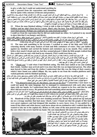 hfhfh
5
ALNOUR Secondary Stage " Year Two" "Gulliver's Travels "
to give a talk, but I could not understand anything he
said. I guessed from his expressions and intonation
that he spoke with a mixture of threats and promises.
‫س‬ ‫وبعد‬ ,‫الرجال‬ ‫هؤالء‬ ‫اطمئنان‬ ‫ازداد‬ ,‫ذلك‬ ‫بعد‬ ‫الهروبأ‬ ‫أحاول‬ ‫أكن‬ ‫لم‬ ‫أنني‬ ‫الحظوا‬ ‫ألنهم‬ ‫ربما‬ ,‫الصغار‬ ‫الرجال‬ ‫هدأ‬,‫تقريبا‬ ‫اعة‬
‫أخيلرا‬ ُ‫واسلتطعت‬ ,‫رأسي‬ ‫حول‬ ‫التي‬ ‫األحبال‬ ‫قطع‬ ‫تم‬ ,‫ذلك‬ ‫وبعد‬ ‫شيئاأ‬ ‫يبنون‬ ‫كانوا‬ ‫أنهم‬ ُ‫وخمنت‬ ,‫بجوارن‬ ‫أخشاب‬ ‫تقطيع‬ ‫أصوات‬ ‫سمعت‬
,‫مرملوق‬ ,‫شلخص‬ ‫بأنله‬ ‫تلوحي‬ ‫مالبلس‬ ‫يرتلدن‬ ‫الرجلل‬ ‫كلان‬ ‫رأسيأ‬ ‫بجانب‬ ‫بنائها‬ ‫تم‬ ‫خشبية‬ ‫منصة‬ ‫على‬ ‫يقف‬ ‫رجال‬ ‫رأيت‬ ‫رأسيأ‬ ‫أرفع‬ ‫أن‬
‫الخدم‬ ‫أحد‬ ‫يقف‬ ‫وكان‬‫وجهله‬ ‫تعبيلرات‬ ‫ملن‬ ُ‫خمنلت‬ ‫قاللهأ‬ ‫مملا‬ ‫شليئ‬ ‫أن‬ ‫أفهلم‬ ‫لم‬ ‫ولكني‬ ,‫كالما‬ ‫يقول‬ ‫وبدأ‬ ‫لي‬ ‫الرجل‬ ‫نظر‬ ‫جانبيهأ‬ ‫كال‬ ‫على‬
‫والتعهداتأ‬ ‫التهديدات‬ ‫من‬ ‫مزيجا‬ ‫كان‬ ‫حديثه‬ ‫أن‬ ‫صوته‬ ‫طبقات‬ ‫ّر‬‫ي‬‫تغ‬ ‫ومن‬
12. When the man finished talking, I tried to talk to him in English. "Sir, My name's Lemuel
Gulliver and my ship's been lost in a storm. That's why I'm here. You don't need to tie me up, I
won't hurt anyone. Perhaps you could give me some food and a drink."
I could see from his expression that he did not understand me either. So I pointed to my mouth
to show him that I was hungry and thirsty.
" ,‫قلائال‬ ‫باإلنجليزيلة‬ ‫معله‬ ‫أتكللم‬ ‫أن‬ ‫حاوللت‬ ,‫حديثله‬ ‫الرجلل‬ ‫أنهى‬ ‫عندما‬‫بسلبب‬ ‫قلدت‬ُ‫ف‬ ‫وسلفينتي‬ ‫جليفلر‬ ‫ليمويلل‬ ‫اسلمي‬ ,‫سليدن‬ ‫يلا‬
‫الطعلام‬ ‫بعلو‬ ‫إعطلائي‬ ‫تكلرمتم‬ ‫للو‬ ‫أرجلو‬ ‫شلخصأ‬ ‫أن‬ ‫أخذن‬ ‫للن‬ ‫فأنلا‬ ‫باألحبلال‬ ‫لتقييلدن‬ ‫داعلي‬ ‫ال‬ ‫هنلاأ‬ ‫موجلود‬ ‫أنلا‬ ‫السبب‬ ‫ولهذا‬ ‫عاصفة‬
‫والشراب‬‫ل‬ ‫أنه‬ ‫وجهه‬ ‫تعبير‬ ‫من‬ ‫الحظت‬ "‫أ‬‫وظمآناأ‬ ‫جائعا‬ ُ‫كنت‬ ‫أنني‬ ‫له‬ ‫ّن‬‫ي‬‫ألب‬ ‫فمي‬ ‫إلى‬ ُ‫أشرت‬ ‫لذلك‬ ,‫أيضا‬ ‫يفهمني‬ ‫م‬
13. The man said something to his servants. I watched as some of the little men went off,
returning shortly with many baskets of food and little containers of water. They put ladders
against my shoulder and carried the baskets and containers up to my mouth. They could not
believe how much I drank and ate, but they seemed pleased. I think the little people realised that
they could trust me and, with food in my stomach, I felt I could trust them, too.
‫السلالل‬ ‫ملن‬ ‫الكثيلر‬ ‫ومعهلم‬ ‫قصلير‬ ‫وقلت‬ ‫بعلد‬ ‫يعلودون‬ ‫ثلم‬ ‫ينصلرفون‬ ‫الصغار‬ ‫الرجال‬ ‫من‬ ‫بعضا‬ ُ‫وشاهدت‬ ,‫دمه‬َ‫خ‬‫ل‬ ‫شيئا‬ ‫الرجل‬ ‫قال‬
‫الكميلة‬ ‫يصلدقوا‬ ‫للم‬ ‫فمليأ‬ ‫إللى‬ ‫واألوانلي‬ ‫السلالل‬ ‫ورفعوا‬ ,‫كتفي‬ ‫على‬ ‫ساللم‬ ‫بوضع‬ ‫قاموا‬ ‫المياهأ‬ ‫بها‬ ‫التي‬ ‫األواني‬ ‫وكذلك‬ ‫أطعمة‬ ‫بها‬ ‫التي‬
‫ولكنهم‬ ,‫وأكلتها‬ ‫شربتها‬ ‫التي‬‫طعاملا‬ ‫هنلاك‬ ‫أصلبح‬ ‫وعنلدما‬ ,‫بلي‬ ‫يثقلوا‬ ‫أن‬ ‫الممكن‬ ‫من‬ ‫أنهم‬ ‫أدركوا‬ ‫الصغار‬ ‫الناس‬ ‫أن‬ ‫أعتقد‬ ‫سعداءأ‬ ‫بدوا‬
‫أيضاأ‬ ‫بهم‬ ‫أثق‬ ‫أن‬ ‫يمكن‬ ‫أنني‬ ‫شعرت‬ ,‫معدتي‬ ‫في‬
14. "Thank you," I said when I had finished eating. The little men smiled at me and nodded
their heads. Another man arrived and it was clear that this was an important person. The other
men bowed to him and from his clothes I understood that this was the King of their country,
which I later found was called Lilliput. He, too, spoke to me from the wooden platform and I
waited patiently until he finished speaking.
‫وكلان‬ ‫آخلر‬ ‫رجلل‬ ‫وصلل‬ ‫برخوسلهمأ‬ ‫بتحيتلي‬ ‫وقلاموا‬ ‫الصغار‬ ‫الرجال‬ ‫لي‬ ‫ابتسم‬ ‫الطعامأ‬ ‫تناول‬ ‫من‬ ‫فرغت‬ ‫أن‬ ‫بعد‬ ‫الشكر‬ ‫لهم‬ ُ‫مت‬ّ‫د‬‫ق‬
‫أن‬ ‫بعلد‬ ‫فيملا‬ ُ‫علملت‬ ‫والتلي‬ ‫دوللتهم‬ ‫للك‬َ‫م‬ ‫كلان‬ ‫أنله‬ ‫مالبسله‬ ‫ملن‬ ُ‫وأدركلت‬ ,‫لله‬ ‫اآلخرون‬ ‫الرجال‬ ‫انحنى‬ ‫مرموقةأ‬ ‫شخصية‬ ‫أنه‬ ‫الواضح‬ ‫من‬
‫أ‬ ّ‫إلي‬ ‫الملك‬ ‫تحدث‬ ‫ليليبوتأ‬ ‫اسمها‬‫حديثهأ‬ ‫أنهى‬ ‫حتى‬ ‫بصبر‬ ُ‫وانتظرت‬ ,‫الخشبية‬ ‫المنصة‬ ‫فوق‬ ‫من‬ ‫يضا‬
15. "I'm pleased to meet you, sir, but please, can you set me free?" I asked him. I now knew we
could not speak the same language, but we managed to communicated with each other using
signs with our hands. So I understood that he refused my request to be free, and that he said
that I did not need to worry. He pointed and said something about moving me somewhere.
" ,‫للملك‬ ُ‫قلت‬‫لر‬‫س‬َ‫أل‬‫ا‬ ‫ملن‬ ‫تحررنلي‬ ‫بلأن‬ ‫تسلمح‬ ‫هلل‬ ,‫أرجلوك‬ ‫ولكلن‬ ,‫سليدن‬ ‫يلا‬ ‫بلقائلك‬ ‫مسلرور‬ ‫أنلا‬‫ا‬ ‫أعللم‬ ُ‫كنلت‬ "‫أن‬ ‫نسلتطيع‬ ‫ال‬ ‫أننلا‬ ‫آلن‬
‫مطللق‬ ‫أكلون‬ ‫أن‬ ‫فلي‬ ‫طلبلي‬ ‫رفلو‬ ‫أنله‬ ُ‫فهملت‬ ‫وبلذلك‬ ,‫بأيلدينا‬ ‫اإلشلارات‬ ‫باسلتخدام‬ ‫معلا‬ ‫التواصلل‬ ‫فلي‬ ‫نجحنلا‬ ‫ولكننلا‬ ,‫اللغة‬ ‫بنفس‬ ‫نتحدث‬
‫ماأ‬ ‫مكان‬ ‫إلى‬ ‫نقلي‬ ‫بخصوص‬ ‫شيئا‬ ‫وقال‬ ‫بيده‬ ‫أشار‬ ‫ثم‬ ‫أقلقأ‬ ‫أن‬ ‫لي‬ ‫بالنسبة‬ ‫داعي‬ ‫ال‬ ‫أنه‬ ‫قال‬ ‫وأنه‬ ,‫السراح‬
16. Hundreds of tiny people were now standing around me. Slowly they picked me up and put
me on a strange machine that had many wheels. Later I found out that the people of this land
were great engineers and had designed this machine to carry heavy trees. It was pulled by a
team of tiny black and white horses, each horse about eleven centimetres tall. I realised that they
wanted to take me to the capital city. Before we left, some of the men poured some medicine on
the cuts where the arrows had hit my hand. The cuts immediately felt much better.
‫لاموا‬‫ل‬‫ق‬ ‫لداأ‬‫ل‬‫ج‬ ‫لغار‬‫ل‬‫الص‬ ‫لخاص‬‫ل‬‫األش‬ ‫لن‬‫ل‬‫م‬ ‫لات‬‫ل‬‫مئ‬ ‫اآلن‬ ‫لولي‬‫ل‬‫ح‬ ‫لف‬‫ل‬‫يق‬ ‫لان‬‫ل‬‫ك‬
‫كثيلرةأ‬ ‫عجلالت‬ ‫لهلا‬ ‫كلان‬ ‫غريبلة‬ ‫آللة‬ ‫عللى‬ ‫ووضعوني‬ ‫ببطء‬ ‫بحملي‬
‫عظملاء‬ ‫مهندسلين‬ ‫كلانوا‬ ‫الجزيلرة‬ ‫هلذه‬ ‫سلكان‬ ‫أن‬ ‫بعلد‬ ‫فيما‬ ‫اكتشفت‬
‫اآلللة‬ ‫يجلر‬ ‫كلان‬ ‫الثقيللةأ‬ ‫األشلجار‬ ‫لحملل‬ ‫اآلللة‬ ‫هلذه‬ ‫بتصميم‬ ‫وقاموا‬
‫الص‬ ‫الخيل‬ ‫من‬ ‫مجموعة‬‫طلول‬ ‫ويبلغ‬ ,‫وأبيو‬ ‫أسود‬ ‫لونها‬ ‫جدا‬ ‫غيرة‬
‫لانوا‬‫ل‬‫ك‬ ‫لم‬‫ل‬‫أنه‬ ‫لت‬‫ل‬‫أدرك‬ ‫لنتيمتراأ‬‫ل‬‫س‬ ‫عشلر‬ ‫لد‬‫ل‬‫أح‬ ‫لوالي‬‫ل‬‫ح‬ ‫لنهم‬‫ل‬‫م‬ ‫لان‬‫ل‬‫حص‬ ‫كلل‬
‫الرجلال‬ ‫بعو‬ ‫قام‬ ,‫نغادر‬ ‫أن‬ ‫قبل‬ ‫دولتهمأ‬ ‫عاصمة‬ ‫إلى‬ ‫نقلي‬ ‫يريدون‬
 