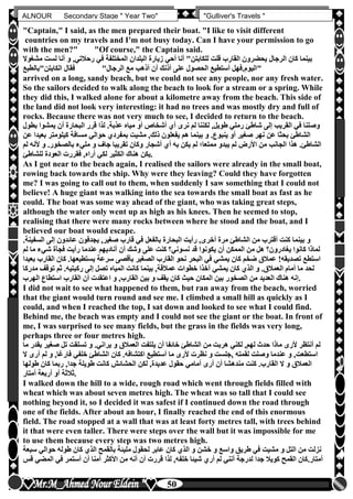 hfhfh
50
ALNOUR Secondary Stage " Year Two" "Gulliver's Travels "
"Captain," I said, as the men prepared their boat. "I like to visit different
countries on my travels and I'm not busy today. Can I have your permission to go
with the men?" "Of course," the Captain said.
‫لست‬ ‫أنا‬ ‫و‬ ,‫رحالتي‬ ‫في‬ ‫المختلفة‬ ‫البلدان‬ ‫زيارة‬ ‫أحي‬ ‫أنا‬ "‫للكابتن‬ ‫قلت‬ ‫القارب‬ ‫يحضرون‬ ‫الرجال‬ ‫كان‬ ‫بينما‬‫مشغوال‬
‫ال‬ ‫مع‬ ‫أذهب‬ ‫أن‬ ‫أذنك‬ ‫على‬ ‫الحصول‬ ‫أستطيع‬ ‫اليومأفهل‬‫الكابتن"بالطبع‬ ‫فقال‬ "‫رجال‬ "
arrived on a long, sandy beach, but we could not see any people, nor any fresh water.
So the sailors decided to walk along the beach to look for a stream or a spring. While
they did this, I walked alone for about a kilometre away from the beach. This side of
the land did not look very interesting: it had no trees and was mostly dry and full of
rocks. Because there was not very much to see, I decided to return to the beach.
‫رمل‬ ‫شاطئ‬ ‫إلى‬ ‫القريب‬ ‫في‬ ‫وصلنا‬‫يمشو‬ ‫أن‬ ‫البحارة‬ ‫قرر‬ ‫لذا‬ ‫عذبةأ‬ ‫مياه‬ ‫أو‬ ‫أشخاص‬ ‫أن‬ ‫نرى‬ ‫لم‬ ‫لكننا‬ ,‫طويل‬ ‫ي‬‫بطول‬ ‫ا‬
‫ب‬ ‫كيلومتر‬ ‫مسافة‬ ‫حوالي‬ ‫بمفردن‬ ‫مشيت‬ ,‫ذلك‬ ‫يفعلون‬ ‫هم‬ ‫بينما‬ ‫و‬ ‫ينبوعأ‬ ‫أو‬ ‫صغير‬ ‫نهر‬ ‫عن‬ ‫بحثا‬ ‫الشاطئ‬‫عن‬ ‫عيدا‬
‫مليء‬ ‫و‬ ‫جاف‬ ‫تقريبا‬ ‫وكان‬ ‫أشجار‬ ‫أن‬ ‫به‬ ‫يكن‬ ‫لم‬ ‫ممتعا؛‬ ‫يبدو‬ ‫لم‬ ‫األرض‬ ‫من‬ ‫الجانب‬ ‫هذا‬ ‫الشاطئأ‬‫أل‬ ‫و‬ ‫بالصخورأ‬‫لم‬ ‫نه‬
‫للشاطئ‬ ‫العودة‬ ‫فقررت‬ ,‫أراه‬ ‫لكي‬ ‫الكثير‬ ‫هناك‬ ‫.يكن‬
As I got near to the beach again, I realised the sailors were already in the small boat,
rowing back towards the ship. Why were they leaving? Could they have forgotten
me? I was going to call out to them, when suddenly I saw something that I could not
believe! A huge giant was walking into the sea towards the small boat as fast as he
could. The boat was some way ahead of the giant, who was taking great steps,
although the water only went up as high as his knees. Then he seemed to stop,
realising that there were many rocks between where he stood and the boat, and I
believed our boat would escape.
‫الس‬ ‫إلى‬ ‫عائدون‬ ‫يجدفون‬ ,‫صغير‬ ‫قارب‬ ‫في‬ ‫بالفعل‬ ‫البحارة‬ ‫رأيت‬ ,‫أخرى‬ ‫مرة‬ ‫الشاطئ‬ ‫من‬ ‫أقترب‬ ‫كنت‬ ‫بينما‬ ‫و‬‫فينةأ‬
‫م‬ ‫شيء‬ ‫فجأة‬ ‫رأيت‬ ‫عندما‬ ‫أناديهم‬ ‫أن‬ ‫وشك‬ ‫على‬ ‫كنت‬ ‫نسوني‬ ‫قد‬ ‫يكونوا‬ ‫أن‬ ‫الممكن‬ ‫من‬ ‫هل‬ ‫يغادرون‬ ‫كانوا‬ ‫لماذا‬‫لم‬ ‫ا‬
‫كان‬ ‫يستطيعهاأ‬ ‫سرعة‬ ‫بأقصى‬ ‫الصغير‬ ‫القارب‬ ‫نحو‬ ‫البحر‬ ‫في‬ ‫يمشي‬ ‫كان‬ ‫ضخم‬ ‫عمالق‬ !‫تصديقه‬ ‫استطع‬‫بعيدا‬ ‫القارب‬
‫عمالقة‬ ‫خطوات‬ ‫آخذا‬ ‫يمشي‬ ‫كان‬ ‫الذن‬ ‫و‬ ‫العمالقأ‬ ‫أمام‬ ‫ما‬ ‫لحد‬‫م‬ ‫توقف‬ ‫ثم‬ ‫ركبتيهأ‬ ‫إلى‬ ‫تصل‬ ‫المياه‬ ‫كانت‬ ‫بينما‬ ,‫دركا‬
‫الهرب‬ ‫استطاع‬ ‫القارب‬ ‫أن‬ ‫اعتقدت‬ ‫و‬ ,‫القارب‬ ‫بين‬ ‫و‬ ‫يقف‬ ‫كان‬ ‫حي‬ ‫المكان‬ ‫بين‬ ‫الصخور‬ ‫من‬ ‫العديد‬ ‫هناك‬ ‫.إنه‬
I did not wait to see what happened to them, but ran away from the beach, worried
that the giant would turn round and see me. I climbed a small hill as quickly as I
could, and when I reached the top, I sat down and looked to see what I could find.
Behind me, the beach was empty and I could not see the giant or the boat. In front of
me, I was surprised to see many fields, but the grass in the fields was very long,
perhaps three or four metres high.
‫صغي‬ ‫تل‬ ‫تسلقت‬ ‫و‬ ‫يرانيأ‬ ‫و‬ ‫العمالق‬ ‫يلتفت‬ ‫أن‬ ‫خائفا‬ ‫الشاطئ‬ ‫من‬ ‫هربت‬ ‫لكني‬ ,‫لهم‬ ‫حدث‬ ‫ماذا‬ ‫ألرى‬ ‫أنتظر‬ ‫لم‬‫ما‬ ‫بقدر‬ ‫ر‬
‫كا‬ ‫اكتشافهأ‬ ‫أستطيع‬ ‫ما‬ ‫ألرى‬ ‫نظرت‬ ‫و‬ ‫,جلست‬ ‫لقمته‬ ‫وصلت‬ ‫عندما‬ ‫و‬ ,‫استطعت‬‫لم‬ ‫و‬ ,‫فارغا‬ ‫خلفي‬ ‫الشاطئ‬ ‫ن‬‫ال‬ ‫أرى‬
‫طولها‬ ‫كان‬ ‫ربما‬ ,‫جدا‬ ‫طويلة‬ ‫كانت‬ ‫الحشائش‬ ‫لكن‬ ,‫عديدة‬ ‫حقول‬ ‫أمامي‬ ‫أرى‬ ‫أن‬ ‫مندهشا‬ ‫كنت‬ ‫القاربأ‬ ‫ال‬ ‫و‬ ‫العمالق‬
‫أمتار‬ ‫أربعة‬ ‫أو‬ ‫.ثالثة‬
I walked down the hill to a wide, rough road which went through fields filled with
wheat which was about seven metres high. The wheat was so tall that I could see
nothing beyond it, so I decided it was safest if I continued down the road through
one of the fields. After about an hour, I finally reached the end of this enormous
field. The road stopped at a wall that was at least forty metres tall, with trees behind
it that were even taller. There were steps over the wall but it was impossible for me
to use them because every step was two metres high.
‫لح‬ ‫عابر‬ ‫كان‬ ‫الذن‬ ‫و‬ ‫خشن‬ ‫و‬ ‫واسع‬ ‫طريق‬ ‫في‬ ‫مشيت‬ ‫و‬ ‫التل‬ ‫من‬ ‫نزلت‬‫حوالي‬ ‫طوله‬ ‫كان‬ ‫الذن‬ ‫بالقمح‬ ‫مليئة‬ ‫قول‬‫سبعة‬
‫المض‬ ‫في‬ ‫أستمر‬ ‫أن‬ ‫أمنا‬ ‫األكثر‬ ‫من‬ ‫أنه‬ ‫أن‬ ‫قررت‬ ‫لذا‬ ,‫خلفه‬ ‫شيئا‬ ‫أرن‬ ‫لم‬ ‫أنني‬ ‫لدرجة‬ ‫جدا‬ ‫كويال‬ ‫القمح‬ ‫أمتارأكان‬‫قس‬ ‫ي‬
 