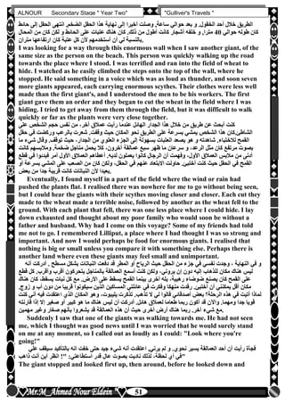 hfhfh
51
ALNOUR Secondary Stage " Year Two" "Gulliver's Travels "
‫حا‬ ‫إلى‬ ‫الحقل‬ ‫انتهى‬ ,‫الضخم‬ ‫الحقل‬ ‫هذا‬ ‫نهاية‬ ‫إلى‬ ‫أخيرا‬ ‫وصلت‬ ,‫ساعة‬ ‫حوالي‬ ‫بعد‬ ‫و‬ ‫الخقولأ‬ ‫أحد‬ ‫خالل‬ ‫الطريق‬‫ئط‬
‫طو‬ ‫كان‬‫حوالي‬ ‫له‬40‫المحال‬ ‫من‬ ‫كان‬ ‫لكن‬ ‫و‬ ‫الحائط‬ ‫على‬ ‫عتبات‬ ‫هناك‬ ‫كان‬ ‫ذلكأ‬ ‫من‬ ‫أطول‬ ‫كانت‬ ‫أشجار‬ ‫خلفه‬ ‫و‬ ,‫مترا‬
‫متران‬ ‫ارتفاعها‬ ‫كان‬ ‫عتبة‬ ‫كل‬ ‫ألن‬ ‫أستخدمهم‬ ‫أن‬ ‫لي‬ ‫.بالنسبة‬
I was looking for a way through this enormous wall when I saw another giant, of the
same size as the person on the beach. This person was quickly walking up the road
towards the place where I stood. I was terrified and ran into the field of wheat to
hide. I watched as he easily climbed the steps onto the top of the wall, where he
stopped. He said something in a voice which was as loud as thunder, and soon seven
more giants appeared, each carrying enormous scythes. Their clothes were less well
made than the first giant's, and I understood the men to be his workers. The first
giant gave them an order and they began to cut the wheat in the field where I was
hiding. I tried to get away from them through the field, but it was difficult to walk
quickly or far as the plants were very close together.
‫ن‬ ‫من‬ ،‫آخر‬ ‫عمالق‬ ‫رأيت‬ ‫عندما‬ ‫الهائل‬ ‫الجدار‬ ‫هذا‬ ‫خالل‬ ‫من‬ ‫طريق‬ ‫عن‬ ‫أبح‬ ‫كنت‬‫على‬ ‫الشخص‬ ‫حجم‬ ‫فس‬
‫ح‬ ‫في‬ ‫وركضت‬ ‫بالرعب‬ ‫شعرت‬ ‫وقفتأ‬ ‫حي‬ ‫المكان‬ ‫نحو‬ ‫الطريق‬ ‫على‬ ‫بسرعة‬ ‫يمشي‬ ‫الشخص‬ ‫هذا‬ ‫الشاطئأكان‬‫قل‬
‫شي‬ ‫وقال‬ ‫توقفأ‬ ‫حي‬ ،‫الجدار‬ ‫من‬ ‫العلون‬ ‫الجزء‬ ‫إلى‬ ‫بسهولة‬ ‫العتبات‬ ‫يصعد‬ ‫هو‬ ‫و‬ ‫شاهدته‬ ‫لالختباءأ‬ ‫القمح‬‫ما‬ ‫ء‬
‫عمالقة‬ ‫سبع‬ ‫ظهر‬ ‫ما‬ ‫سرعان‬ ‫و‬ ،‫الرعد‬ ‫مثل‬ ‫كان‬ ‫مرتفع‬ ‫بصوت‬‫كانت‬ ‫ومالبسهم‬ ‫ضخمةأ‬ ‫مناجل‬ ‫يحمل‬ ‫كال‬ ،‫آخرون‬
‫قطع‬ ‫في‬ ‫فبدئوا‬ ‫أمر‬ ‫األول‬ ‫العمالق‬ ‫أعطاهم‬ ‫لديهأ‬ ‫يعملون‬ ‫كانوا‬ ‫الرجال‬ ‫أن‬ ‫وفهمت‬ ،‫األول‬ ‫العمالق‬ ‫مالبس‬ ‫من‬ ‫أدنى‬
‫بس‬ ‫المشي‬ ‫على‬ ‫الصعب‬ ‫من‬ ‫كان‬ ‫ولكن‬ ،‫الحقل‬ ‫في‬ ‫عنهم‬ ‫االبتعاد‬ ‫حاولت‬ ‫أختبئأ‬ ‫كنت‬ ‫حي‬ ‫الحقل‬ ‫في‬ ‫القمح‬‫أو‬ ‫رعة‬
‫النب‬ ‫ألن‬ ‫بعيدا‬‫بعو‬ ‫من‬ ‫جدا‬ ‫قريبة‬ ‫كانت‬ ‫اتات‬ .
Eventually, I found myself in a part of the field where the wind or rain had
pushed the plants flat. I realised there was nowhere for me to go without being seen,
but I could hear the giants with their scythes moving closer and closer. Each cut they
made to the wheat made a terrible noise, followed by another as the wheat fell to the
ground. With each plant that fell, there was one less place where I could hide. I lay
down exhausted and thought about my poor family who would soon be without a
father and husband. Why had I come on this voyage? Some of my friends had told
me not to go. I remembered Lilliput, a place where I had thought I was so strong and
important. And now I would perhaps be food for enormous giants. I realised that
nothing is big or small unless you compare it with something else. Perhaps there is
another land where even these giants may feel small and unimportant.
‫أ‬ ‫أ‬ ‫مسطح‬ ‫بشكل‬ ‫النباتات‬ ‫دفعت‬ ‫قد‬ ‫المطر‬ ‫أو‬ ‫الرياح‬ ‫حي‬ ‫الحقل‬ ‫من‬ ‫جزء‬ ‫في‬ ‫نفسي‬ ‫وجدت‬ ، ‫النهاية‬ ‫في‬ ‫و‬‫در‬‫أنه‬ ‫كت‬
‫ق‬ ‫كل‬ ‫وأقربأ‬ ‫أقرب‬ ‫يتحركون‬ ‫بالمناجل‬ ‫العمالقة‬ ‫أسمع‬ ‫كنت‬ ‫ولكن‬ ،‫يروني‬ ‫إن‬ ‫دون‬ ‫إليه‬ ‫للذهاب‬ ‫مكان‬ ‫هناك‬ ‫ليس‬‫طع‬
‫كان‬ ،‫يسقط‬ ‫نبات‬ ‫كل‬ ‫مع‬ ‫األرضأ‬ ‫على‬ ‫يسقط‬ ‫القمح‬ ‫بينما‬ ‫أخرى‬ ‫يله‬ ،‫رهيبة‬ ‫ضوضاء‬ ‫يصنع‬ ‫كان‬ ‫القمح‬ ‫على‬‫هناك‬
‫ال‬ ‫عائلتي‬ ‫في‬ ‫وفكرت‬ ‫منهكا‬ ‫رقدت‬ ‫أختبئأ‬ ‫أن‬ ‫يمكنني‬ ‫أقل‬ ‫مكان‬‫أب‬ ‫دون‬ ‫من‬ ‫قريبا‬ ‫سيكونوا‬ ‫الذين‬ ‫مساكين‬‫زوجأ‬ ‫و‬
‫في‬ ‫اعتقدت‬ ‫الذن‬ ‫المكان‬ ‫وهو‬ ،‫يليبوت‬ ‫تذكرت‬ ‫تذهبأ‬ ‫ال‬ ‫لي‬ ‫قالوا‬ ‫أصدقائي‬ ‫بعو‬ ‫الرحلة‬ ‫هذه‬ ‫في‬ ‫أتيت‬ ‫لماذا‬‫كنت‬ ‫أني‬ ‫ه‬
‫قارنته‬ ‫إذا‬ ‫إال‬ ‫صغير‬ ‫أو‬ ‫كبير‬ ‫هو‬ ‫ما‬ ‫هناك‬ ‫ليس‬ ‫أن‬ ‫أدركت‬ ‫هائلأ‬ ‫لعمالق‬ ‫طعاما‬ ‫ربما‬ ‫أكون‬ ‫قد‬ ‫واآلن‬ ‫ومهماأ‬ ‫جدا‬ ‫قويا‬
‫م‬‫مهمين‬ ‫وغير‬ ‫صغار‬ ‫بأنهم‬ ‫يشعروا‬ ‫قد‬ ‫العمالقة‬ ‫هذه‬ ‫أن‬ ‫حي‬ ‫أخرى‬ ‫أرض‬ ‫هناك‬ ‫ربما‬ ‫آخرأ‬ ‫شيء‬ ‫ع‬ .
Suddenly I saw that one of the giants was walking towards me. He had not seen
me, which I thought was good news until I was worried that he would surely stand
on me at any moment, so I called out as loudly as I could: "Look where you're
going!"
‫س‬ ‫بالتأكيد‬ ‫انه‬ ‫خفت‬ ‫حتى‬ ‫جيد‬ ‫شيء‬ ‫أنه‬ ‫اعتقدت‬ ,‫يرني‬ ‫لم‬ ‫و‬ ‫نحونأ‬ ‫يسير‬ ‫العمالقة‬ ‫أحد‬ ‫أن‬ ‫رأيت‬ ‫فجأة‬‫علي‬ ‫يقف‬
‫ذاهب‬ ‫أنت‬ ‫أين‬ ‫انظر‬ !" :‫استطاعتي‬ ‫قدر‬ ‫عال‬ ‫بصوت‬ ‫ناديت‬ ‫لذلك‬ ،‫لحظة‬ ‫أن‬ ‫"في‬
The giant stopped and looked first up, then around, before he looked down and
 
