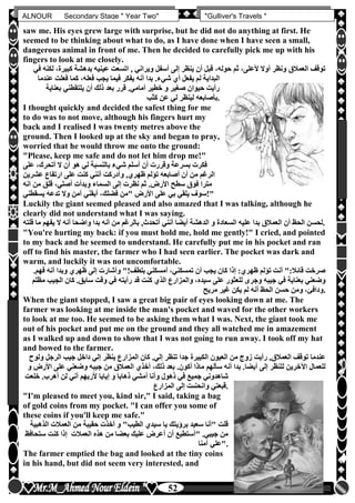 hfhfh
52
ALNOUR Secondary Stage " Year Two" "Gulliver's Travels "
saw me. His eyes grew large with surprise, but he did not do anything at first. He
seemed to be thinking about what to do, as I have done when I have seen a small,
dangerous animal in front of me. Then he decided to carefully pick me up with his
fingers to look at me closely.
‫كبيرة‬ ‫بدهشة‬ ‫عينيه‬ ‫اتسعت‬ , ‫ويراني‬ ‫أسفل‬ ‫إلى‬ ‫ينظر‬ ‫أن‬ ‫قبل‬ ،‫حوله‬ ‫ثم‬ ،‫ألعلى‬ ‫أوال‬ ‫ونظر‬ ‫العمالق‬ ‫توقف‬‫في‬ ‫لكنه‬ ،
‫فعلت‬ ‫كما‬ ،‫فعله‬ ‫يجب‬ ‫فيما‬ ‫يفكر‬ ‫أنه‬ ‫بدا‬ ‫شيءأ‬ ‫أن‬ ‫يفعل‬ ‫لم‬ ‫البداية‬‫عن‬‫دما‬
‫بعناية‬ ‫يلتقطني‬ ‫أن‬ ‫ذلك‬ ‫بعد‬ ‫قرر‬ ‫أماميأ‬ ‫خطير‬ ‫و‬ ‫صغير‬ ‫حيوان‬ ‫رأيت‬
‫كثب‬ ‫عن‬ ‫لي‬ ‫لينظر‬ ‫بأصابعه‬.
I thought quickly and decided the safest thing for me
to do was to not move, although his fingers hurt my
back and I realised I was twenty metres above the
ground. Then I looked up at the sky and began to pray,
worried that he would throw me onto the ground:
"Please, keep me safe and do not let him drop me!"
‫على‬ ،‫أتحرك‬ ‫ال‬ ‫أن‬ ‫هو‬ ‫لي‬ ‫بالنسبة‬ ‫شيء‬ ‫أسلم‬ ‫أن‬ ‫وقررت‬ ‫بسرعة‬ ‫فكرت‬
‫ا‬ ‫على‬ ‫كنت‬ ‫أنني‬ ‫وأدركت‬ ,‫ظهرن‬ ‫تؤلم‬ ‫أصابعه‬ ‫أن‬ ‫من‬ ‫الرغم‬‫عشري‬ ‫رتفاع‬‫ن‬
‫ان‬ ‫من‬ ‫قلق‬ ،‫أصلي‬ ‫وبدأت‬ ‫السماء‬ ‫إلى‬ ‫نظرت‬ ‫ثم‬ ‫األرضأ‬ ‫سطح‬ ‫فوق‬ ‫مترا‬‫ه‬
‫يسقطني‬ ‫تدعه‬ ‫وال‬ ‫آمن‬ ‫أبقني‬ ،‫فضلك‬ ‫"من‬ ‫األرض‬ ‫على‬ ‫بي‬ ‫يلقي‬ ‫"!سوف‬
Luckily the giant seemed pleased and also amazed that I was talking, although he
clearly did not understand what I was saying.
‫لح‬‫الس‬ ‫عليه‬ ‫بدا‬ ‫العمالق‬ ‫أن‬ ‫الحظ‬ ‫سن‬‫ع‬‫اد‬‫يفهم‬ ‫ال‬ ‫أنه‬ ‫واضحا‬ ‫بدا‬ ‫أنه‬ ‫من‬ ‫بالرغم‬ ,‫أتحدث‬ ‫أنني‬ ‫أيضا‬ ‫الدهشة‬ ‫و‬ ‫ة‬‫قلته‬ ‫ما‬ .
"You're hurting my back: if you must hold me, hold me gently!" I cried, and pointed
to my back and he seemed to understand. He carefully put me in his pocket and ran
off to find his master, the farmer who I had seen earlier. The pocket was dark and
warm, and luckily it was not uncomfortable.
‫فهم‬ ‫أنه‬ ‫وبدا‬ ‫ظهرن‬ ‫إلى‬ ‫وأشارت‬ "!‫بلطف‬ ‫أمسكني‬ ،‫تمسكني‬ ‫أن‬ ‫يجب‬ ‫كان‬ ‫إذا‬ :‫ظهرن‬ ‫تؤلم‬ ‫أنت‬ ":‫قائال‬ ‫صرخت‬‫أ‬
‫بعنا‬ ‫وضعني‬‫الج‬ ‫كان‬ ‫سابقأ‬ ‫وقت‬ ‫في‬ ‫رأيته‬ ‫قد‬ ‫كنت‬ ‫الذن‬ ‫والمزارع‬ ،‫سيده‬ ‫على‬ ‫للعثور‬ ‫وجرى‬ ‫جيبه‬ ‫في‬ ‫ية‬‫مظلم‬ ‫يب‬
‫مريح‬ ‫غير‬ ‫يكن‬ ‫لم‬ ‫أنه‬ ‫الحظ‬ ‫حسن‬ ‫ومن‬ ،‫.ودافئ‬
When the giant stopped, I saw a great big pair of eyes looking down at me. The
farmer was looking at me inside the man's pocket and waved for the other workers
to look at me too. He seemed to be asking them what I was. Next, the giant took me
out of his pocket and put me on the ground and they all watched me in amazement
as I walked up and down to show that I was not going to run away. I took off my hat
and bowed to the farmer.
‫توقف‬ ‫عندما‬‫ول‬ ‫الرجل‬ ‫جيب‬ ‫داخل‬ ‫إلي‬ ‫ينظر‬ ‫المزارع‬ ‫كان‬ ‫إليأ‬ ‫تنظر‬ ‫جدا‬ ‫الكبيرة‬ ‫العيون‬ ‫من‬ ‫زوج‬ ‫رأيت‬ ,‫العمالق‬‫وح‬
‫األر‬ ‫على‬ ‫وضعني‬ ‫جيبه‬ ‫من‬ ‫العمالق‬ ‫أخذن‬ ،‫ذلك‬ ‫بعد‬ ‫أكونأ‬ ‫ماذا‬ ‫سألهم‬ ‫أنه‬ ‫بدا‬ ‫أيضاأ‬ ‫إلى‬ ‫للنظر‬ ‫اآلخرين‬ ‫للعمال‬‫و‬ ‫ض‬
‫ش‬‫خلع‬ ‫أهربأ‬ ‫لن‬ ‫أني‬ ‫ألريهم‬ ‫إيابا‬ ‫و‬ ‫ذهابا‬ ‫أمشي‬ ‫وأنا‬ ‫ذهول‬ ‫في‬ ‫جميع‬ ‫اهدوني‬‫ت‬
‫المزارع‬ ‫إلى‬ ‫وانحنىت‬ ‫قبعتي‬.
"I'm pleased to meet you, kind sir," I said, taking a bag
of gold coins from my pocket. "I can offer you some of
these coins if you'll keep me safe."
‫"أن‬ ‫قلت‬‫ا‬ ‫العمالت‬ ‫من‬ ‫حقيبة‬ ‫أخذت‬ ‫و‬ "‫الطيب‬ ‫سيدن‬ ‫يا‬ ‫برخيتك‬ ‫سعيد‬ ‫ا‬‫لذهبية‬
‫ستح‬ ‫كنت‬ ‫إذا‬ ‫العمالت‬ ‫هذه‬ ‫من‬ ‫بعضا‬ ‫عليك‬ ‫أعرض‬ ‫أن‬ ‫"أستطيع‬ ‫جيبيأ‬ ‫من‬‫افظ‬
‫آمنا‬ ‫."علي‬
The farmer emptied the bag and looked at the tiny coins
in his hand, but did not seem very interested, and
 