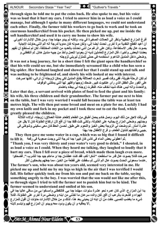 hfhfh
53
ALNOUR Secondary Stage " Year Two" "Gulliver's Travels "
through signs he told me to put the coins back. He also spoke to me, but his voice
was so loud that it hurt my ears. I tried to answer him in as loud a voice as I could
manage, but although I spoke in many different languages, we could not understand
each other. Finally, the farmer told his workers to go back to work and he took an
enormous handkerchief from his pocket. He then picked me up, put me inside the
soft handkerchief and used it to carry me home to show his wife.
‫الصغيرة‬ ‫العمالت‬ ‫إلى‬ ‫ونظر‬ ‫الحقيبة‬ ‫المزارع‬ ‫أفرغ‬‫أخ‬ ‫اإلشارات‬ ‫خالل‬ ‫ومن‬ ،‫جدا‬ ‫مهتما‬ ‫يبدو‬ ‫لم‬ ‫ولكنه‬ ،‫يده‬ ‫في‬‫برني‬
‫اإلجابة‬ ‫أذنيأحاولت‬ ‫آلم‬ ‫أنه‬ ‫لدرجة‬ ‫مدويا‬ ‫كان‬ ‫صوته‬ ‫ولكن‬ ،‫إلي‬ ‫أيضا‬ ‫تحدث‬ ‫أخرىأ‬ ‫مرة‬ ‫النقدية‬ ‫القطع‬ ‫أعيد‬ ‫أن‬
‫نست‬ ‫لم‬ ‫لكن‬ ،‫المختلفة‬ ‫اللغات‬ ‫من‬ ‫بالعديد‬ ‫تحدثت‬ ‫أنني‬ ‫من‬ ‫الرغم‬ ‫على‬ ‫ولكن‬ ،‫االستطاعة‬ ‫بقدر‬ ‫عال‬ ‫بصوت‬‫أ‬ ‫طع‬‫نفهم‬ ‫ن‬
‫التقطن‬ ‫ثم‬ ‫هائلأ‬ ‫منديل‬ ‫جيبه‬ ‫من‬ ‫وأخذ‬ ‫للعمل‬ ‫يعودوا‬ ‫أن‬ ‫لديه‬ ‫للعاملين‬ ‫المزارع‬ ‫قال‬ ،‫وأخيرا‬ ‫البعوأ‬ ‫بعضنا‬‫و‬ ‫ي‬
‫لزوجته‬ ‫ليريني‬ ‫للمنزل‬ ‫حملي‬ ‫في‬ ‫استخدمه‬ ‫و‬ ‫الناعم‬ ‫المنديل‬ ‫داخل‬ ‫.وضعني‬
It was not a long journey, for in a short time I felt the giant open the handkerchief so
that his wife could see me, but she immediately screamed like a child who has seen a
big spider. Her husband laughed and showed her that I could stand up and talk and
was nothing to be frightened of, and slowly his wife looked at me with interest.
‫لك‬ ،‫تراني‬ ‫أن‬ ‫لزوجته‬ ‫يمكن‬ ‫لكي‬ ‫المنديل‬ ‫يفتح‬ ‫العمالقة‬ ‫شعرت‬ ‫قصير‬ ‫وقت‬ ‫ففي‬ ،‫طويلة‬ ‫الرحلة‬ ‫تكن‬ ‫لم‬‫صرخت‬ ‫نها‬
‫الوقوف‬ ‫يمكنني‬ ‫أنني‬ ‫لها‬ ‫وأظهر‬ ‫زوجها‬ ‫ضحك‬ ‫كبيرأ‬ ‫عنكبوت‬ ‫رأى‬ ‫الذن‬ ‫الطفل‬ ‫مثل‬ ‫الفور‬ ‫على‬
‫باهتمام‬ ‫ببطء‬ ‫لي‬ ‫زوجته‬ ‫فنظرت‬ ،‫منه‬ ‫تخاف‬ ‫شيئا‬ ‫هناك‬ ‫ليس‬ ‫وأنه‬ ‫.والتحدث‬
Later that day, a servant arrived with plates of food to feed the giant and his family:
his wife, his three children and their grandmother. The farmer put me next to him
on the table, but I was very worried I would fall because the table was at least ten
metres high. The wife then put some bread and meat on a plate for me. Luckily I had
my own knife and fork in my pocket and I took these out to eat the food, which
greatly pleased the children.
‫العمال‬ ‫عائلة‬ ‫إلطعام‬ ‫الطعام‬ ‫من‬ ‫أطباق‬ ‫يحمل‬ ‫خادم‬ ‫وصل‬ ،‫اليوم‬ ‫ذلك‬ ‫من‬ ‫الحق‬ ‫وقت‬ ‫في‬‫الثالثة‬ ‫أوالده‬ ،‫زوجته‬ :‫ق‬
‫ع‬ ‫يقل‬ ‫ال‬ ‫كان‬ ‫الطاولة‬ ‫ارتفاع‬ ‫ألن‬ ‫أقع‬ ‫أن‬ ‫جدا‬ ‫قلقا‬ ‫كنت‬ ‫ولكني‬ ،‫الطاولة‬ ‫على‬ ‫بجانبه‬ ‫المزارع‬ ‫وضعني‬ ‫وجدتهمأ‬‫ن‬
‫وشوكتي‬ ‫سكيني‬ ‫معي‬ ‫كان‬ ‫الحظ‬ ‫لحسن‬ ‫طبقأ‬ ‫على‬ ‫واللحوم‬ ‫الخبز‬ ‫بعو‬ ‫الزوجة‬ ‫لي‬ ‫وضعت‬ ‫ثم‬ ‫أمتارأ‬ ‫عشرة‬‫في‬
‫األط‬ ‫فرح‬ ‫و‬ ،‫الطعام‬ ‫لتناول‬ ‫وأخذتهم‬ ‫جيبي‬‫بهذا‬ ‫جدا‬ ‫فال‬ .
They then gave me some water in a cup, which was so big that I found it difficult
to lift it. ‫رفعة‬ ‫في‬ ‫صعوبة‬ ‫وجدت‬ ‫أنني‬ ‫لدرجة‬ ‫جدا‬ ‫كبيرا‬ ‫كان‬ ‫كأس‬ ‫في‬ ‫الماء‬ ‫بعو‬ ‫أعطوني‬ ‫.ثم‬
"Thank you, I was very thirsty and your water's very good to drink," I shouted, in
as loud a voice as I could. When they heard me talking, they laughed so loudly that it
hurt my ears. Then I fell over a piece of bread, which made them laugh even more.
‫ج‬ ‫ماءكم‬ ‫و‬ ‫جدا‬ ‫عطشان‬ ‫كنت‬ ‫فقد‬ ،‫لكم‬ ‫"شكرا‬ ‫استطعت‬ ‫ما‬ ‫قدر‬ ‫عال‬ ‫بصوت‬ ‫قائال‬ ‫صرخت‬‫فض‬ ‫للشرب،"أ‬ ‫جدا‬ ‫يد‬‫حكوا‬
‫أكثر‬ ‫يضحكون‬ ‫جعلهم‬ ‫مما‬ ،‫الخبز‬ ‫من‬ ‫قطعة‬ ‫على‬ ‫سقطت‬ ‫ثم‬ ‫أذنيأ‬ ‫آلم‬ ‫عال‬ ‫بصوت‬ ‫أتحدث‬ ‫سمعوني‬ ‫.عندما‬
The farmer's son, who was about ten years old, seemed very interested in me. He
picked me up and held me by my legs so high in the air that I was terrified I would
fall. His father quickly took me from his son and put me back on the table, saying
something angrily to the boy. I was worried that the son would not like me after this,
so through signs I tried to tell the farmer not to punish him but to be kind. The
farmer seemed to understand and smiled at his son.
‫ج‬ ‫عاليا‬ ‫ساقي‬ ‫من‬ ‫بي‬ ‫وأمسكوا‬ ‫فالتقطني‬ ‫بيأ‬ ‫جدا‬ ‫مهتما‬ ،‫سنوات‬ ‫عشرة‬ ‫نحو‬ ‫عمره‬ ‫كان‬ ‫الذن‬ ،‫المزارع‬ ‫أبن‬ ‫بدا‬‫في‬ ‫دا‬
‫الطا‬ ‫على‬ ‫أخرى‬ ‫مرة‬ ‫وضعني‬ ‫و‬ ‫ابنه‬ ‫من‬ ‫أخذني‬ ‫ما‬ ‫سرعان‬ ‫والده‬ ‫لكن‬ ‫أقعأ‬ ‫أن‬ ‫بالرعب‬ ‫فشعرت‬ ‫و‬ ‫الهواء‬‫قائال‬ ،‫ولة‬
‫للمز‬ ‫أقول‬ ‫أن‬ ‫حاولت‬ ‫اإلشارات‬ ‫خالل‬ ‫من‬ ‫و‬ ‫لذلك‬ ،‫هذا‬ ‫بعد‬ ‫يحبني‬ ‫لن‬ ‫ابنه‬ ‫أن‬ ‫من‬ ‫خفت‬ ‫للصبيأ‬ ‫بغضب‬ ‫ما‬ ‫شيء‬‫ارع‬
‫البنه‬ ‫وابتسم‬ ‫فهم‬ ‫المزارع‬ ‫أن‬ ‫معهأويبدو‬ ‫ودود‬ ‫يكون‬ ‫أن‬ ‫و‬ ‫يعاقبه‬ ‫.أال‬
 