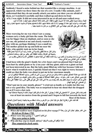 hfhfh
54
ALNOUR Secondary Stage " Year Two" "Gulliver's Travels "
Suddenly I heard a noise behind me that sounded like a strange machine. A cat
appeared, which was three times the size of a cow. Usually I like animals, and I
understood that they do not usually attack you unless you show you are afraid of
them, so I watched it carefully and then walked up and down in front
of it. I was right. It did not seem interested in me at all and soon walked away.
‫أحب‬ ‫أنا‬ ‫عادة‬ ‫البقرةأ‬ ‫حجم‬ ‫أضعاف‬ ‫ثالثة‬ ‫كانت‬ ‫الذن‬ ،‫قطة‬ ‫ظهرت‬ ‫غريبةأ‬ ‫آلة‬ ‫كأنه‬ ‫خلفي‬ ‫صوتا‬ ‫سمعت‬ ‫فجأة‬
‫و‬ ‫ذهابا‬ ‫أمامها‬ ‫مشيت‬ ‫ثم‬ ‫بعناية‬ ‫شاهدتها‬ ‫لذلك‬ ،‫منهم‬ ‫خائفا‬ ‫كنت‬ ‫إذا‬ ‫إال‬ ‫يهجموا‬ ‫ال‬ ‫عادة‬ ‫أنهم‬ ‫وأعرف‬ ،‫الحيوانات‬‫إ‬‫يابا‬
. ‫بعي‬ ‫مشيت‬ ‫ما‬ ‫سرعان‬ ‫اإلطالق،و‬ ‫على‬ ‫بي‬ ‫مهتمة‬ ‫تبدو‬ ‫فلم‬ ‫حقأ‬ ‫على‬ ‫كنت‬ ‫وقد‬‫دا‬
More worrying for me was when I saw a young
woman carry a baby girl into the room. The baby
was far bigger than an elephant, and as soon as she
saw me, she pointed at me and clearly wanted to
play with me, perhaps thinking I was a small toy.
The mother picked me up and held me near the
baby, who quickly took me in her hand.
‫ط‬ ‫تحمل‬ ‫شابة‬ ‫امرأة‬ ‫رأيت‬ ‫عندما‬ ‫لي‬ ‫بالنسبة‬ ‫للقلق‬ ‫مدعاة‬ ‫أكثر‬ ‫وكان‬‫ف‬‫لة‬
‫ش‬ ‫وحالما‬ ،‫فيل‬ ‫من‬ ‫بكثير‬ ‫أكبر‬ ‫الطفلة‬ ‫وكانت‬ ‫الغرفةأ‬ ‫في‬ ‫رضيعة‬، ‫اهدتني‬
‫ب‬ ‫وأمسكتني‬ ‫األم‬ ‫التقطتني‬ ‫صغيرةأ‬ ‫لعبة‬ ‫أني‬ ‫تعتقد‬ ‫كانت‬ ‫ربما‬ ،‫بي‬ ‫تلعب‬ ‫أن‬ ‫بوضوح‬ ‫وأرادت‬ ‫إلي‬ ‫أشارت‬‫من‬ ‫القرب‬
‫يدها‬ ‫في‬ ‫بسرعة‬ ‫أخذتني‬ ‫التي‬ ‫و‬ ‫.الطفلة‬
I had been with the giant's family for a few hours and was pleased that I had not
been hurt by adult giants or by a ten year- old boy giant, and even a giant cat had
not been interested in me. But the baby giant filled me with fear because I did not
know what it would do next. I quickly found out that I was right to worry because I
could see that the baby was about to put me in her enormous mouth.
‫البالغين‬ ‫العمالقة‬ ‫بسبب‬ ‫أتضرر‬ ‫لم‬ ‫أنني‬ ‫سرورن‬ ‫دواعي‬ ‫من‬ ‫وكان‬ ‫ساعات‬ ‫لبضع‬ ‫العمالق‬ ‫عائلة‬ ‫مع‬ ‫كنت‬ ‫لقد‬‫من‬ ‫أو‬
,‫بي‬ ‫تهتم‬ ‫لم‬ ‫العمالقة‬ ‫القطة‬ ‫وحتى‬ ، ‫سنوات‬ ‫عشر‬ ‫عمره‬ ‫عمالق‬ ‫صبي‬ ‫قبل‬‫ال‬ ‫العمالق‬ ‫من‬ ‫الخوف‬ ‫ملئني‬ ‫ولكن‬‫رضيع‬
‫الطفلة‬ ‫رأيت‬ ‫ألني‬ ‫قلقي‬ ‫في‬ ‫حق‬ ‫على‬ ‫كنت‬ ‫أنني‬ ‫بسرعة‬ ‫وجدت‬ ‫لقد‬ ‫بعدأ‬ ‫تفعل‬ ‫سوف‬ ‫ما‬ ‫أعرف‬ ‫أكن‬ ‫لم‬ ‫ألنني‬‫وشك‬ ‫على‬
‫الهائل‬ ‫فمها‬ ‫في‬ ‫تضعني‬ ‫.أن‬
"Don't put me in your mouth, please!" I cried out as loudly as I could, but this was
not a very good idea. The baby was so surprised to hear me shout that she dropped
me as if I were a hot rock.
‫ب‬ ‫صرخت‬‫أر‬ ‫فمك‬ ‫في‬ ‫تضعيني‬ ‫"ال‬ ‫صوتي‬ ‫أعلى‬‫جوك‬‫مندهش‬ ‫الرضيعة‬ ‫كانت‬ ‫جيدةأ‬ ‫فكرة‬ ‫تكن‬ ‫لم‬ ‫هذه‬ ‫لكن‬ ,"‫ي‬‫جدا‬ ‫ة‬ I
was at least ten metres from the ground and I began to fall fast towards the hard
floor of the house.
‫عن‬ ‫يقل‬ ‫ال‬ ‫ارتفاع‬ ‫على‬ ‫كنت‬ ‫لقد‬10‫الصلبة‬ ‫المنزل‬ ‫أرضية‬ ‫باتجاه‬ ‫سريعا‬ ‫أسقط‬ ‫بدأت‬ ‫و‬ ‫األرض‬ ‫من‬ ‫أمتار‬
.Questions with Model answers
A)Answer the following questions:
1 - When did Gulliver leave England on his first voyage? ‫م‬‫رحلة‬ ‫اول‬ ‫فى‬ ‫اجلترا‬ ‫جليفر‬ ‫غادر‬ ‫تى‬
 HHee lleefftt oonn 2200 JJuunnee 11770022..
2 - Where were they going ? ‫ذاهبين‬ ‫كانوا‬ ‫اين‬
 TThheeyy wweerree ggooiinngg ttoo IInnddiiaa..
3 - Why did they stop in South Africa? ‫افريقيا‬ ‫جنوب‬ ‫فى‬ ‫توقفوا‬ ‫لماذا‬
 TThheeyy ssttooppppeedd ffoorr ffrreesshh wwaatteerr..
 