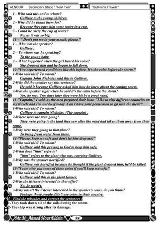 hfhfh
58
ALNOUR Secondary Stage " Year Two" "Gulliver's Travels "
1 - Who said this and to whom?
 GGuulllliivveerr ttoo tthhee yyoouunngg cchhiillddrreenn..
2 - Why did he thank them for?
 BBeeccaauussee tthheeyy ggaavvee hhiimm ssoommee wwaatteerr iinn aa ccuupp..
3 - Could he carry the cup of water?
 NNoo,, aass iitt wwaass ssoo bbiigg..
11 – " Don't put me in your mouth, please."
1 – Who was the speaker?
 GGuulllliivveerr ..
2 – To whom was he speaking?
 TToo tthhee yyoouunngg bbaabbyy..
3 – What happened when the girl heard his voice?
 SShhee ddrrooppppeedd hhiimm aanndd hhee bbeeggaann ttoo ffaallll ddoowwnn..
12-''I've experienced conditions like this before. It's the calm before the storm."
1-Who said this? To whom?
 CCaappttaaiinn JJoohhnn NNiicchhoollaass ssaaiidd tthhiiss ttoo GGuulllliivveerr..
2-Why did the speaker say this sentence?
 HHee ssaaiidd iitt bbeeccaauussee GGuulllliivveerr aasskkeedd hhiimm hhooww hhee kknneeww aabboouutt tthhee ccoommiinngg ssttoorrmm..
3-Was the speaker right when he said it's the calm before the storm?
 YYeess,, hhee wwaass.. TTwwoo ddaayyss llaatteerr tthheeyy wweerree hhiitt bbyy aa ggrreeaatt wwiinndd..
13-"Captain," I said, as the men prepared their boat. "Like to visit different countries on
my travels and I'm not busy today. Can I have your permission to go with the men?"
1-Who said this? To whom?
 GGuulllliivveerr ttoo ccaappttaaiinn NNiicchhoollaass.. ((TThhee ccaappttaaiinn)) ..
2-Where were the men going?
 TThheeyy wweerree ggooiinngg ttoo tthhee llaanndd tthheeyy ssaaww aafftteerr tthhee wwiinndd hhaadd ttaakkeenn tthheemm aawwaayy ffrroomm tthheeiirr
rroouuttee..
3-Why were they going to that place?
 TToo bbrriinngg ffrreesshh wwaatteerr ffrroomm tthheerree..
14-"Please, keep me safe and don't let him drop me!"
1-Who said this? To whom?
 GGuulllliivveerr ssaaiidd tthhiiss pprraayyiinngg ttoo GGoodd ttoo kkeeeepp hhiimm ssaaffee..
2-What does "him" refer to?
 ""hhiimm"" rreeffeerrss ttoo tthhee ggiiaanntt wwhhoo wwaass,, ccaarrrryyiinngg GGuulllliivveerr..
3-Why was the speaker horrified?
 GGuulllliivveerr wwaass hhoorrrriiffiieedd bbeeccaauussee hhee tthhoouugghhtt iiff tthhee ggiiaanntt ddrrooppppeedd hhiimm,, hhee''dd bbee kkiilllleedd..
15-"I can otter you some of these coins if you'll keep me safe."
1-Who said this? To whom?
 GGuulllliivveerr ssaaiidd tthhiiss ttoo tthhee ggiiaanntt ffaarrmmeerr..
2-Was the listener interested in that offer?
 NNoo,, hhee wwaassnn''tt..
3-Why wasn't the listener interested in the speaker's coins, do you think?
 PPeerrhhaappss tthhoossee ppeeooppllee ddiiddnn''tt uussee ccooiinnss iinn tthheeiirr ccoouunnttrryy..
3 - Find the mistakes and correct the sentences :
1-They took down all of the sails during the storm.
2-The ship was strong after its damage.
 