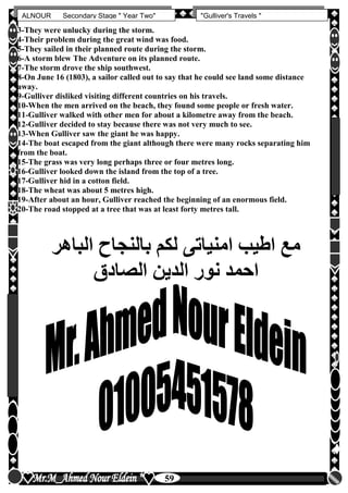 hfhfh
59
ALNOUR Secondary Stage " Year Two" "Gulliver's Travels "
3-They were unlucky during the storm.
4-Their problem during the great wind was food.
5-They sailed in their planned route during the storm.
6-A storm blew The Adventure on its planned route.
7-The storm drove the ship southwest.
8-On June 16 (1803), a sailor called out to say that he could see land some distance
away.
9-Gulliver disliked visiting different countries on his travels.
10-When the men arrived on the beach, they found some people or fresh water.
11-Gulliver walked with other men for about a kilometre away from the beach.
12-Gulliver decided to stay because there was not very much to see.
13-When Gulliver saw the giant he was happy.
14-The boat escaped from the giant although there were many rocks separating him
from the boat.
15-The grass was very long perhaps three or four metres long.
16-Gulliver looked down the island from the top of a tree.
17-Gulliver hid in a cotton field.
18-The wheat was about 5 metres high.
19-After about an hour, Gulliver reached the beginning of an enormous field.
20-The road stopped at a tree that was at least forty metres tall.
‫الباهر‬ ‫بالنجاح‬ ‫لكم‬ ‫امنياتى‬ ‫اطيب‬ ‫مع‬
‫الصادق‬ ‫الدين‬ ‫نور‬ ‫احمد‬
 