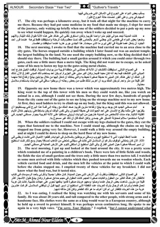 hfhfh
6
ALNOUR Secondary Stage " Year Two" "Gulliver's Travels "
‫فيهلا‬ ‫ضلربتني‬ ‫التلي‬ ‫األملاكن‬ ‫فلي‬ ‫الجروح‬ ‫على‬ ‫الدواء‬ ‫بعو‬ ‫ب‬‫ك‬َ‫س‬‫ب‬
‫كثيرا‬ ‫الجروح‬ ‫حالة‬ ‫تحسنت‬ ‫الفور‬ ‫وعلى‬ ,‫يدن‬ ‫في‬ ‫السهام‬‫أ‬
17. The city was perhaps a kilometre away, but it took all that night for the machine to carry
me there. Because they had put some medicine in my food that made me sleepy, I slept for most
of the journey, only waking up briefly when one of the soldiers decided to put a pole up my nose
to see what would happen. He quickly ran away when I woke up and sneezed.
‫وألنهلم‬ ‫الليللةأ‬ ‫تللك‬ ‫طلوال‬ ‫اآلللة‬ ‫هلذه‬ ‫عللى‬ ‫هنلاك‬ ‫إللى‬ ‫نقللي‬ ‫اسلتغرق‬ ‫ولكلن‬ ,‫تقريبلا‬ ‫واحلدا‬ ‫متلرا‬ ‫كيللو‬ ‫حلوالي‬ ‫تبعلد‬ ‫المدينة‬ ‫كانت‬
‫أحلد‬ ‫قلرر‬ ‫عنلدما‬ ‫لبرهلة‬ ‫فقلط‬ ‫واسلتيقظت‬ ‫الرحللة‬ ‫وقلت‬ ‫معظلم‬ ُ‫ملت‬ِ‫ن‬ ‫فقلد‬ ,‫بالنعلاس‬ ‫أشلعر‬ ‫جعلنلي‬ ‫الذن‬ ‫طعامي‬ ‫في‬ ‫الدواء‬ ‫بعو‬ ‫وضعوا‬
‫أنفي‬ ‫في‬ ‫طويلة‬ ‫عصا‬ ‫ُدخل‬‫ي‬ ‫أن‬ ‫الجنود‬‫وعطستأ‬ ‫استيقظت‬ ‫عندما‬ ‫هاربا‬ ‫جرى‬ ‫الجندن‬ ‫هذا‬ ‫سيحدثأ‬ ‫الذن‬ ‫ما‬ ‫ليرى‬
18. The next morning, I awoke to find that the machine had carried me to an area close to the
city gates. The horses stopped outside a building which I later found out was an ancient temple,
the largest building in the land. No one used the empty building now, so the King decided that I
should stay there. The building had a small garden around it which you could enter through two
gates, each one a little more than a metre high. The King did not want me to escape, so he asked
some of his men to fasten my legs to the gates using metal chains.
‫أحلد‬ ‫خلارج‬ ‫الخيلل‬ ‫توقفلت‬ ‫المدينلةأ‬ ‫بوابلات‬ ‫ملن‬ ‫قريبلة‬ ‫منطقلة‬ ‫إللى‬ ‫حملتنلي‬ ‫قلد‬ ‫اآلللة‬ ‫أن‬ ‫ألكتشلف‬ ُ‫اسلتيقظت‬ ,‫التلالي‬ ‫الصلباح‬ ‫في‬
‫للذلك‬ ,‫اآلن‬ ‫الفلارغ‬ ‫المبنلى‬ ‫ذلك‬ ‫يستخدم‬ ‫أحد‬ ‫يكن‬ ‫لم‬ ‫الجزيرةأ‬ ‫على‬ ‫مبنى‬ ‫أكبر‬ ‫وكان‬ ,‫قديما‬ ‫معبدا‬ ‫كان‬ ‫أنه‬ ‫بعد‬ ‫فيما‬ ‫اكتشفت‬ ‫الذن‬ ‫المباني‬
‫هناك‬ ‫أبقى‬ ‫أن‬ ‫الملك‬ ‫قرر‬‫منهملا‬ ‫كلال‬ ‫ارتفلاع‬ ‫يبللغ‬ ‫بلوابتين‬ ‫خالل‬ ‫من‬ ‫إليها‬ ‫تدخل‬ ‫أن‬ ‫يمكنك‬ ‫والتي‬ ‫به‬ ‫تحيط‬ ‫صغيرة‬ ‫حديقة‬ ‫له‬ ‫المبنى‬ ‫كان‬ ‫أ‬
‫سالسلل‬ ‫باسلتخدام‬ ‫البوابلات‬ ‫فلي‬ ّ‫ي‬َ‫ق‬‫سلا‬ ‫يربطلوا‬ ‫أن‬ ‫رجالله‬ ‫بعلو‬ ‫ملن‬ ‫طللب‬ ‫للذلك‬ ,‫أهرب‬ ‫أن‬ ‫يريد‬ ‫الملك‬ ‫يكن‬ ‫لم‬ ‫واحدأ‬ ‫متر‬ ‫من‬ ‫قليال‬ ‫أكثر‬
‫معدنيةأ‬
19. Opposite my new home there was a tower which was approximately two metres high. The
King went to the top of this tower with his men so they could watch me, like you watch an
animal in a zoo, although I could not see them. During the next few days, hundreds of people
from the city came out of the gates to see me lying on the strange machine next to my new home.
At first, they used ladders to try to climb up on my body, but the King said this was not allowed.
‫أن‬ ‫ييسلتطيعوا‬ ‫لكلي‬ ‫البلرج‬ ‫هلذا‬ ‫قملة‬ ‫إللى‬ ‫رجاله‬ ‫مع‬ ‫الملك‬ ‫صعد‬ ‫تقريباأ‬ ‫مترين‬ ‫ارتفاعه‬ ‫يبلغ‬ ‫برجا‬ ‫يوجد‬ ‫كان‬ ‫الجديد‬ ‫مسكني‬ ‫أمام‬
‫األيلام‬ ‫خلالل‬ ‫رخيلتهمأ‬ ‫باستطاعتي‬ ‫يكن‬ ‫لم‬ ‫الوقت‬ ‫نفس‬ ‫وفي‬ ,‫للحيوان‬ ‫حديقة‬ ‫في‬ ‫الحيوانات‬ ‫أحد‬ ‫على‬ ‫اإلنسان‬ ‫ج‬ّ‫يتفر‬ ‫مثلما‬ ّ‫علي‬ ‫جوا‬ّ‫يتفر‬
‫جاء‬ ,‫التالية‬ ‫القليلة‬‫فلي‬ ‫الجديلدأ‬ ‫مسلكني‬ ‫بجلوار‬ ‫الغريبلة‬ ‫اآلللة‬ ‫عللى‬ ‫مستلقيا‬ ‫لرخيتي‬ ‫البوابات‬ ‫من‬ ‫خارجين‬ ‫المدينة‬ ‫من‬ ‫األشخاص‬ ‫مئات‬
‫بهأ‬ ‫مسموح‬ ‫غير‬ ‫ذلك‬ ‫أن‬ ‫قال‬ ‫الملك‬ ‫ولكن‬ ,‫جسدن‬ ‫على‬ ‫التسلق‬ ‫لمحاولة‬ ‫ساللم‬ ‫استخدموا‬ ‫البداية‬
20. When the soldiers realised I could not escape with my legs chained to the gates, they cut the
ropes that fastened me to the machine. Now I could stand up, although the chains on my legs
stopped me from going very far. However, I could walk a little way around the empty building,
and at night I could lie down to sleep on the hard floor of my new home.
‫فلي‬ ‫تربطنلي‬ ‫كانلت‬ ‫التلي‬ ‫األحبلال‬ ‫قطعوا‬ ,‫البوابات‬ ‫في‬ ‫بالسالسل‬ ‫مربوطتين‬ ّ‫وساقي‬ ‫الهروب‬ ‫أستطيع‬ ‫ال‬ ‫أنني‬ ‫الجنود‬ ‫الحظ‬ ‫عندما‬
‫أسلتطيع‬ ‫كنلت‬ ,‫ذلك‬ ‫ومع‬ ,‫بعيدة‬ ‫لمسافة‬ ‫الذهاب‬ ‫من‬ ‫تمنعني‬ ‫سيقاني‬ ‫في‬ ‫كانت‬ ‫التي‬ ‫السالسل‬ ‫أن‬ ‫بالرغم‬ ‫الوقوف‬ ‫بإمكاني‬ ‫كان‬ ‫اآلن‬ ‫اآللةأ‬
‫حول‬ ‫صغيرة‬ ‫لمسافة‬ ‫أسير‬ ‫أن‬‫الجديدأ‬ ‫مسكني‬ ‫في‬ ‫الصلبة‬ ‫األرض‬ ‫على‬ ‫للنوم‬ ‫أستلقي‬ ‫أن‬ ‫أستطيع‬ ‫الليل‬ ‫وفي‬ ,‫الفارغ‬ ‫المبنى‬
21. The next morning, I got up and looked at the land around the city. It was a pretty scene
which reminded me of a painting in a children's book. There were lots of little fields and woods,
the fields the size of small gardens and the trees only a little more than two metres tall. I watched
as some men arrived with little vehicles which they pushed towards me on wooden wheels. Each
vehicle carried food and drink, and the men left the vehicles at the point to which I could walk
before the chains stopped me. I emptied twenty of these vehicles for my breakfast. I did not
know what the food was, but it tasted nice.
‫كتلاب‬ ‫فلي‬ ‫الرسلومات‬ ‫بأحلد‬ ‫رنلي‬ّ‫ك‬‫وذ‬ ‫جمليال‬ ‫منظلرا‬ ‫كلان‬ ‫المدينلةأ‬ ‫حلول‬ ‫التلي‬ ‫األرض‬ ‫إللى‬ ُ‫ونظلرت‬ ُ‫اسلتيقظت‬ ,‫التالي‬ ‫الصباح‬ ‫في‬
‫أكثلر‬ ‫األشلجار‬ ‫طلول‬ ‫يبللغ‬ ‫وكلان‬ ,‫صلغيرة‬ ‫حلدائق‬ ‫حجلم‬ ‫في‬ ‫الحقول‬ ‫كانت‬ ‫الحجمأ‬ ‫صغيرة‬ ‫والغابات‬ ‫الحقول‬ ‫من‬ ‫الكثير‬ ‫هناك‬ ‫كان‬ ‫لألطفالأ‬
‫الرجال‬ ‫بعو‬ ‫شاهدت‬ ‫مترينأ‬ ‫من‬ ‫قليال‬‫عربلة‬ ‫كلل‬ ‫كانت‬ ‫خشبيةأ‬ ‫عجالت‬ ‫على‬ ‫نحون‬ ‫بدفعها‬ ‫قاموا‬ ‫صغيرة‬ ‫عربات‬ ‫ومعهم‬ ‫وصلوا‬ ‫عندما‬
‫عشلرين‬ ُ‫أفرغلت‬ ‫السالسللأ‬ ‫تلوقفني‬ ‫أن‬ ‫قبلل‬ ‫إليهلا‬ ‫أسلير‬ ‫أن‬ ‫أسلتطيع‬ ‫التلي‬ ‫النقطلة‬ ‫عنلد‬ ‫العربلات‬ ‫بتلرك‬ ‫الرجلال‬ ‫قام‬ ‫وشراباأ‬ ‫طعاما‬ ‫تحمل‬
,‫الطعام‬ ‫ذلك‬ ‫هو‬ ‫ما‬ ‫أعرف‬ ‫أكن‬ ‫لم‬ ‫ليأ‬ ‫كإفطار‬ ‫العربات‬ ‫هذه‬ ‫من‬ ‫عربة‬‫شهياأ‬ ‫مذاقه‬ ‫كان‬ ‫ولكن‬
22. As I was eating, I realised the King was watching me with his servants and some of his
family. He was about 28 years old, and tall compared to the other people, with strong arms and a
handsome face. His clothes were the same as a king would wear in a European country, although
he held up a sword to protect himself. It was perhaps seven centimetres long. He spoke to me
again in a very high voice. "I'm sorry, Your Majesty," I replied, "but I cannot understand what
 