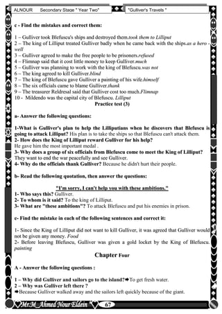 hfhfh
67
ALNOUR Secondary Stage " Year Two" "Gulliver's Travels "
cc -- FFiinndd tthhee mmiissttaakkeess aanndd ccoorrrreecctt tthheemm::
11 –– GGuulllliivveerr ttooookk BBlleeffuussccuu''ss sshhiippss aanndd ddeessttrrooyyeedd tthheemm..ttooookk tthheemm ttoo LLiilllliippuutt
22 –– TThhee kkiinngg ooff LLiilllliippuutt ttrreeaatteedd GGuulllliivveerr bbaaddllyy wwhheenn hhee ccaammee bbaacckk wwiitthh tthhee sshhiippss..aass aa hheerroo --
wweellll
33 –– GGuulllliivveerr aaggrreeeedd ttoo mmaakkee tthhee ffrreeee ppeeooppllee ttoo bbee pprriissoonneerrss..rreeffuusseedd
44 –– FFlliimmnnaapp ssaaiidd tthhaatt iitt ccoosstt lliittttllee mmoonneeyy ttoo kkeeeepp GGuulllliivveerr..mmuucchh
55 –– GGuulllliivveerr wwaass ppllaannnniinngg ttoo wwoorrkk wwiitthh tthhee kkiinngg ooff BBlleeffuussccuu..wwaass nnoott
66 –– TThhee kkiinngg aaggrreeeedd ttoo kkiillll GGuulllliivveerr..bblliinndd
77 –– TThhee kkiinngg ooff BBlleeffuussccuu ggaavvee GGuulllliivveerr aa ppaaiinnttiinngg ooff hhiiss wwiiffee..hhiimmsseellff
88 –– TThhee ssiixx ooffffiicciiaallss ccaammee ttoo bbllaammee GGuulllliivveerr..tthhaannkk
99 –– TThhee ttrreeaassuurreerr RReellddrreessaall ssaaiidd tthhaatt GGuulllliivveerr ccoosstt ttoooo mmuucchh..FFlliimmnnaapp
1100 -- MMiillddeennddoo wwaass tthhee ccaappiittaall cciittyy ooff BBlleeffuussccuu.. LLiilllliippuutt
PPrraaccttiiccee tteesstt ((33))
aa-- AAnnsswweerr tthhee ffoolllloowwiinngg qquueessttiioonnss::
11--WWhhaatt iiss GGuulllliivveerr''ss ppllaann ttoo hheellpp tthhee LLiilllliippuuttiiaannss wwhheenn hhee ddiissccoovveerrss tthhaatt BBlleeffuussccuu iiss
ggooiinngg ttoo aattttaacckk LLiilllliippuutt?? His plan is to take the ships so that Blefuscu can't attack them.
22-- HHooww ddooeess tthhee KKiinngg ooff LLiilllliippuutt rreewwaarrdd GGuulllliivveerr ffoorr hhiiss hheellpp??
He gave him the most important medal .
33-- WWhhyy ddooeess aa ggrroouupp ooff ssiixx ooffffiicciiaallss ffrroomm BBlleeffuussccuu ccoommee ttoo mmeeeett tthhee KKiinngg ooff LLiilllliippuutt??
TThheeyy wwaanntt ttoo eenndd tthhee wwaarr ppeeaacceeffuullllyy aanndd sseeee GGuulllliivveerr..
44-- WWhhyy ddoo tthhee ooffffiicciiaallss tthhaannkk GGuulllliivveerr?? Because he didn't hurt their people.
bb-- RReeaadd tthhee ffoolllloowwiinngg qquuoottaattiioonn,, tthheenn aannsswweerr tthhee qquueessttiioonnss::
""II''mm ssoorrrryy,, II ccaann''tt hheellpp yyoouu wwiitthh tthheessee aammbbiittiioonnss..""
11-- WWhhoo ssaayyss tthhiiss?? Gulliver.
22-- TToo wwhhoomm iiss iitt ssaaiidd?? To the king of Lilliput.
33-- WWhhaatt aarree ""tthheessee aammbbiittiioonnss""?? To attack Blefuscu and put his enemies in prison.
cc-- FFiinndd tthhee mmiissttaakkee iinn eeaacchh ooff tthhee ffoolllloowwiinngg sseenntteenncceess aanndd ccoorrrreecctt iitt::
11-- SSiinnccee tthhee KKiinngg ooff LLiilllliippuutt ddiidd nnoott wwaanntt ttoo kkiillll GGuulllliivveerr,, iitt wwaass aaggrreeeedd tthhaatt GGuulllliivveerr wwoouulldd
nnoott bbee ggiivveenn aannyy mmoonneeyy.. FFoooodd
22-- BBeeffoorree lleeaavviinngg BBlleeffuussccuu,, GGuulllliivveerr wwaass ggiivveenn aa ggoolldd lloocckkeett bbyy tthhee KKiinngg ooff BBlleeffuussccuu..
ppaaiinnttiinngg
CChhaapptteerr FFoouurr
AA -- AAnnsswweerr tthhee ffoolllloowwiinngg qquueessttiioonnss ::
1 – Why did Gulliver and sailors go to the island?To get fresh water.
2 – Why was Gulliver left there ?
Because Gulliver walked away and the sailors left quickly because of the giant.
 
