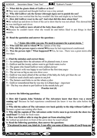hfhfh
68
ALNOUR Secondary Stage " Year Two" "Gulliver's Travels "
3 – What did the giants think of Gulliver at first?
They were surprised and thought Gulliver was a tiny animal.
4 – Why did Gulliver ask the farmer (through signs) not to punish his son?
Because he was worried that the boy wouldn't like him and might try to hurt him.
5 – How did Gulliver react to the cat? And what did this show about him?
He walked up and down in front of the cat to show that he was not afraid. This showed that
he was intelligent and clever.
6 – Why was Gulliver more afraid of the baby than others?
Because he couldn't know what she would do and babies liked to put things in their
mouths.
BB -- RReeaadd tthhee qquuoottaattiioonn aanndd aannsswweerr tthhee qquueessttiioonnss ::
1 – " Enjoy this while you can. We need to prepare for a great storm. "
1 – Who said this and to whom?The captain of the ship.
2 – Why did the person expect a storm?Because he had experienced conditioned.
3 – Was the person right ? What happened?Yes, he was . There was a great storm after
two days.
cc -- FFiinndd tthhee mmiissttaakkeess aanndd ccoorrrreecctt tthheemm::
11 –– AAnn eeaarrtthhqquuaakkee bblleeww tthhee aaddvveennttuurree ooffff iittss ppllaannnneedd rroouuttee..AA ssttoorrmm
22 –– GGuulllliivveerr aanndd tthhee ttwweennttyy ssaaiilloorrss wweenntt ttoo ggeett ffrreesshh wwaatteerr..ttwweellvvee
33 –– TThhee ggiiaannttss wwhhoo ffoouunndd GGuulllliivveerr wweerree ssoollddiieerrss..ffaarrmmeerr
44 –– TThhee ffaarrmmeerr''ss wwiiffee wwaass hhaappppyy ttoo sseeee GGuulllliivveerr tthhee ffiirrsstt ttiimmee..aannggrryy
55 –– TThhee ccaatt wwaass aass bbiigg aass oonnee ccooww..tthhrreeee ccoowwss
66 –– GGuulllliivveerr wwaass mmoorree aaffrraaiidd ooff tthhee ccaatt tthhaann ooff tthhee bbaabbyy..tthhee bbaabbyy ggiirrll tthhaann tthhee ccaatt
77 –– GGuulllliivveerr uusseedd aa kknniiffee aanndd aa ssppoooonn ttoo eeaatt..ffoorrkk
88 –– TThhee ffaarrmmeerrss uusseedd ffoorrkkss ttoo ccuutt tthhee wwhheeaatt..ssccyytthheess
99 –– GGuulllliivveerr rreemmeemmbbeerreedd tthhaatt hhee wwaass ttiinnyy iinn LLiilllliippuutt..hhuuggee -- iimmppoorrttaanntt
1100 –– TThhee bbooyy wwaass aabboouutt ttoo ppuutt GGuulllliivveerr iinn tthhee mmoouutthh..bbaabbyy ggiirrll
PPrraaccttiiccee tteesstt ((44))
aa-- AAnnsswweerr tthhee ffoolllloowwiinngg qquueessttiioonnss::
11-- HHooww ddiidd CCaappttaaiinn JJoohhnn NNiicchhoollaass ooff TThhee AAddvveennttuurree kknnooww tthhaatt tthheerree wwaass aa ssttoorrmm
ccoommiinngg uupp?? Because he had experience conditioned (he knew it was the calm before the
storm).
22-- WWhhyy ddiidd tthhee ssaaiilloorrss ooff TThhee AAddvveennttuurree rrooww bbaacckk qquuiicckkllyy ttoo tthhee sshhiipp wwiitthhoouutt GGuulllliivveerr??
Because a giant was coming after them.
33-- WWhhyy ddiidd tthhee ccaappttaaiinn ooff TThhee AAddvveennttuurree oorrddeerr ttwweellvvee mmeenn ttoo ggoo ttoowwaarrddss tthhee sshhoorree iinn aa
ssmmaallll bbooaatt?? To look for fresh water.
44-- HHooww wwaass GGuulllliivveerr aabbllee ttoo ssttoopp tthhee ggiiaanntt ccaatt ffrroomm aattttaacckkiinngg hhiimm??
He walked up and down in front of the cat to show he wasn't afraid.
bb-- RReeaadd tthhee ffoolllloowwiinngg qquuoottaattiioonn,, tthheenn aannsswweerr tthhee qquueessttiioonnss::
""II''mm pplleeaasseedd ttoo mmeeeett yyoouu,, kkiinndd ssiirr.. II ccaann ooffffeerr yyoouu ssoommee ooff tthheessee ccooiinnss iiff yyoouu''llll kkeeeepp mmee
ssaaffee..""
 