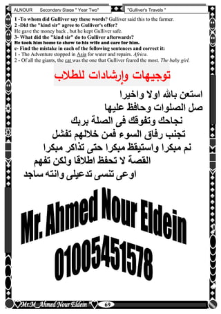 hfhfh
69
ALNOUR Secondary Stage " Year Two" "Gulliver's Travels "
11 --TToo wwhhoomm ddiidd GGuulllliivveerr ssaayy tthheessee wwoorrddss?? GGuulllliivveerr ssaaiidd tthhiiss ttoo tthhee ffaarrmmeerr.
22 --DDiidd tthhee ""kkiinndd ssiirr"" aaggrreeee ttoo GGuulllliivveerr''ss ooffffeerr??
HHee ggaavvee tthhee mmoonneeyy bbaacckk ,, bbuutt hhee kkeepptt GGuulllliivveerr ssaaffee..
33-- WWhhaatt ddiidd tthhee ""kkiinndd ssiirr"" ddoo ttoo GGuulllliivveerr aafftteerrwwaarrddss??
He took him home to show to his wife and care for him.
cc-- FFiinndd tthhee mmiissttaakkee iinn eeaacchh ooff tthhee ffoolllloowwiinngg sseenntteenncceess aanndd ccoorrrreecctt iitt::
11 -- TThhee AAddvveennttuurree ssttooppppeedd iinn AAssiiaa ffoorr wwaatteerr aanndd rreeppaaiirrss.. AAffrriiccaa.
22 -- OOff aallll tthhee ggiiaannttss,, tthhee ccaatt wwaass tthhee oonnee tthhaatt GGuulllliivveerr ffeeaarreedd tthhee mmoosstt.. TThhee bbaabbyy ggiirrll..
‫للطالب‬ ‫رشادإت‬‫إ‬‫و‬ ‫توجيهات‬
‫واخيرا‬ ‫اوال‬ ‫باهلل‬ ‫استعن‬
‫عليها‬ ‫وحافظ‬ ‫الصلوات‬ ‫صل‬
‫بربك‬ ‫الصلة‬ ‫فى‬ ‫وتفوقك‬ ‫نجاحك‬
‫تفشل‬ ‫خاللهم‬ ‫فمن‬ ‫السوء‬ ‫رفاق‬ ‫تجنب‬
‫مبكرا‬ ‫تذاكر‬ ‫حتى‬ ‫مبكرا‬ ‫واستيقظ‬ ‫مبكرا‬ ‫نم‬
‫تفهم‬ ‫ولكن‬ ‫اطالقا‬ ‫تحفظ‬ ‫ال‬ ‫القصة‬
‫سا‬ ‫وانته‬ ‫تدعيلى‬ ‫تنسى‬ ‫اوعى‬‫جد‬
 