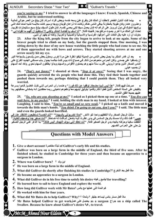 hfhfh
7
ALNOUR Secondary Stage " Year Two" "Gulliver's Travels "
you're saying to me." I tried to answer in all the languages I knew: French, Spanish, Chinese and
Arabic, but he understood nothing.
‫ثمانيلة‬ ‫حوالي‬ ‫العمر‬ ‫من‬ ‫يبلغ‬ ‫كان‬ ‫أسرتهأ‬ ‫أفراد‬ ‫وبعو‬ ‫دمه‬َ‫خ‬ ‫ومعه‬ ّ‫علي‬ ‫يتفرج‬ ‫كان‬ ‫الملك‬ ‫أن‬ ‫الحظت‬ ,‫الطعام‬ ‫أتناول‬ ‫كنت‬ ‫بينما‬
‫التلي‬ ‫تللك‬ ‫تماما‬ ‫تشبه‬ ‫مالبسه‬ ‫كانت‬ ‫وسيمأ‬ ‫ووجه‬ ‫قويتان‬ ‫ذراعان‬ ‫له‬ ‫وكانت‬ ,‫هناك‬ ‫الناس‬ ‫بباقي‬ ‫بالمقارنة‬ ‫طويال‬ ‫وكان‬ ,‫عاما‬ ‫وعشرون‬
‫أ‬ ‫دول‬ ‫في‬ ‫الملوك‬ ‫يرتديها‬‫تقريبلاأ‬ ‫سلنتيمترات‬ ‫سلبع‬ ‫يبللغ‬ ‫السليف‬ ‫طلول‬ ‫كلان‬ ‫نفسلهأ‬ ‫يحملي‬ ‫لكلي‬ ‫سليفا‬ ‫يحملل‬ ‫كلان‬ ‫أنه‬ ‫الرغم‬ ‫على‬ ,‫وروبا‬
" ,‫قائال‬ ‫فأجبته‬ ,‫جدا‬ ‫مرتفع‬ ‫بصوت‬ ‫أخرى‬ ‫مرة‬ ‫الملك‬ ّ‫إلي‬ ‫ث‬ّ‫د‬‫تح‬‫للي‬ ‫تقولله‬ ‫ملا‬ ‫أفهلم‬ ‫أن‬ ‫أسلتطيع‬ ‫ال‬ ‫ولكنلي‬ ,‫المللك‬ ‫فخاملة‬ ‫يلا‬ ‫آسلف‬ ‫أنا‬"‫أ‬
‫الفر‬ :‫أعرفها‬ ‫التي‬ ‫اللغات‬ ‫بكل‬ ‫عليه‬ ‫أرد‬ ‫أن‬ ‫حاولت‬‫شيئأ‬ ‫أن‬ ‫يفهم‬ ‫لم‬ ‫ولكنه‬ ,‫والعربية‬ ‫والصينية‬ ‫واألسبانية‬ ‫نسية‬
23. After the King left, people from the city began to arrive to look at me again. Some of the
braver people tried to climb on my body, but the guards stopped them. One morning, I was
sitting down by the door of my new house watching the little people who had come to see me. Six
of them approached me with bows and arrows. They started shooting arrows at me and one
arrow nearly hit my eye.
ّ‫علي‬ ‫نظرة‬ ‫ليلقوا‬ ‫المدينة‬ ‫من‬ ‫الناس‬ ‫بعو‬ ‫يصل‬ ‫بدأ‬ ,‫الملك‬ ‫غادر‬ ‫أن‬ ‫بعد‬‫أكبلر‬ ‫بشلجاعة‬ ‫سمون‬ّ‫ت‬‫ي‬ ‫ممن‬ ‫بعو‬ ‫وحاول‬ ‫أخرىأ‬ ‫مرة‬
‫عللى‬ ‫ج‬ّ‫أتفلر‬ ‫الجديلد‬ ‫مسلكني‬ ‫بلاب‬ ‫بجلوار‬ ‫جالسلا‬ ُ‫كنلت‬ ,‫يلوم‬ ‫ذات‬ ‫صلباح‬ ‫فلي‬ ‫ذللكأ‬ ‫ملن‬ ‫منعلوهم‬ ‫الحلراس‬ ‫ولكن‬ ,‫جسدن‬ ‫على‬ ‫يتسلقوا‬ ‫أن‬
,‫نحون‬ ‫السهام‬ ‫يطلقون‬ ‫وبدأوا‬ ‫والسهام‬ ‫األقواس‬ ‫يحملون‬ ‫وهم‬ ‫منهم‬ ‫ستة‬ ‫اقترب‬ ‫لرخيتيأ‬ ‫جاءوا‬ ‫الذين‬ ‫الصغار‬ ‫الناس‬‫السهام‬ ‫أحد‬ ‫وكاد‬
‫عينيأ‬ ‫يصيب‬ ‫أن‬
24. "That's not funny!" I shouted at them. "Stop it at once!" Seeing that I was angry, the
guards quickly arrested the six people who had done this. They tied their hands together and
pushed them towards me, perhaps thinking that I could punish them. They all looked very
worried.
" ,‫قائال‬ ‫فيهم‬ ُ‫صرخت‬‫فوراأ‬ ‫ذلك‬ ‫عن‬ ‫توقفوا‬ ,‫مضحكا‬ ‫شيئا‬ ‫ليس‬ ‫هذا‬‫بسلرعة‬ ‫قلاموا‬ ,‫غاضلبا‬ ُ‫كنلت‬ ‫أننلي‬ ‫الحلراس‬ ‫رأى‬ ‫وعنلدما‬ "
‫معتقلدين‬ ‫ربملا‬ ,‫نلاحيتي‬ ‫ودفعوهم‬ ‫معا‬ ‫أيديهم‬ ‫بتوثيق‬ ‫وقاموا‬ ,‫ذلك‬ ‫فعلوا‬ ‫الذين‬ ‫أشخاص‬ ‫الستة‬ ‫على‬ ‫بالقبو‬‫بلدا‬ ‫معلاقبتهمأ‬ ‫بإمكلاني‬ ‫أنله‬
‫الشديدأ‬ ‫القلق‬ ‫جميعا‬ ‫عليهم‬
25. "So, why are you shooting at me?" I asked as I picked them up one at a time. "You five can
wait here, in my pocket," I said, holding the sixth man in my hand. I looked at him with interest.
Laughing, I said to him, "You're so small and so very weak." I picked up a knife and moved it
towards the little man's hands. "You think I'm going to eat you, don't you?" I said. The little man
and even the guards looked horrified.
‫وا‬ ‫ألتقطهم‬ ‫وأنا‬ ‫الصغار‬ ‫الرجال‬ ُ‫سألت‬" ,‫اآلخر‬ ‫تلو‬ ‫حدا‬‫بالسهام‬ ‫تضربونني‬ ‫لماذا‬" "‫فلي‬ ,‫هنا‬ ‫االنتظار‬ ‫تستطيعون‬ ‫الخمسة‬ ‫أنتم‬
‫جيبيأ‬" ,‫ضلاحكا‬ ‫لله‬ ُ‫قللت‬ ‫ثلم‬ ,‫بلتمعن‬ ‫إليله‬ ُ‫نظلرت‬ ‫يدنأ‬ ‫في‬ ‫السادس‬ ‫بالرجل‬ ‫ممسك‬ ‫وأنا‬ ‫ذلك‬ ُ‫قلت‬ "‫للغايلةأ‬ ‫وضلعيف‬ ‫جلدا‬ ‫صلغير‬ ‫أنلت‬"
" ,‫قائال‬ ‫الصغير‬ ‫الرجل‬ ‫يدن‬ ‫باتجاه‬ ‫كته‬ّ‫وحر‬ ‫سكينا‬ ُ‫التقطت‬‫تعتقد‬ ‫أنت‬‫كذلك‬ ‫أليس‬ ,‫ألتهمك‬ ‫سوف‬ ‫أنني‬‫الصلغير‬ ‫الرجلل‬ ‫عللى‬ ‫الذعر‬ ‫بدا‬ "
‫أنفسهمأ‬ ‫الحراس‬ ‫على‬ ‫حتى‬ ‫بل‬
Questions with Model Answers
1. Give a short account ‫مختصرة‬ ‫نبذة‬ of Gulliver's early life and his studies.
 Gulliver was born on a large farm in the middle of England, the third of five sons. After he
finished school, he studied in Cambridge for three years and then became an apprentice to a
surgeon in London.
2. Where was Gulliver born? ‫ولد‬ ‫اين‬
 He was born on a large farm in the middle of England.
3. What did Gulliver do shortly after finishing his studies in Cambridge? ‫التخرج‬ ‫بعد‬ ‫فعل‬ ‫ماذا‬
 He became an apprentice to a surgeon in London.
4. What did Gulliver do in his free time to satisfy his desire ‫رغبته‬ ‫ليشبع‬ for travelling?
 He learned how to sail to leave England and explore the world.
5. How long did Gulliver work with Mr Bates ‫باتس‬ ‫مع‬ ‫عملها‬ ‫التى‬ ‫المدة‬ ‫كم‬
 He worked with him for four years.
6. What did Mr Bates do to help Gulliver? Why? ‫ولماذا‬ ‫جليفر‬ ‫ليساعد‬ ‫باتس‬ ‫مستر‬ ‫فعل‬ ‫ماذا‬
 Mr Bates helped Gulliver to get work‫عملل‬ ‫عللى‬ ‫يحصلل‬ as a surgeon ‫جلراح‬ on a ship called The
Swallow. Because he knew about Gulliver's desire ‫رغبة‬ to travel.
 