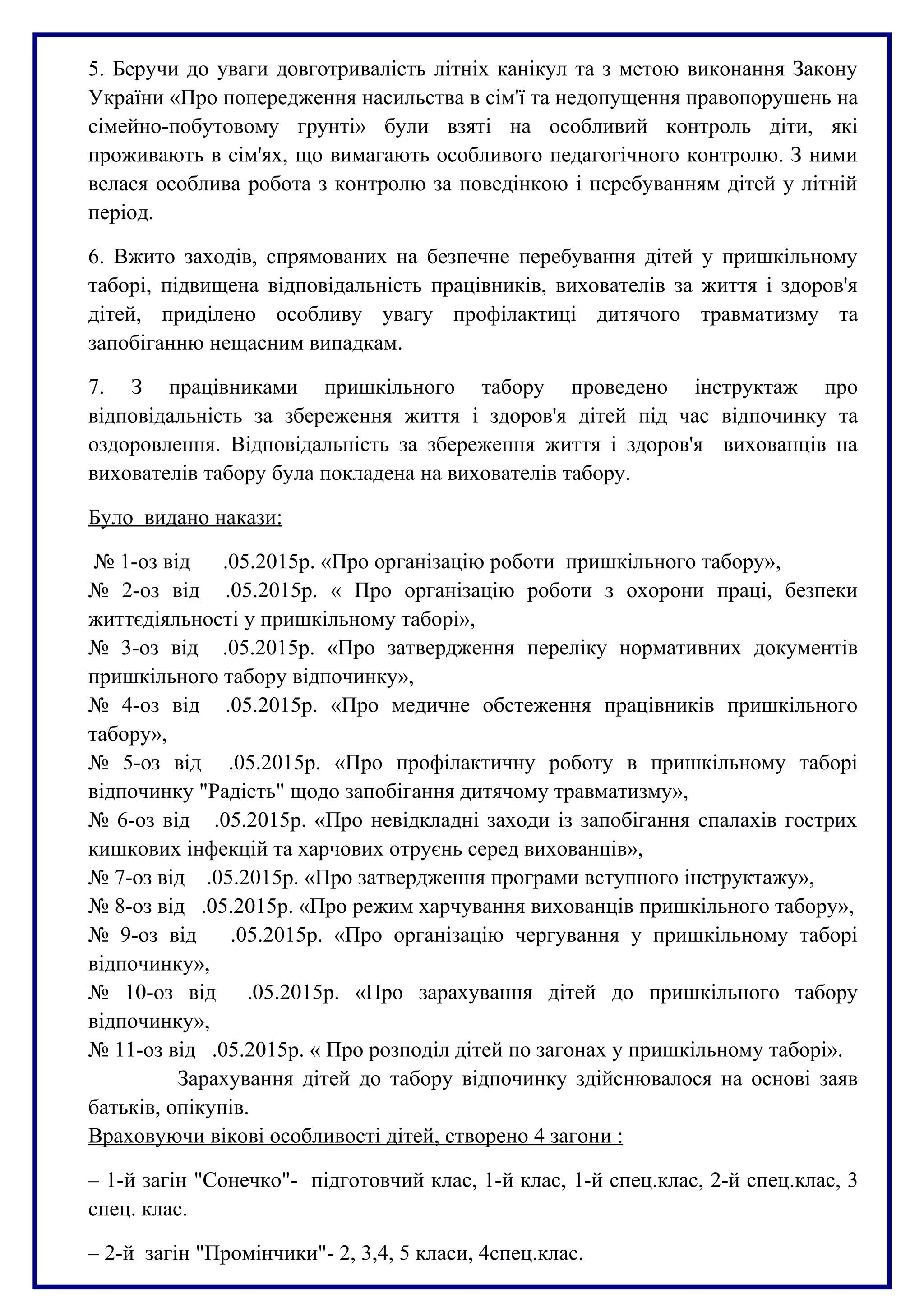 5. Беручи до уваги довготривалість літніх канікул та з метою виконання Закону
України «Про попередження насильства в сім'ї та недопущення правопорушень на
сімейно-побутовому грунті» були взяті на особливий контроль діти, які
проживають в сім'ях, що вимагають особливого педагогічного контролю. З ними
велася особлива робота з контролю за поведінкою і перебуванням дітей у літній
період.
6. Вжито заходів, спрямованих на безпечне перебування дітей у пришкільному
таборі, підвищена відповідальність працівників, вихователів за життя і здоров'я
дітей, приділено особливу увагу профілактиці дитячого травматизму та
запобіганню нещасним випадкам.
7. З працівниками пришкільного табору проведено інструктаж про
відповідальність за збереження життя і здоров'я дітей під час відпочинку та
оздоровлення. Відповідальність за збереження життя і здоров'я вихованців на
вихователів табору була покладена на вихователів табору.
Було видано накази:
№ 1-оз від .05.2015р. «Про організацію роботи пришкільного табору»,
№ 2-оз від .05.2015р. « Про організацію роботи з охорони праці, безпеки
життєдіяльності у пришкільному таборі»,
№ 3-оз від .05.2015р. «Про затвердження переліку нормативних документів
пришкільного табору відпочинку»,
№ 4-оз від .05.2015р. «Про медичне обстеження працівників пришкільного
табору»,
№ 5-оз від .05.2015р. «Про профілактичну роботу в пришкільному таборі
відпочинку "Радість" щодо запобігання дитячому травматизму»,
№ 6-оз від .05.2015р. «Про невідкладні заходи із запобігання спалахів гострих
кишкових інфекцій та харчових отруєнь серед вихованців»,
№ 7-оз від .05.2015р. «Про затвердження програми вступного інструктажу»,
№ 8-оз від .05.2015р. «Про режим харчування вихованців пришкільного табору»,
№ 9-оз від .05.2015р. «Про організацію чергування у пришкільному таборі
відпочинку»,
№ 10-оз від .05.2015р. «Про зарахування дітей до пришкільного табору
відпочинку»,
№ 11-оз від .05.2015р. « Про розподіл дітей по загонах у пришкільному таборі».
Зарахування дітей до табору відпочинку здійснювалося на основі заяв
батьків, опікунів.
Враховуючи вікові особливості дітей, створено 4 загони :
– 1-й загін "Сонечко"- підготовчий клас, 1-й клас, 1-й спец.клас, 2-й спец.клас, 3
спец. клас.
– 2-й загін "Промінчики"- 2, 3,4, 5 класи, 4спец.клас.
 