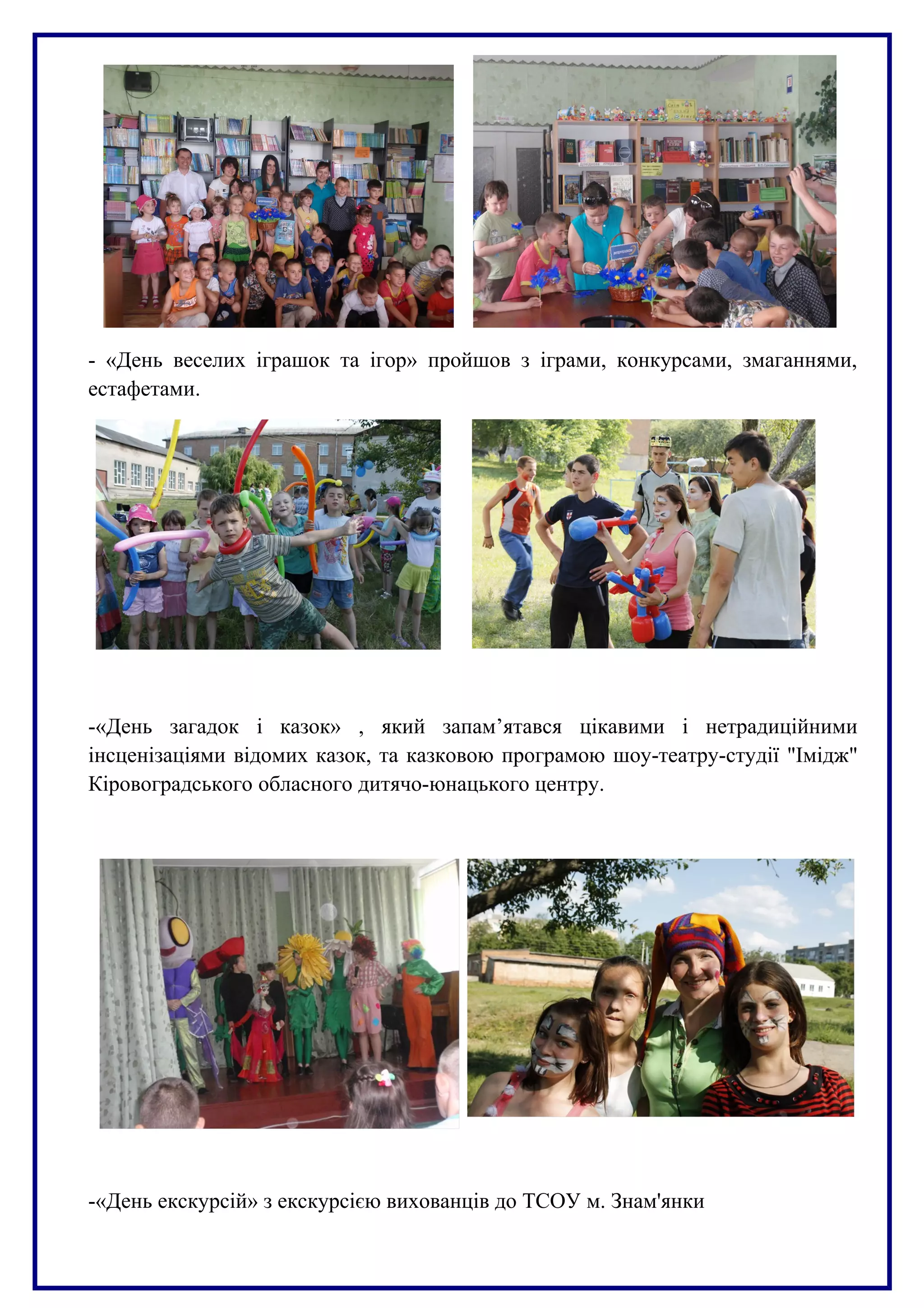 - «День веселих іграшок та ігор» пройшов з іграми, конкурсами, змаганнями,
естафетами.
-«День загадок і казок» , який запам’ятався цікавими і нетрадиційними
інсценізаціями відомих казок, та казковою програмою шоу-театру-студії "Імідж"
Кіровоградського обласного дитячо-юнацького центру.
-«День екскурсій» з екскурсією вихованців до ТСОУ м. Знам'янки
 