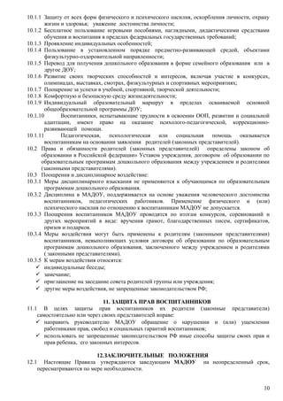10.1.1 Защиту от всех форм физического и психического насилия, оскорбления личности, охрану
жизни и здоровья; уважение достоинства личности;
10.1.2 Бесплатное пользование игровыми пособиями, наглядными, дидактическими средствами
обучения и воспитания в пределах федеральных государственных требований;
10.1.3 Проявление индивидуальных особенностей;
10.1.4 Пользование в установленном порядке предметно-развивающей средой, объектами
физкультурно-оздоровительной направленности;
10.1.5 Перевод для получения дошкольного образования в форме семейного образования или в
другое ДОУ;
10.1.6 Развитие своих творческих способностей и интересов, включая участие в конкурсах,
олимпиадах, выставках, смотрах, физкультурных и спортивных мероприятиях;
10.1.7 Поощрение за успехи в учебной, спортивной, творческой деятельности;
10.1.8 Комфортную и безопасную среду жизнедеятельности;
10.1.9 Индивидуальный образовательный маршрут в пределах осваиваемой основной
общеобразовательной программы ДОУ;
10.1.10 Воспитанники, испытывающие трудности в освоении ООП, развитии и социальной
адаптации, имеют право на оказание психолого-педагогической, коррекционно-
развивающей помощи.
10.1.11 Педагогическая, психологическая или социальная помощь оказывается
воспитанникам на основании заявления родителей (законных представителей).
10.2 Права и обязанности родителей (законных представителей) определены законом об
образовании в Российской федерации» Уставом учреждения, договором об образовании по
образовательным программам дошкольного образования между учреждением и родителями
(законными представителями).
10.3 Поощрения и дисциплинарное воздействие:
10.3.1 Меры дисциплинарного взыскания не применяются к обучающимся по образовательным
программам дошкольного образования.
10.3.2 Дисциплина в МАДОУ, поддерживается на основе уважения человеческого достоинства
воспитанников, педагогических работников. Применение физического и (или)
психического насилия по отношению к воспитанникам МАДОУ не допускается.
10.3.3 Поощрения воспитанников МАДОУ проводятся по итогам конкурсов, соревнований и
других мероприятий в виде: вручения грамот, благодарственных писем, сертификатов,
призов и подарков.
10.3.4 Меры воздействия могут быть применены к родителям (законными представителями)
воспитанников, невыполняющих условия договора об образовании по образовательным
программам дошкольного образования, заключенного между учреждением и родителями
( законными представителями).
10.3.5 К мерам воздействия относятся:
 индивидуальные беседы;
 замечание;
 приглашение на заседание совета родителей группы или учреждения;
 другие меры воздействия, не запрещенные законодательством РФ;
11. ЗАЩИТА ПРАВ ВОСПИТАННИКОВ
11.1 В целях защиты прав воспитанников их родители (законные представители)
самостоятельно или через своих представителей вправе:
 направить руководителю МАДОУ обращение о нарушении и (или) ущемлении
работниками прав, свобод и социальных гарантий воспитанников;
 использовать не запрещенные законодательством РФ иные способы защиты своих прав и
прав ребенка, его законных интересов.
12.ЗАКЛЮЧИТЕЛЬНЫЕ ПОЛОЖЕНИЯ
12.1 Настоящие Правила утверждаются заведующим МАДОУ на неопределенный срок,
пересматриваются по мере необходимости.
10
 