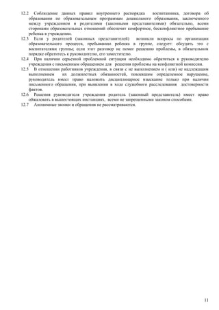 12.2 Соблюдение данных правил внутреннего распорядка воспитанника, договора об
образовании по образовательным программам дошкольного образования, заключенного
между учреждением и родителями (законными представителями) обязательно, всеми
сторонами образовательных отношений обеспечит комфортное, бесконфликтное пребывание
ребенка в учреждении.
12.3 Если у родителей (законных представителей) возникли вопросы по организации
образовательного процесса, пребыванию ребенка в группе, следует: обсудить это с
воспитателями группы; если этот разговор не помог решению проблемы, в обязательном
порядке обратитесь к руководителю, его заместителю.
12.4 При наличии серьезной проблемной ситуации необходимо обратиться к руководителю
учреждения с письменным обращением для решения проблемы на конфликтной комиссии.
12.5 В отношении работников учреждения, в связи с не выполнением и ( или) не надлежащим
выполнением их должностных обязанностей, повлекшим определенное нарушение,
руководитель имеет право наложить дисциплинарное взыскание только при наличии
письменного обращения, при выявлении в ходе служебного расследования достоверности
фактов.
12.6 Решения руководителя учреждения родитель (законный представитель) имеет право
обжаловать в вышестоящих инстанциях, всеми не запрещенными законом способами.
12.7 Анонимные звонки и обращения не рассматриваются.
11
 